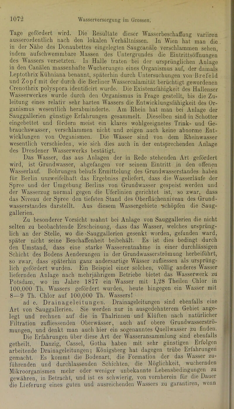 Tuge gefördert wird. Die Resultate dieser Wasserbeschatrung variiren ausserordentlich nach den lokalen Verhältnissen. In Wien hat man die in der Nähe des Donaubettes eingelegten Saugcanäle verschlammen sehen, indem aufschwemmbarc Massen des Untergrundes die Eintrittsöffnungen des Wassers versetzten, ln Halle traten bei der ursprünglichen Anlage in den Canälen massenhafte Wucherungen eines Organismus auf, der damals Ijoptothrix Kühniana benannt, späterhin durch Untersuchungen von Brefeld und Zopf mit der durch die Berliner Wassercalamität berüchtigt gewordenen Crenothrix polyspora identificirt wurde. Die Existenzfähigkeit des Hallenser Wasserwerkes wurde durch den Organismus in Frage gestellt, bis die Zu- leitung eines relativ sehr harten Wassers die Entwicklungsfähigkeit des Or- ganismus wesentlich herabminderte. Am Rhein hat mau bei Anlage der Sauggallerien günstige Erfahrungen gesammelt. Dieselben sind in Schotter eingebettet und fördern meist ein klares wohlgeeignetes Trink- und Ge- brauchswasser, verschlammen nicht und zeigen auch keine abnorme Ent- wicklungen von Organismen. Die Wässer sind von dem Rheinwasser wesentlich verschieden, wie sich dies auch in der entsprechenden Anlage des Dresdener Wasserwerks bestätigt. Das Wasser, das aus Anlagen der in Rede stehenden Art gefördert wird, ist Grundwasser, abgefangen vor seinem Eintritt in den offenen Wasserlauf. Bohrungen behufs Ermittelung des Grundwasserstandes haben für Berlin unzweifelhaft das Ergebniss geliefert, dass die Wasserläufe der Spree und der Umgebung Berlins von Grundwasser gespeist werden und der Wasserzug normal gegen die Uferlinien gerichtet ist, so zwar, dass das Niveau der Spree den tiefsten Stand des Oberllächenniveau des Grund- wasserstandes darstellt. Aus diesem Wassergebiete ‘schöpfen die Saug- gallerien. Zu besonderer Vorsicht mahnt bei Anlage von Sauggallerien die nicht selten zu beobachtende Erscheinung, dass das Wasser, welches ursprüng- lich an der Stelle, wo die -Sauggallerien gesenkt worden, gefunden ward, später nicht seine Beschaffenheit beibehält. Es ist dies bedingt durch den Umstand, dass eine starke Wasserentnahme in einer durchlässigen Schicht des Bodens Aenderungen in der Grundwasserströmung herbeiführt, so zwar, dass späterhin ganz andersartige Wässer zufliessen als ursprüng- lich gefördert wurden. Ein Beispiel einer solchen, völlig anderes Wasser liefernden Anlage nach mehrjährigem Betriebe bietet das Wasserwerk zu Potsdam, wo im Jahre 1877 ein Wasser mit 1,28 Theilen Chlor in 100,000 Tli. Wassers gefördert wurden, heute hingegen ein Wasser mit 8—9 Th. Chlor auf 100,000 Th. Wassers! ad e. Drainageleitungen. Drainageleitungen sind ebenfalls eine Art von Sauggallerien. Sie werden nur in ausgedehnterem Gebiet ange- legt und rechnen auf die in Thalrinnen und Klüften nach natürliclier Filtration zufliessenden Oberwässer, auch auf obere Grundwasserströ- mungen, und denkt man auch hier ein sogenanntes Quellwasser zu finden. Die Erfahrungen über diese Art der Wasseransammlung sind ebenfalls getheilt. Danzig, Cassel, Gotha haben mit sehr günstigen Erfolgen arbeitende Drainageleitungen; Königsberg hat dagegen trübe Erfahrungen gemacht. Es kommt die Bodenart, die Formation der das Wasser zu- führenden und durchlassenden Schichten, die Möglichkeit, wuchernden Mikroorganismen mehr oder weniger unbekannte Lebensbedingungen zu gewähren, in Betracht, und ist es schwierig, von vornherein für die Dauer die Lieferung eines guten und ausreichenden Wassers zu garantiren, wenn