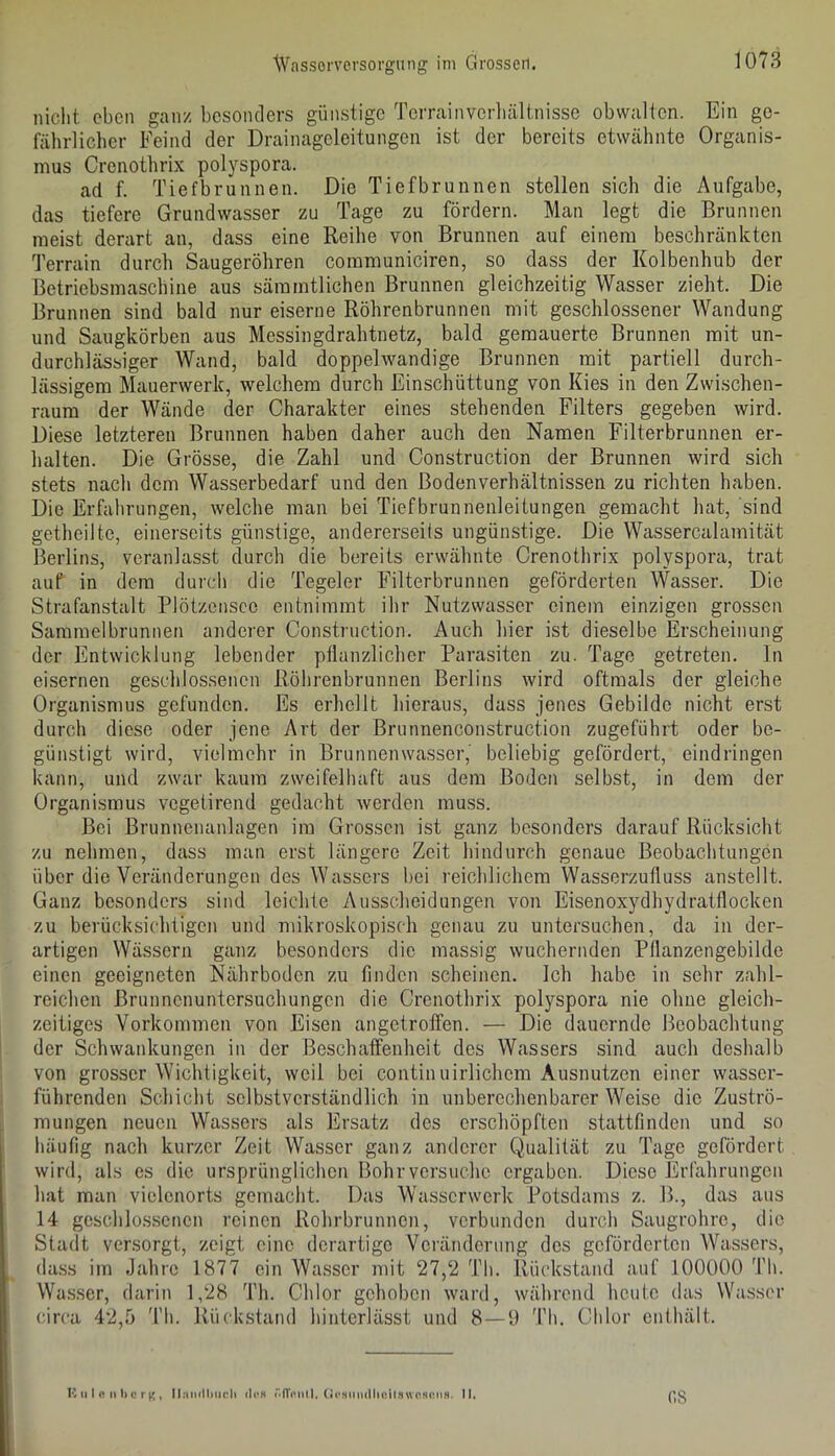 nicht eben ganz besonders günstige Terrainverliältnisse obwalten. Ein ge- fährlicher Feind der Drainageleitungen ist der bereits etwähnte Organis- mus Crenothrix polyspora. ad f. Tiefbrunnen. Die Tiefbrunnen stellen sich die Aufgabe, das tiefere Grundwasser zu Tage zu fördern. Man legt die Brunnen meist derart an, dass eine Reihe von Brunnen auf einem beschränkten Terrain durch Saugeröhren communiciren, so dass der Kolbenhub der Betriebsmaschine aus säramtlichen Brunnen gleichzeitig Wasser zieht. Die Brunnen sind bald nur eiserne Röhrenbrunnen mit geschlossener Wandung und Saugkörben aus Messingdrahtnetz, bald gemauerte Brunnen mit un- durchlässiger Wand, bald doppelwandige Brunnen mit partiell durch- lässigem Mauerwerk, welchem durch Einschüttung von Kies in den Zwischen- raum der Wände der Charakter eines stehenden Filters gegeben wird. Diese letzteren Brunnen haben daher auch den Namen Filterbrunnen er- halten. Die Grösse, die Zahl und Construction der Brunnen wird sich stets nach dem Wasserbedarf und den Bodenverhältnissen zu richten haben. Die Erfahrungen, welche man bei Tiefbrunnenleitungen gemacht hat, sind getheilte, einerseits günstige, andererseits ungünstige. Die Wassercalamität Berlins, veranlasst durch die bereits erwähnte Crenothrix polyspora, trat auf in dem durch die Tegeler Filterbrunnen geförderten Wasser. Die Strafanstalt Plötzenscc entnimmt ihr Nutzwasser einem einzigen grossen Sammelbrunnen anderer Construction. Auch hier ist dieselbe Erscheinung der Entwicklung lebender pflanzlicher Parasiten zu. Tage getreten. In eisernen geschlossenen Röhrenbrunnen Berlins wird oftmals der gleiche Organismus gefunden. Es erhellt hieraus, dass jenes Gebilde nicht erst durch diese oder jene Art der Brunnenconstruction zugeführt oder be- günstigt wird, vielmehr in Brunnenwasser, beliebig gefördert, eindringen kann, und zwar kaum zweifelhaft aus dem Boden selbst, in dem der Organismus vegetirend gedacht werden muss. Bei Brunnenanlagen im Grossen ist ganz besonders darauf Rücksicht zu nehmen, dass man erst längere Zeit hindurch genaue Beobachtungen über die Veränderungen des Wassers bei reichlichem Wasserzufluss anstellt. Ganz besonders sind leichte Ausscheidungen von Eisenoxydhydratflocken zu berücksichtigen und mikroskopisch genau zu untersuchen, da in der- artigen Wässern ganz besonders die massig wuchernden Pflanzengebilde einen geeigneten Nährboden zu finden scheinen. Ich habe in sehr zahl- reichen Brunnenuntersuchungen die Crenothrix polyspora nie ohne gleich- zeitiges Vorkommen von Eisen angetroffen. — Die dauernde Beobachtung der Schwankungen in der Beschaffenheit des Wassers sind auch deshalb von grosser Wichtigkeit, weil bei continuirlichem Ausnutzen einer wasser- führenden Schicht selbstverständlich in unberechenbarer Weise die Zuströ- mungen neuen Wassers als Ersatz des erschöpften stattfinden und so häufig nach kurzer Zeit Wasser ganz anderer Qualität zu Tage gefördert wird, als es die ursprünglichen Bohr versuche ergaben. Diese Erfahrungen hat man vielenorts gemacht. Das Wasserwerk Potsdams z. B., das aus 14 geschlossenen reinen Rohrbrunnen, verbunden durch Saugrohre, die Stadt versorgt, zeigt eine derartige Veränderung des geförderten Wassers, dass im Jahre 1877 ein Wasser mit 27,2 Th. Rückstand auf 100000 'l’li. Wa.s.ser, darin 1,28 Th. Chlor gehoben ward, während heute das Wasser circa 42,.ü fl'h. Rückstand hinterlässt und 8—1) 'l’h. Chlor enthält. K ti I c III) c r , Ilaiullmcii <Iph rffcntl, (»«‘.Hiimllieil.two.KmiH. II. 08