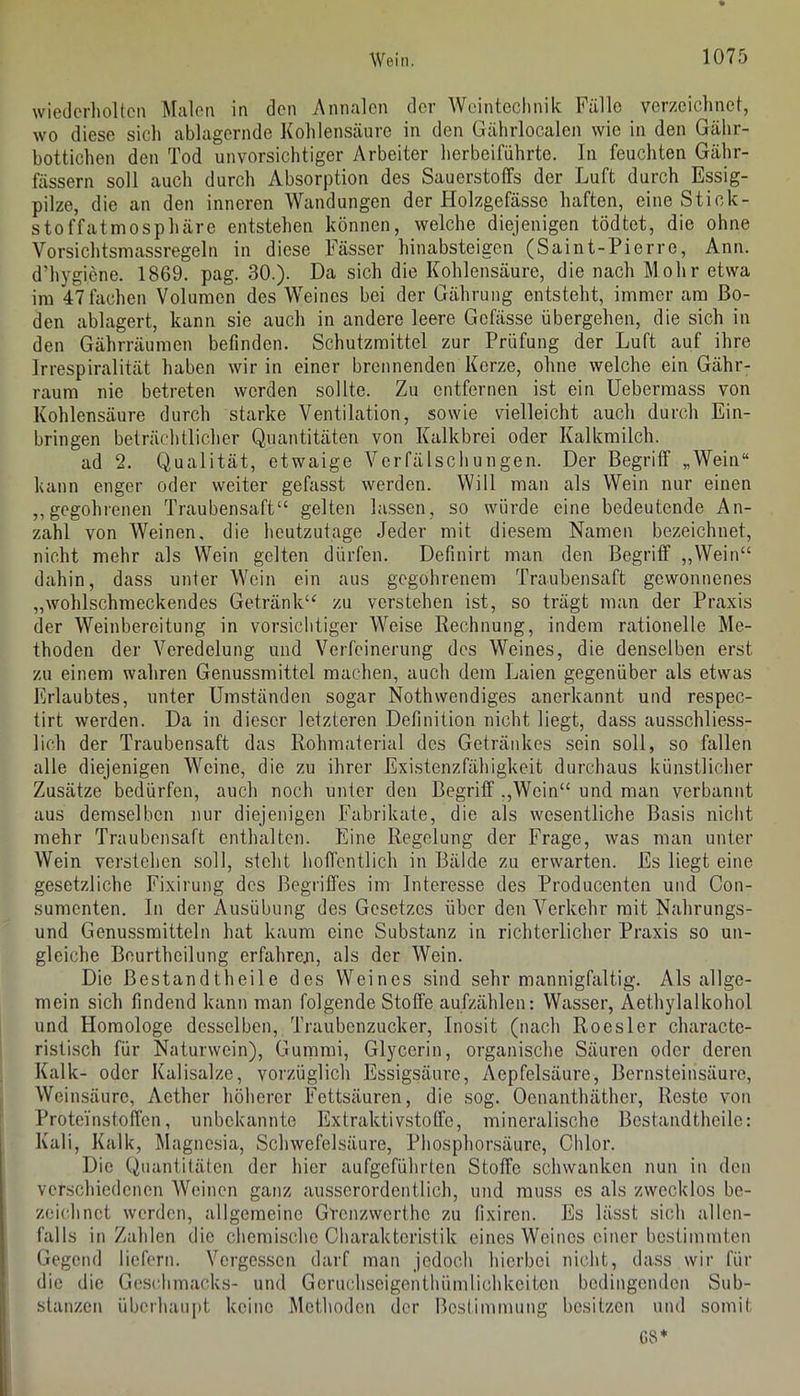 wiederholten Malen in den Annalen der Wcintoclmik Fälle verzeichnet, wo diese sich ablagcrnde Kohlensäure in den Gährlocalen wie in den Gähr- bottichen den Tod unvorsichtiger Arbeiter herbeiführte. In feuchten Gähr- fässern soll auch durch Absorption des Sauerstoffs der Luft durch Essig- pilze, die an den inneren Wandungen der Holzgefässo haften, eine Stick- stoffatmosphäre entstehen können, welche diejenigen tödtet, die ohne Vorsichtsmassregeln in diese Fässer hinabsteigen (Saint-Pierre, Ann. d’hygiene. 1869. pag. 30.). Da sich die Kohlensäure, die nach Mohr etwa ira 47 fachen Volumen des Weines bei der Gährung entsteht, immer am Bo- den ablagert, kann sie auch in andere leere Gefässe übergehen, die sich in den Gährräumen befinden. Schutzmittel zur Prüfung der Luft auf ihre Irrespiralität haben wir in einer brennenden Kerze, ohne welche ein Gähr- raum nie betreten werden sollte. Zu entfernen ist ein Uebermass von Kohlensäure durch starke Ventilation, sowie vielleicht auch durch Ein- bringen beträchtlicher Quantitäten von Kalkbrei oder Kalkmilch. ad 2. Qualität, etwaige Verfälschungen. Der Begriff „Wein“ kann enger oder weiter gefasst werden. Will man als Wein nur einen ,,gegohrenen Traubensaft“ gelten la.ssen, so würde eine bedeutende An- zahl von Weinen, die heutzutage Jeder mit diesem Namen bezeichnet, nicht mehr als Wein gelten dürfen. Definirt man den Begriff „Wein“ dahin, dass unter Wein ein aus gegohrenem Traubensaft gewonnenes „wohlschmeckendes Getränk“ zu verstehen ist, so trägt man der Praxis der Weinbereitung in vorsichtiger Weise Rechnung, indem rationelle Me- thoden der Veredelung und Verfeinerung dos Weines, die denselben erst zu einem wahren Genussmittel machen, auch dem Laien gegenüber als etwas Erlaubtes, unter Umständen sogar Nothwendiges anerkannt und respec- tirt werden. Da in dieser letzteren Definition nicht liegt, dass ausschliess- lich der Traubensaft das Rohmaterial des Getränkes sein soll, so fallen alle diejenigen Weine, die zu ihrer Exi.stenzfähigkeit durchaus künstlicher Zusätze bedürfen, auch noch unter den Begriff .,Wein“ und man verbannt aus demselben nur diejenigen Fabrikate, die als wesentliche Basis nicht mehr Traubensaft enthalten. Eine Regelung der Frage, was man unter Wein verstehen soll, steht hoflentlich in Bälde zu erwarten. Es liegt eine gesetzliche Fixirung des ßegrifl'es im Interesse des Producenton und Con- sumenten. In der Ausübung des Gesetzes über den Verkehr mit Nahrungs- und Genussmittcln hat kaum eine Substanz in richterlicher Praxis so un- gleiche Bcurtheilung erfahrexi, als der Wein. Die ßestandthcile des Weines sind sehr mannigfaltig. Als allge- mein sich findend kann man folgende Stoffe aufzählen: Wasser, Aethylalkohol und Homologe desselben, Traubenzucker, Inosit (nach Roesler charactc- ristisch für Naturwein), Gunimi, Glycerin, organische Säuren oder deren Kalk- oder Kalisalze, vorzüglich Essigsäure, Aepfelsäure, Bernsteinsäure, Weinsäure, Aether höherer Fettsäuren, die sog. Oenanthäther, Reste von Proteinstoffen, unbekannte Extraktivstoffe, mineralische Bestandtheilc: Kali, Kalk, Älagncsia, Schwefelsäure, Phosphorsäure, Chlor. Die Quantitäten der hier aufgeführten Stoffe schwanken nun in den verschiedenen Weinen ganz ausserordentlich, und muss cs als zwecklos be- zeiidinct werden, allgemeine Grenzwerthe zu lixiron. Es lässt sich allen- falls in Zahlen die chemische Charakteristik eines Weines einer bestimmten Gegend liefern. Vergessen darf man jedoch hierbei nicht, dass wir für die die Geschmacks- und Gcruchseigenthümlichkeitcn bedingenden Sub- stanzen überhaupt keine Methoden der Beslimmung besitzen und somit G8*
