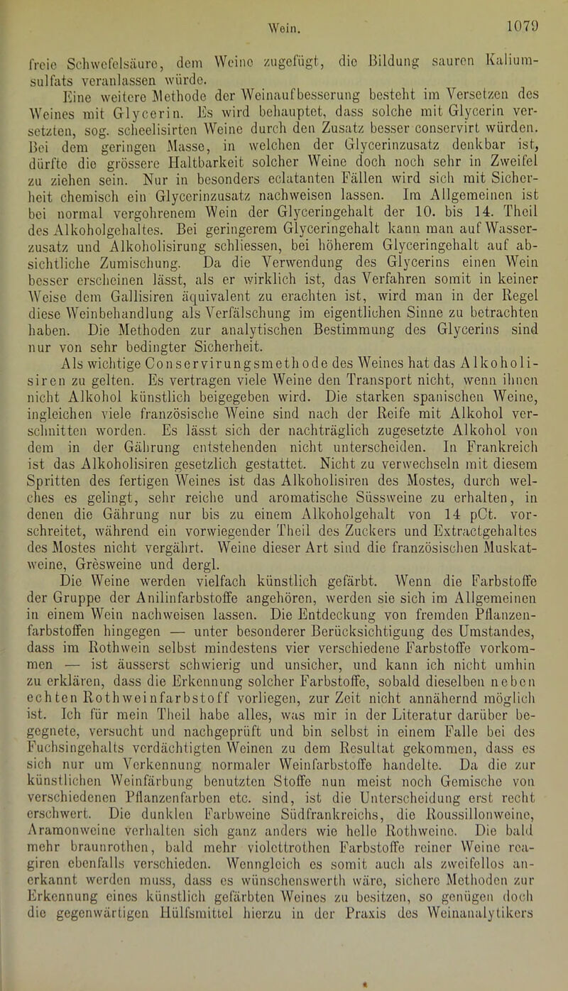 freie Schwefelsäure, dem Weine zugefügt, die Bildung sauren Kalium- sulfats veranlassen würde. Eine weitere Älethode der Weinaufbesserung be.steht im Versetzen des Weines mit Glycerin. Es wird behauptet, dass solche mit Glycerin ver- setzten, sog. scheelisirten Weine durch den Zusatz besser conservirt würden. Bei dem geringen Masse, in welchen der Glycerinzusatz denkbar ist, dürfte die grössere Ilaltbarkeit solcher Weine doch noch sehr in Zweifel zu ziehen sein. Nur in besonders eclatanten Fällen wird sich mit Sicher- heit chemisch ein Glycerinzusatz nachweisen lassen. Im Allgemeinen ist bei normal vergohrenem Wein der Gljmeringehalt der 10. bis 14. Theil des Alkoholgehaltes. Bei geringerem Glyceringehalt kann man auf Wasser- zusatz und Alkoholisirung schliessen, bei höherem Glyceringehalt auf ab- sichtliche Zumischung. Da die Verwendung des Glycerins einen Wein besser erscheinen lässt, als er wirklich ist, das Verfahren somit in keiner AVeise dem Gallisiren äquivalent zu erachten ist, wird man in der Regel diese Weinbehandlung als Verfälschung im eigentlichen Sinne zu betrachten haben. Die Methoden zur analytischen Bestimmung des Glycerins sind nur von sehr bedingter Sicherheit. Als wichtige Conservirungsmethode des Weines hat das AIkoholi- siren zu gelten. Es vertragen viele Weine den Transport nicht, wenn ihnen nicht Alkohol künstlich beigegeben wird. Die starken spanischen Weine, ingleichen viele französische Weine sind nach der Reife mit Alkohol ver- schnitten worden. Es lässt sich der nachträglich zugesetzte Alkohol von dem in der Gährung entstehenden nicht unterscheiden. In Frankreich ist das Alkoholisiren gesetzlich gestattet. Nicht zu verwechseln mit diesem Spritten des fertigen Weines ist das Alkoholisiren des Mostes, durch wel- ches es gelingt, sehr reiche und aromatische Süssweine zu erhalten, in denen die Gährung nur bis zu einem Alkoholgehalt von 14 pCt. vor- schreitet, während ein vorwiegender Theil des Zuckers und Extractgehaltes des Mostes nicht vergährt. Weine dieser Art sind die französischen Muskat- weine, Gresweine und dergl. Die Weine werden vielfach künstlich gefärbt. Wenn die Farbstoffe der Gruppe der Anilinfarbstoffe angehören, werden sie sich im Allgemeinen in einem Wein nachweisen lassen. Die Entdeckung von fremden Pflanzen- farbstoffen hingegen — unter besonderer Berücksichtigung des Umstandes, dass im Rothwein selbst mindestens vier verschiedene Farbstoffe verkom- men — ist äusserst schwierig und unsicher, und kann ich nicht umhin zu erklären, dass die Erkennung solcher Farbstoffe, sobald dieselben neben echten Rothweinfarbstoff vorliegen, zur Zeit nicht annähernd möglich ist. Ich für mein Theil habe alles, was mir in der Literatur darüber be- gegnete, versucht und nachgeprüft und bin selbst in einem Falle bei des Fuchsingehalts verdächtigten Weinen zu dem Resultat gekommen, dass es sich nur um Verkennung normaler Weinfarbstoffe handelte. Da die zur künstlichen Weinfärbung benutzten Stoffe nun meist noch Gemische von verschiedenen Pflanzen färben etc. sind, ist die Unterscheidung erst recht erschwert. Die dunklen Parbweine Südfrankreichs, die Roussillonweine, Aramonweine verhalten sich ganz anders wie helle Rothweine. Die bald mehr braunrothen, bald mehr violettrothen Farbstoffe reiner Weine rea- giren ebenfalls verschieden. Wenngleich cs somit auch als zweifellos an- erkannt werden muss, dass cs wünschenswerth wäre, sichere Methoden zur Erkennung eines künstlich gefärbten Weines zu besitzen, so genügen doch die gegenwärtigen Ilülfsmittel hierzu in der Praxis des Weinanalytikers