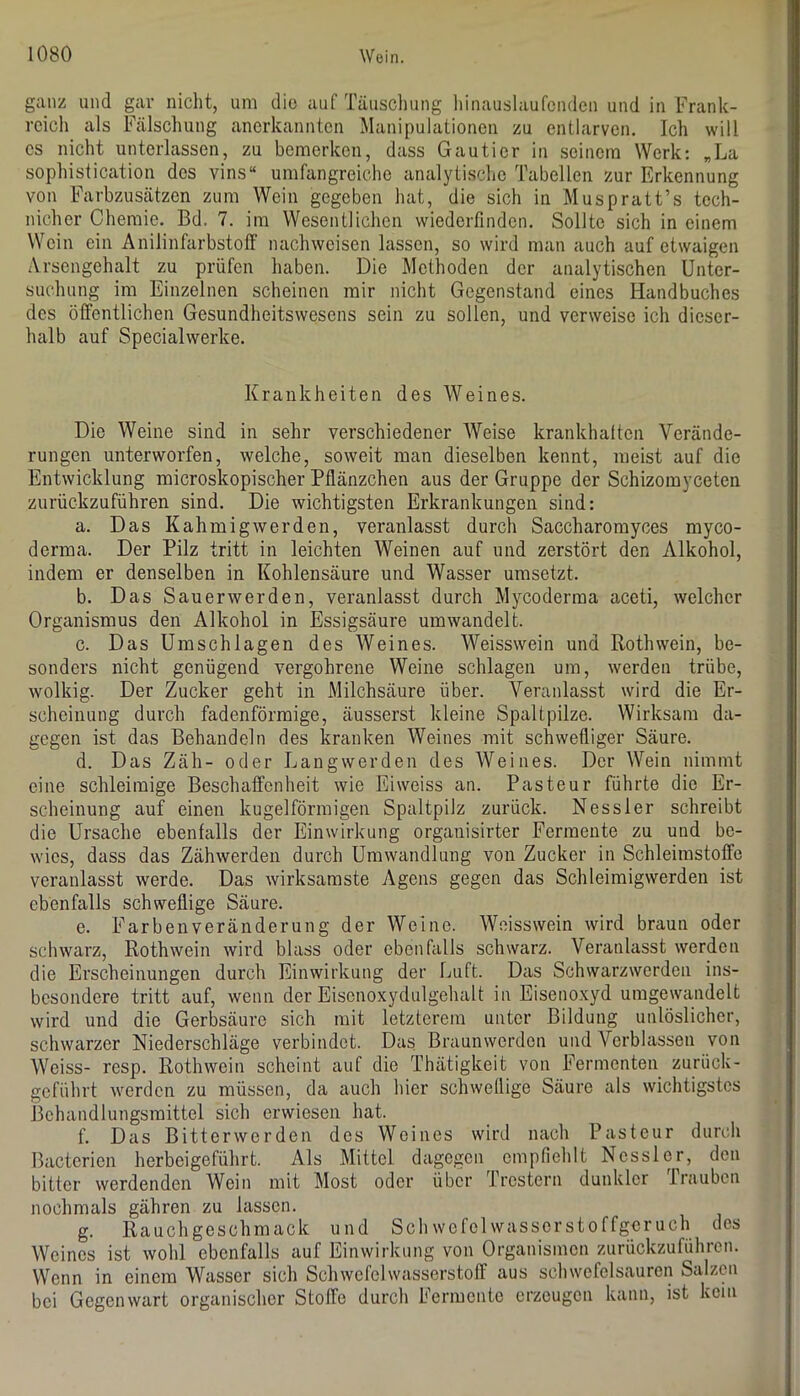 ganz und gar niclit, um die auf Täuschung hinauslaufcnden und in Frank- reich als Fälschung anerkannten Manipulationen zu entlarven. Ich will cs nicht unterlassen, zu bemerken, dass Gauticr in seinem Werk: „La sophistication des vins“ umfangreiche analytische Tabellen zur Erkennung von Farbzusätzen zum Wein gegeben hat, die sich in Muspratt’s tech- nicher Chemie. Bd. 7. im Wesentlichen wiederfindcn. Sollte sich in einem Wein ein AnilinfarbstolT nachweisen lassen, so wird man auch auf etwaigen Arsengehalt zu prüfen haben. Die Methoden der analytischen Unter- suchung im Einzelnen scheinen mir nicht Gegenstand eines Handbuches des öffentlichen Gesundheitswesens sein zu sollen, und verweise ich dieser- halb auf Specialwerke. Krankheiten des Weines. Die Weine sind in sehr verschiedener Weise krankhalten Verände- rungen unterworfen, welche, soweit man dieselben kennt, meist auf die Entwicklung microskopischer Pflänzchen aus der Gruppe der Schizomyceten zurückzuführen sind. Die wichtigsten Erkrankungen sind: a. Das Kahmig wer den, veranlasst durch Saccharomyces myco- derma. Der Pilz tritt in leichten Weinen auf und zerstört den Alkohol, indem er denselben in Kohlensäure und Wasser umsetzt. b. Das Sauerwerden, veranlasst durch Mycoderma aceti, welcher Organismus den Alkohol in Essigsäure umwandelt. c. Das Umschlagen des Weines. Weisswein und Rothwein, be- sonders nicht genügend vergohrene Weine schlagen um, werden trübe, wolkig. Der Zucker geht in Milchsäure über. Veranlasst wird die Er- scheinung durch fadenförmige, äusserst kleine Spaltpilze. Wirksam da- gegen ist das Behandeln des kranken Weines mit schwefliger Säure. d. Das Zäh- oder Langwerden des Weines. Der Wein nimmt eine schleimige Beschaffenheit wie Eiweiss an. Pasteur führte die Er- scheinung auf einen kugelförmigen Spaltpilz zurück. Nessler schreibt die Ursache ebenfalls der Einwirkung organisirter Fermente zu und be- wies, dass das Zähwerden durch Umwandlung von Zucker in Schleirastoffe veranlasst werde. Das wirksamste Agens gegen das Schleimigwerden ist ebenfalls schweflige Säure. e. Farben Veränderung der Weine. Weisswein wird braun oder schwarz, Rothwein wird blass oder ebenfalls schwarz. Veranlasst werden die Erscheinungen durch Einwirkung der Luft. Das Schwarzwerden ins- besondere tritt auf, wenn der Eiscnoxydulgehalt in Eisenoxyd umgewandelt wird und die Gerbsäure sich mit letzterem unter Bildung unlöslicher, schwarzer Niederschläge verbindet. Das Braunwerden und Verblassen von Weiss- resp. Rothwein scheint auf die Thätigkeit von Fermenten zurück- geführt werden zu müssen, da auch hier schweflige Säure als wichtigstes Behandlungsmittel sich erwiesen hat. f. Das Bitterwerden des Weines wird nach Pasteur durch Bacterien herbeigeführt. Als Mittel dagegen empfiehlt Nessler, den bitter werdenden Wein mit Most oder über Trestern dunkler Trauben nochmals gähren zu lassen. g. Rauchgeschmack und Sch wcfolwasserstoffgcruch des Weines ist wohl ebenfalls auf Einwirkung von Organismen zurückzuführen. Wenn in einem Wasser sich Schwefelwasserstoff aus Schwefelsäuren Salzen bei Gegenwart organischer Stoffe durch Fermente erzeugen kann, ist kein