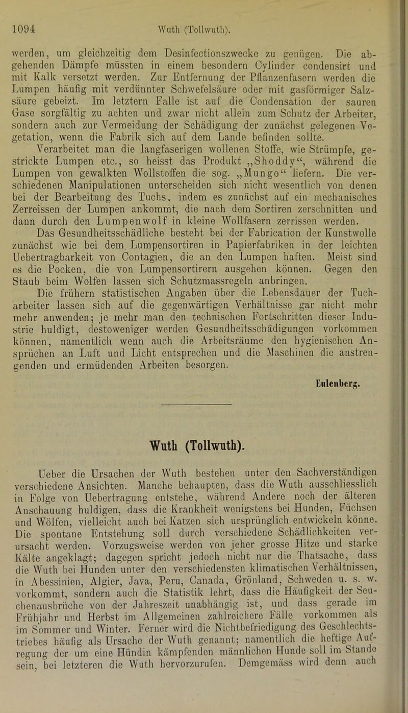 werden, um gleiclizeitig dem Desinfectionszwecke zu genügen. Die ab- gehenden Dämpfe müssten in einem besondern Cylinder condensirt und mit Kalk versetzt werden. Zur Entfernung der Pdanzenfaserii werden die Lumpen häufig mit verdünnter Schwefelsäure oder mit gasförmiger Salz- säure gebeizt. Im letztem Falle ist auf die Condensation der sauren Gase sorgfältig zu achten und zwar nicht allein zum Sclmtz der Arbeiter, sondern auch zur Vermeidung der Schädigung der zunächst gelegenen Ve- getation, wenn die Fabrik .sich auf dem Lande befinden sollte. Verarbeitet man die langfaserigen wollenen Stoffe, wie Strümpfe, ge- strickte Lumpen etc., so heisst das Produkt „Shoddy“, während die Lumpen von gewalkten Wollstoffen die sog. „Mungo“ liefern. Die ver- schiedenen Manipulationen unterscheiden sich nicht wesentlich von denen bei der Bearbeitung des Tuchs, indem es zunächst auf ein mechanisches Zerreissen der Lumpen ankommt, die nach dem Sortiren zerschnitten und dann durch den Lumpenwolf in kleine Wollfasern zerrissen werden. Das Gesundheitsschädliche besteht bei der Fabrication der Kunstwolle zunächst wie bei dem Lumpensortiren in Papierfabriken in der leichten Uebertragbarkeit von Contagien, die an den Lumpen haften. Meist sind es die Pocken, die von Lumpensortirern ausgehen können. Gegen den Staub beim Wolfen lassen sich Schutzmassregeln anbringen. Die frühem statistischen Angaben über die Lebensdauer der Tuch- arbeiter lassen sich auf die gegenwärtigen Verhältnisse gar nicht mehr mehr anwenden; je mehr man den technischen Fortschritten dieser Indu- strie huldigt, desto weniger werden Gesundhoitsschädigungen verkommen können, namentlich wenn auch die Arbeitsräume den hygienischen An- sprüchen an Luft und Licht entsprechen und die Maschinen die anstren- genden und ermüdenden Arbeiten besorgen. Eiileiibcrg. Wuth (Tollwuth). Ueber die Ursachen der Wuth bestehen unter den Sachverständigen verschiedene Ansichten. Manche behaupten, dass die Wuth ausschliesslich in Folge von Uebertragung entstehe, während Andere noch der älteren Anschauung huldigen, dass die Krankheit wenigstens bei Hunden, Füchsen und Wölfen, vielleicht auch bei Katzen sich ursprünglich entwickeln könne. Die spontane Entstehung soll durch verschiedene Schädlichkeiten ver- ursacht werden. Vorzugsweise werden von jeher grosse Hitze und starke Kälte angeklagt; dagegen spricht jedoch nicht nur die Thatsache, dass die Wuth bei Hunden unter den verschiedensten klimatischen Verhältnissen, in Abessinien, Algier, Java, Peru, Canada, Grönland, Schweden u. s. w. vorkommt, sondern auch die Statistik lehrt, dass die Häufigkeit der Seu- clienausbrüche von der Jahreszeit unabhängig ist, und dass gerade im Frühjahr und Herbst im Allgemeinen zahlreichere Fälle. Vorkommen als im Sommer und Winter. Ferner wird die Nichtbefriedigung des Geschleclits- triebes häufig als Ursache der Wuth genannt; namentlich die heftige regung der um eine Hündin kämpfenden männlichen Hunde soll im Stande sein, bei letzteren die Wuth hervorzurufon. Demgemäss wird denn auch