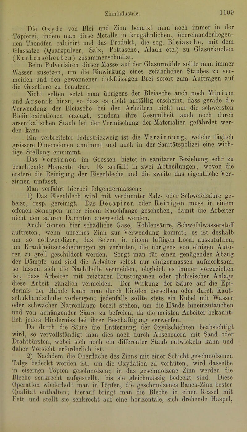 Die Oxyde von Blei und Zinn benutzt man noch immer in der Töpferei, indem man diese Metalle in krugähnlichen, übercinanderliegen- den Thonöfen calcinirt und das Produkt, die sog. Bleiasche, mit dem Glassatze (Quarzpulver, Salz, Pottasche,, Alaun etc.) zu Glasurkuchen (Kuchenscherben) zusammenschmilzt. Beim Pulverisiren dieser Masse auf der Glasurmühle sollte man immer Wasser zusetzen, um die Einwirkung eines gefährlichen Staubes zu ver- meiden und den gewonnenen dickflüssigen Brei sofort zum Aufträgen auf die Geschirre zu benutzen. Nicht selten setzt man übrigens der Bleiasche auch noch Minium und Arsenik hinzu, so dass es nicht auffällig erscheint, dass gerade die Verwendung der Bleiasche bei den Arbeitern nicht nur die schwersten Bleiintoxicationen erzeugt, sondern ihre Gesundheit auch noch durch arsenikalischen Staub bei der Vermischung der Materialien gefährdet wer- den kann. Ein verbreiteter Industriezweig ist die Verzinnung, welche täglich grössere Dimensionen annimmt und auch in der Sanitätspolizei eine wich- tige Stellung einnimmt. Das Verzinnen im Grossen bietet in sanitärer Beziehung sehr zu beachtende Momente dar. Es zerfällt in zwei Abtheilungen, wovon die crstere die Peinigung der Eisenbleche und die zweite das eigentliche Ver- zinnen umfasst. Man verfährt hierbei folgendermassen: 1) Das Eisenblech wird mit verdünnter Salz- oder Schwefelsäure ge- beizt, resp. gereinigt. Das Decapiren oder Reinigen muss in einem offenen Schuppen unter einem Rauchfange geschehen, damit die Arbeiter nicht den sauren Dämpfen ausgesetzt werden. Auch können hier schädliche Gase, Kohlensäure, Schwefelwasserstoff auftreten, wenn unreines Zinn zur Verwendung kommt; es ist deshalb um so nothwendiger, das Beizen in einem luftigen Local auszuführen, um Krankheitserscheinungen zu verhüten, die übrigens von einigen Auto- ren zu grell geschildert werden. Sorgt man für einen genügenden Abzug der Dämpfe und sind die Arbeiter selbst nur einigermassen aufmerksam, so lassen sich die Nachtheile vermeiden, obgleich es immer vorzuziehen ist, dass Arbeiter mit reizbaren Brustorganen oder phthisischer Anlage diese Arbeit gänzlich vermeiden. Der Wirkung der Säure auf die Epi- dermis der Hände kann man durch Einölen derselben oder durch Kaut- schukhandschuhe Vorbeugen; jedenfalls sollte stets ein Kübel mit Wasser oder schwacher Natronlauge bereit stehen, um die Hände hineinzutauchen und von anhängender Säure zu befreien, da die meisten Arbeiter bekannt- lich jedes Hinderniss bei ihrer Beschäftigung verwerfen. Da durch die Säure die Entfernung der Oxydschichten beabsichtigt wird, so vervollständigt man dies noch durch Abscheuern mit Sand oder Drahtbürsten, wobei sich noch ein differenter Staub entwickeln kann und daher Vorsicht erforderlich ist. 2) Nachdem die Oberfläche des Zinns mit einer Schicht geschmolzenen Talgs bedeckt worden ist, um die Oxydation zu verhüten, wird dasselbe in eisernen Töpfen geschmolzen; in das geschmolzene Zinn werden die Bleche senkrecht aufgcstellt, bis sie gleichmässig bedeckt sind. Diese Operation wiederholt man in Töpfen, die geschmolzenes Banca-Ziiiu bester Qualität enthalten; hierauf bringt man dio Bleche in einen Kessel mit Fett und stellt sie senkrecht auf eine horizontale, sich drehende Haspel,