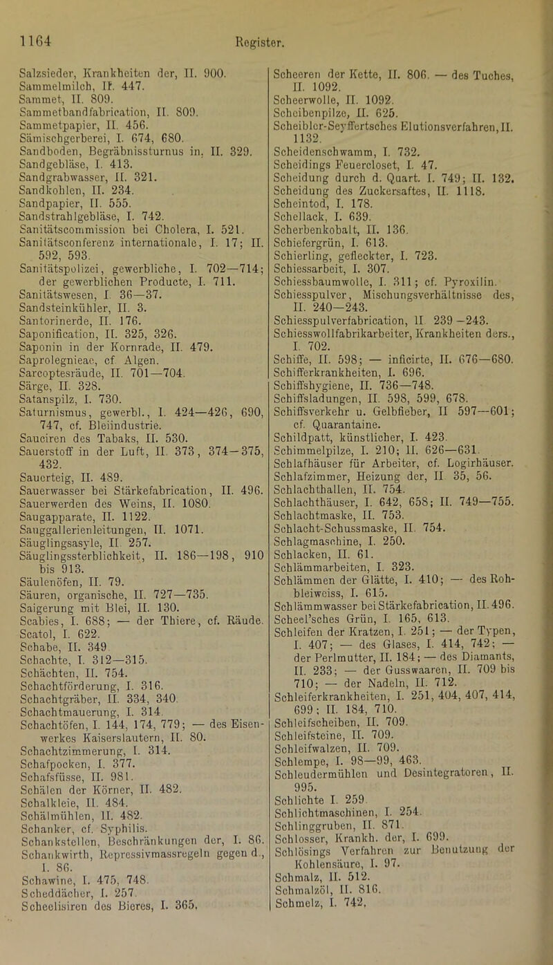 Salzsieder, Krankheiten der, II. ‘JüO. Saramelmilch, II. 447. Sammet, II. 809. Sammetbandfabrication, II. 809. Sammetpapier, II. 456. Sämischgerberei, I. 674, 680. Sandboden, Begräbnissturnus in, II. 329. Sandgebläse, I. 413. Sandgrabwasser, II. 321. Sandkohlen, II. 234. Sandpapier, II. 555. Sandstrahlgebläse, I. 742. Sanitätscommission bei Cholera, I. 521. Sani(ätsconferenz internationale, I. 17; II. 592, 593. Sanitätspolizei, gewerbliche, I. 702—714; der gewerblichen Producte, I. 711. Sanitätswesen, I. 36—37. Sandsteinkühler, II. 3. Santorinerde, II. 176. Saponification, II. 325, 326. Saponin in der Kornrade, II. 479. Saprolegnieae, cf Algen. Sarcoptesräude, II. 701—704. Särge, II. 328. Satanspilz, I. 730. Saturnismus, gewerbl., 1. 424—426, 690, 747, cf. Bleiindustrie. Sauciren des Tabaks, II. 530. Sauerstoff in der Luft, II. 373, 374—375, 432. Sauerteig, II. 489. Sauerwasser bei Stärkefabrication, II. 496. Sauerwerden des Weins, II. 1080. Saugapparate, II. 1122. Sauggallerienleitungen, II. 1071. Säuglingsasyle, II. 257. Säuglingssterblichkeit, II. 186—198, 910 bis 913. Säulenöfen, II. 79. Säuren, organische, II. 727—735. Saigerung mit Blei, II. 130. Scabies, I. 688; — der Thiere, cf. Räude. Scatol, I. 622. Schabe, II. 349 Schachte, I. 312—315. Schächten, II. 754. Schachtförderung, I. 316. Schachtgräber, II. 334, 340. Schachtmauerung, I. 314. Schachtöfen, I. 144, 174, 779; — des Eisen- werkes Kaiserslautern, II. 80. Schachtzimmerung, I. 314. Schafpocken, I. 377. Schafsfüsse, II. 981. Schälen der Körner, II. 482. Schalkleie, II. 484. Schälmühlen, II. 482. Schanker, cf. Syphilis. Schankstcllcn, Beschränkungen der, I. 86. Schankwirth, Repressivmassregeln gegen d., I. 86. Schawine, I. 475, 748. Scheddäclier, I. 257. Scheelisiren des Bieres, I. 365. Scheeren der Kette, II. 806. — des Tuehes, II. 1092. Scheerwolle, II. 1092. Schcibenpilze, II. 625. Scheibler-Seyffcrtsches Elutionsverfahren,II. 1132. Soheidenschwamm, I. 732. Scheidings Feuercloset, I. 47. Scheidung durch d. Quart. I. 749; II. 132. Scheidung des Zuckersaftes, II. 1118. Scheintod, I. 178. Schellack, I. 639. Scherbenkobalt, II. 136. Schiefergrün, I. 613. Schierling, gefleckter, I. 723. Schiessarbeit, I. 307. SchiessbaumwoUe, I. 311; cf. Pyroxilin. Schiesspulver, Mischungsverhältnis.se des, II. 240-243. Schiesspulverfabrication, II 239 —243. Schiesswollfabrikarbeiter, Krankheiten ders., I. 702. Schiffe, II. 598; — inficirte, II. 676—680. Schifferkrankheiten, I. 696. Schiffshygiene, II. 736—748. Schiffsladungen, II. 598, 599, 678. Schiffsverkehr u. Gelbfieber, II 597—601; cf. Quarantaine. Schildpatt, künstlicher, I. 423. Schimmelpilze, I. 210; II. 626—631. Schlafhäuser für Arbeiter, cf. Logirhäuser. Schlafzimmer, Heizung der, II 35, 56. Schlachthallen, II. 754. Schlachthäuser, I. 642, 658; II. 749—755. Schlachtmaske, II. 753. Sehlacht-Schussmaske, II. 754. Schlagmaschine, I. 250. Schlacken, II. 61. Schlämmarbeiten, I. 323. Schlämmen der Glätte, I. 410; — des Roh- bleiwciss, I. 615. Schlämmwasser beiStärkefabrication, 11.496. Scheei’sches Grün, I. 165, 613. Schleifen der Kratzen, I. 251; — der Typen, I. 407; — des Glases, I. 414, 742; — der Perlmutter, II. 184; — des Diamants, II. 233; — der Gusswaaren, II. 709 bis 710; — der Nadeln, II. 712. Schleiferkrankheiten, I. 251, 404, 407, 414, 699: II. 184, 710. Schleifscheiben, II. 709. Schleifsteine, II. 709. Schleifwalzen, II. 709. Schlempe, I. 98—99, 463. Schleudermühlen und Desintegratoren, II. 995. Schlichte I. 259. Schlichtmaschinen, I. 254. Schlinggruben, II. 871. Schlosser, Krankh. der, I. 699. Schlösings Verfahren zur Benutzung der Kohlensäure, I. 97. Schmalz, II. 512. Schmalzöl, II. 816. Schmelz, I. 74'-^,