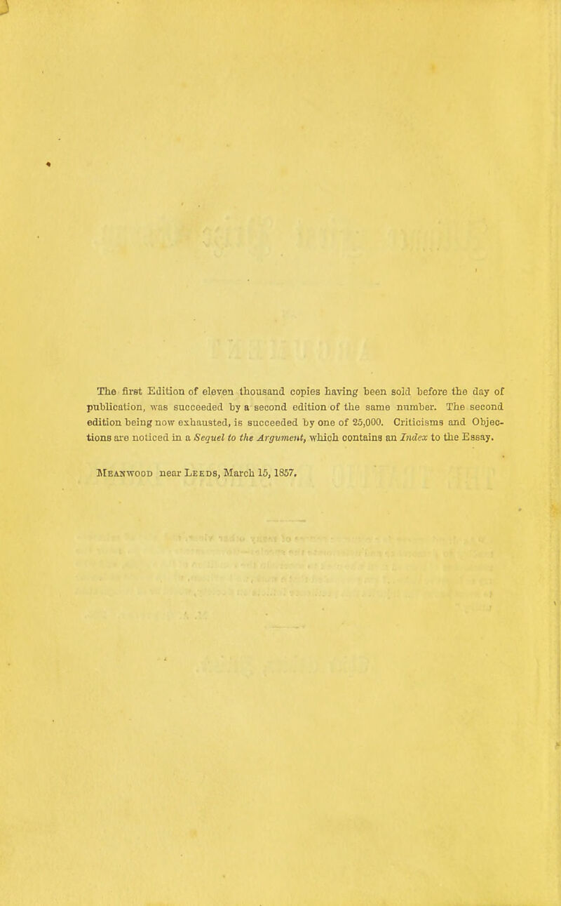 The first Edition of eleven thousand copies having heen sold before the day of publication, was succeeded by a second edition of the same number. The second edition, being now exhausted, is succeeded by one of 25,000. Criticisms and Objec- tions are noticed in a Sequel to the Argument, which contains an Index to the Essay. Meaxwood near Leeds, March 15, 1857.