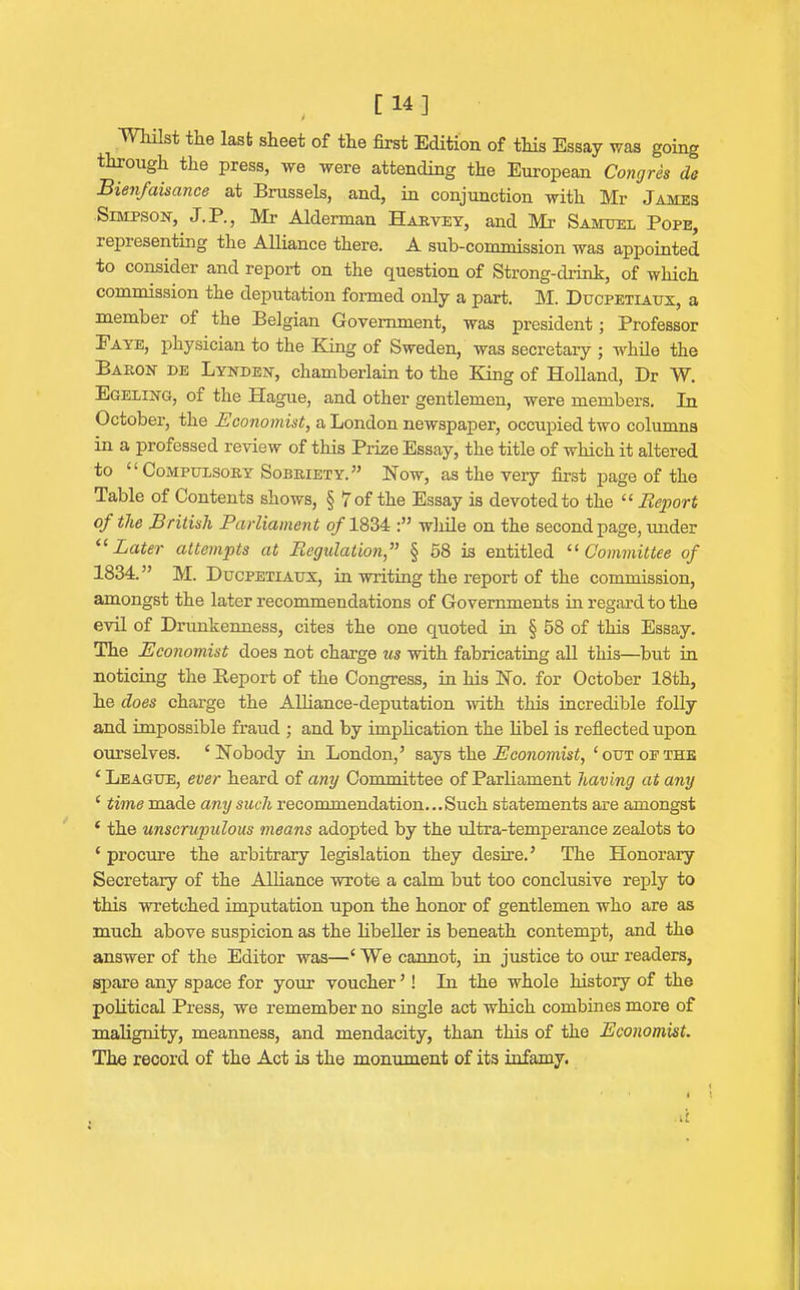 [ 14] Whilst the last sheet of the first Edition, of this Essay was going through the press, we were attending the European Congres de Bienfaisance at Brussels, and, in conjunction with Mr James Simpson, J.P., Mi- Alderman Harvey, and Mr Samuel Pope, representing the Alliance there. A sub-commission was appointed to consider and report on the question of Strong-drink, of which commission the deputation formed only a part. M. Ducpetiaux, a member of the Belgian Government, was president; Professor Eaye, physician to the King of Sweden, was secretary ; while the Baron de Lynden, chamberlain to the King of Holland, Dr W. Egeling, of the Hague, and other gentlemen, were members. In October, the Economist, a London newspaper, occupied two columns in a professed review of this Prize Essay, the title of which it altered to £ ‘ Compulsory Sobriety. ” Now, as the very first page of the Table of Contents shows, § 7 of the Essay is devoted to the ££ Report of the British Parliament of 1834 while on the second page, under ££ Later attempts at Regulation,” § 58 is entitled £! Committee of 1834.” M. Ducpetiaux, in writing the report of the commission, amongst the later recommendations of Governments in regard to the evil of Drunkenness, cites the one quoted in § 58 of this Essay. The Economist does not charge us with fabricating all this—but in noticing the Report of the Congress, in his No. for October 18th, he does charge the Alliance-deputation with this incredible folly and impossible fraud ; and by implication the libel is reflected upon ourselves. ‘Nobody in London,’ says the Economist, ‘out op the ‘League, ever heard of any Committee of Parliament having at any ‘ time made any such recommendation...Such statements are amongst ‘ the unscrupulous means adopted by the ultra-temperance zealots to ‘ procure the arbitrary legislation they desire.’ The Honorary Secretary of the Alliance wrote a calm but too conclusive reply to this wretched imputation upon the honor of gentlemen who are as much above suspicion as the libeller is beneath contempt, and the answer of the Editor was—‘ We cannot, in justice to our readers, spare any space for your voucher ’ ! In the whole history of the political Press, we remember no single act which combines more of malignity, meanness, and mendacity, than this of the Economist. The record of the Act is the monument of its infamy.