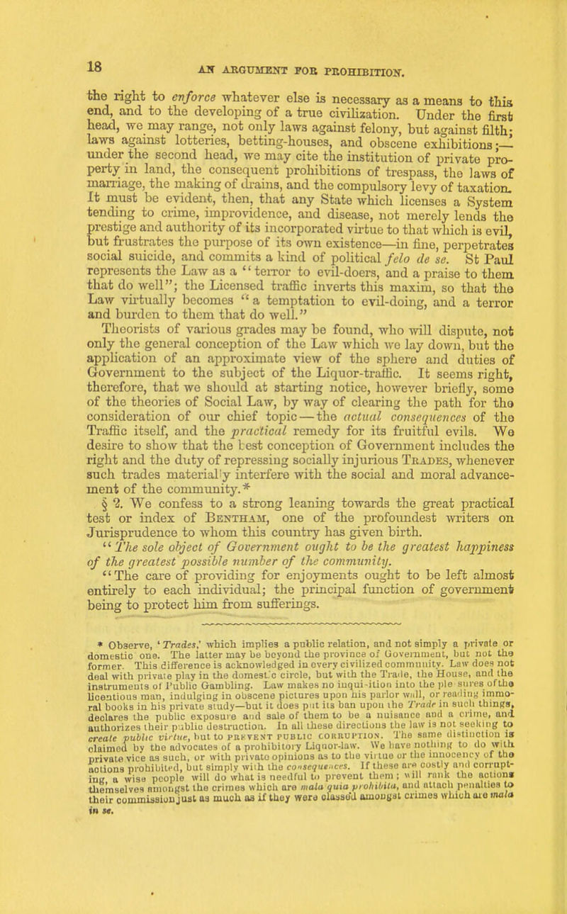 the right to enforce whatever else is necessary as a means to this end, and to the developing of a true civilization. Under the first head, we may range, not only laws against felony, but against filth- laws against lotteries, betting-houses, and obscene exhibitions;— mider the second head, we may cite the institution of private pro- perty in land, the consequent prohibitions of trespass, the laws of marriage, the making of drains, and the compulsory levy of taxation. It must be evident, then, that any State which licenses a System tending to crime, improvidence, and disease, not merely lends the prestige and authority of its incorporated virtue to that which is evil, but frustrates the purpose of its own existence—in fine, perpetrates social suicide, and commits a kind of political felo de se. St Paul represents the Law as a “ terror to evil-doers, and a praise to them that do well”; the Licensed traffic inverts this maxim, so that the Law virtually becomes “ a temptation to evil-doing, and a terror and burden to them that do well.” Theorists of various grades may be found, who will dispute, not only the general conception of the Law which we lay down, but the application of an approximate view of the sphere and duties of Government to the subject of the Liquor-traffic. It seems right, therefore, that we should at starting notice, however briefly, some of the theories of Social Law, by way of clearing the path for the consideration of our chief topic — the actual consequences of the Traffic itself, and the practical remedy for its fruitful evils. We desire to show that the best conception of Government includes the right and the duty of repressing socially injurious Trades, whenever such trades materially interfere with the social and moral advance- ment of the community.* § 2. We confess to a strong leaning towards the great practical test or index of Bentham, one of the profoundest writers on Jurisprudence to whom this country has given birth. “ The sole object of Government ought to be the greatest happiness of the greatest possible number of the community. “The care of providing for enjoyments ought to be left almost entirely to each individual; the principal function of government being to protect him from sufferings. * Observe, * Tradeswhich implies a public relation, and not simply a private or domestic one. The latter may be beyond the province of Government, but not the former. This difference is acknowledged in every civilized community. Law does not deal with private play in the domestic circle, but with the Trade, the House, and the instruments of I’ublic Gambling. Law makes no inqui-ition into the pie sures ofthe licentious man, indulging in obscene pictures upon his parlor wall, or reading immo- ral books in his private study—but it does pot its ban upon the Trade in such things, declares the public exposure and sale of them to be u nuisance and a crime, and. authorizes their publiu destruction. In all these directions the law is not seeking to a-eaic public virtue, but to prevent public corruption. The same distinction is claimed by the advocates of a prohibitory Liquor-law. We have nothing to do with private vice as such, or with privato opinions as to the virtue or the mnocency of the notions prohibited, but simply with the consequences. If these are costly and corrupt- ing a wise people will do what is needful to prevent them; ill rank the actions themselves amongst the crimes which are mala quia prohibita, and attach penalties to their commission just as much as if they were olasse'd amongst crimes which are mala in se.