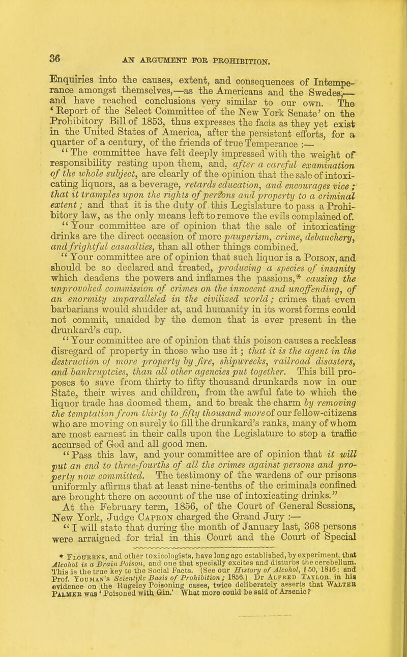 Enquiries into the causes, extent, and consequences of Intempe- rance amongst themselves,—as the Americans and the Swedes, and have reached conclusions very similar to our own. The ‘ Report of the Select Committee of the New York Senate’on the Prohibitory Bill of 1853, thus expresses the facts as they yet exist in the United States of America, after the persistent efforts for a quarter of a century, of the friends of true Temperance : ’ “The committee have felt deeply impressed with the weight of responsibility resting upon them, and, after a careful examination of the whole subject, are clearly of the opinion that the sale of intoxi- cating liquors, as a beverage, retards education, and encourages vice ; that it tramples upon the rights of persons and property to a criminal extent; and that it is the duty of this Legislature to pass a Prohi- bitory law, as the only means left to remove the evils complained of. “ Your committee are of opinion that the sale of intoxicating drinks are the direct occasion of more pauperism, crime, debauchery, and frightful casualties, than all other things combined. “ Your committee are of opinion that such liquor is a Poison, and should be so declared and treated, producing a species of insanity which deadens the powers and inflames the passions,* causing the unprovoked commission of crimes on the innocent and unoffending, of an enormity unparalleled in the civilized world; crimes that even barbarians would shudder at, and humanity in its worst forms could not commit, unaided by the demon that is ever present in the drunkard’s cup. “Your committee are of opinion that this poison causes a reckless disregard of property in those who use it; that it is the agent in the destruction of more property by fire, shipwrecks, railroad disasters, and bankruptcies, than all other agencies put together. This bill pro- poses to save from thirty to fifty thousand drunkards now in our State, their wives and children, from the awful fate to which the liquor trade has doomed them, and to break the charm by removing the temptation from thirty to fifty thousand more of our fellow-citizens who are moving on surely to fill the drunkard’s ranks, many of whom are most earnest in their calls upon the Legislature to stop a traffic accursed of God and all good men. “Pass this law, and your committee are of opinion that it will put an end to three-fourths of all the crimes against persons arid pro- perty now committed. The testimony of the wardens of our prisons ■uniformly affirms that at least nine-tenths of the criminals confined are brought there on account of the use of intoxicating drinks.’’ At the February term, 1856, of the Court of General Sessions, New York, Judge Capron charged the Grand Jury :— “ I will state that during the month of January last, 368 persons were arraigned for trial in this Court and the Court of Special * Flocrens, and other toxicologists, have long ago established, by experiment, that Alcohol is a Brain Poison, and one that specially excites and disturbs the cerebellum. This is the true key to the Social Facts. (See our History of Alcohol, 100, 1816 : and Prof. Yooman's Scientific Basis of Prohibition; 1856.) Dr Alfred Taylor, in his evidence on the llugeley Poisoning cases, twice deliberately asserts that Walter Palmer was 1 Poisoned with Gin.’ What more could be said of Arsenic ?