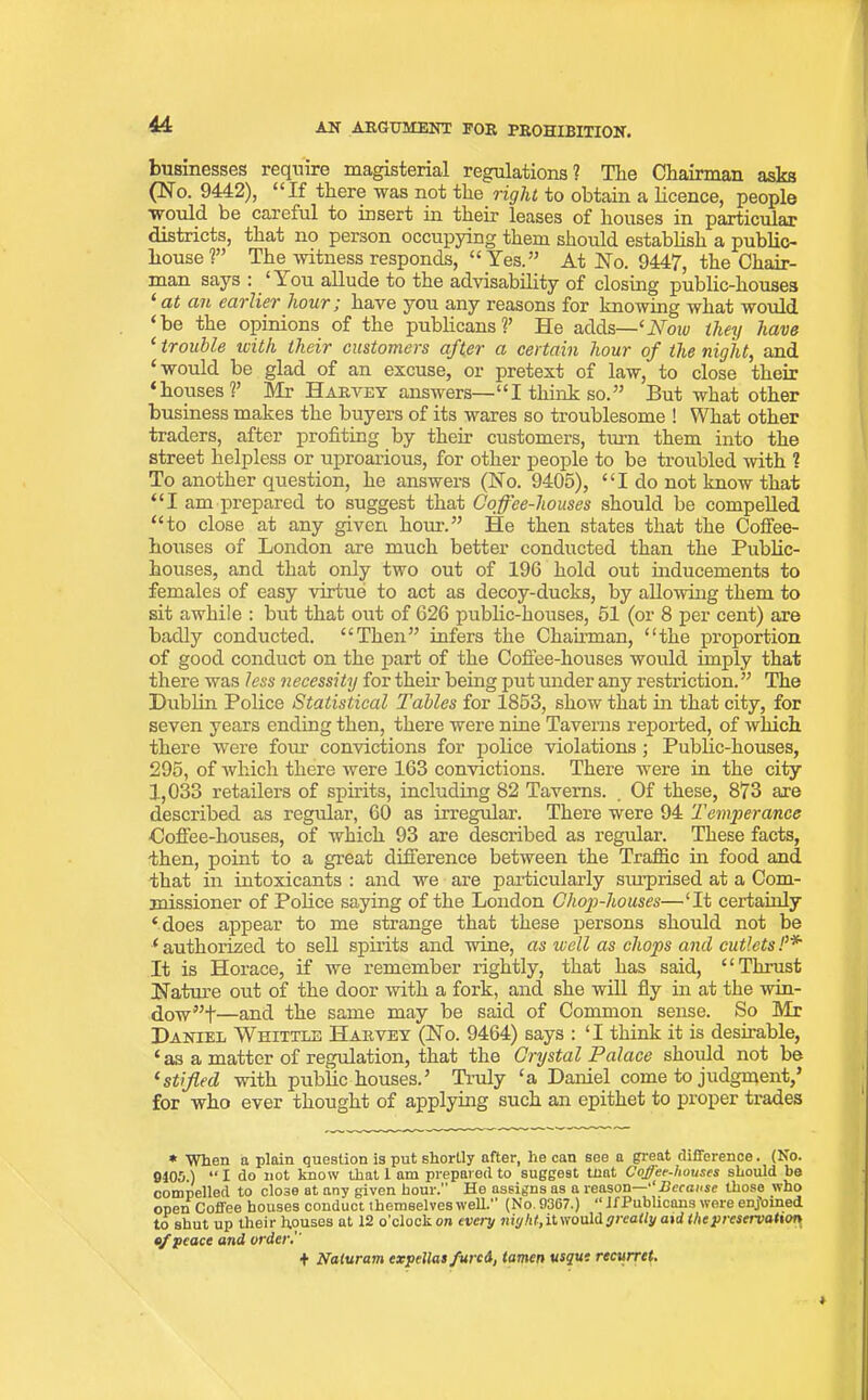 44: businesses require magisterial regulations? The Chairman asks (No. 9442), “If there was not the right to obtain a licence, people would be careful to insert in their leases of houses in particular districts, that no person occupying them should establish a public- house ?” The witness responds, “ Yes.” At No. 9447, the Chair- man says : ‘ \ ou allude to the advisability of closing public-houses ‘ ert an earlier hour; have you any reasons for knowing what would ‘be the opinions of the publicans ?’ He adds—'‘Now they have ‘ trouble with their customers after a certain hour of the night, and ‘would be glad of an excuse, or pretext of law, to close their ‘houses?’ Mr Haevey answers—“I think so.” But what other business makes the buyers of its wares so troublesome ! What other traders, after profiting by their customers, turn them into the street helpless or uproarious, for other people to be troubled with ? To another question, he answers (No. 9405), “I do not know that “I am prepared to suggest that Coffee-houses should be compelled “to close at any given hour.” He then states that the Coffee- houses of London are much better conducted than the Public- houses, and that only two out of 196 hold out inducements to females of easy virtue to act as decoy-ducks, by allowing them to sit awhile : but that out of 626 public-houses, 51 (or 8 per cent) are badly conducted. “Then” infers the Chairman, “the proportion of good conduct on the part of the Coffee-houses would imply that there was less necessity for then being put under any restriction. ” The Dublin Police Statistical Tables for 1853, show that in that city, for seven years ending then, there were nine Taverns reported, of which there were four convictions for police violations ; Public-houses, 295, of which there were 163 convictions. There were in the city 1,033 retailers of spirits, including 82 Taverns. . Of these, 873 are described as regular, 60 as irregular. There were 94 Temperance •Coffee-houses, of which 93 are described as regular. These facts, then, point to a great difference between the Traffic in food and that in intoxicants : and we are particularly sxuprised at a Com- missioner of Police saying of the London Chop-houses—‘It certainly ‘does appear to me strange that these persons shoxdd not be ‘ authorized to sell spirits and wine, as well as chops and cutlets !’* It is Horace, if we remember rightly, that has said, “Thrust Nature out of the door with a fork, and she will fly in at the win- dow”f—and the same may be said of Common sense. So Mr Daniel Whittle Haiivey (No. 9464) says : ‘I think it is desirable, ‘as a matter of regulation, that the Crystal Palace shoxdd not be 1 stifled with public houses.’ Truly ‘a Daniel come to judgment,’ for who ever thought of applying such an epithet to proper trades * When o plain question is put shortly after, he can see a great difference. (No. 9105.) “ I do not know that 1 am prepared to suggest tnat Coffee-houses should be compelled to close at any given hour. He assigns as a reason—'‘Because those who open Coffee houses conduct themselves well. (No. 9367.) “ JfPublicans were enjoined to shut up their houses at 12 o'clock on every niyht, it would y really aid the preservation of peace and order.' + Naturam expeUas fared, tamen usque recurret.