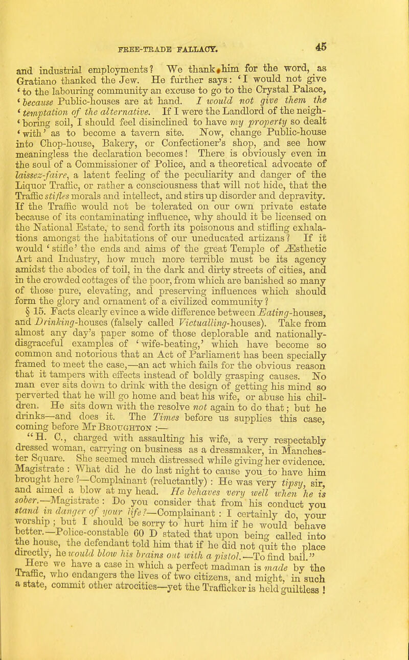 FREE-TRADE FALLACY. and industrial employments? We thank*him for the word, as Gratiano thanked the Jew. He further says: * I would not give ‘ to the labouring community an excuse to go to the Crystal Palace, ‘ because Public-houses are at hand. I would not give them. the * temptation of the alternative. If I were the Landlord of the neigh- * boring soil, I should feel disinclined to have my property so dealt ‘with’ as to become a tavern site. Now, change Public-house into Chop-house, Bakery, or Confectioner’s shop, and see how meaningless the declaration becomes! There is obviously even in the soul of a Commissioner of Police, and a theoretical advocate of laissez-faire, a latent feeling of the peculiarity and danger of the Liquor Traffic, or rather a consciousness that will not hide, that the Traffic stifles morals and intellect, and stirs up disorder and depravity. If the Traffic would not be tolerated on our own private estate because of its contaminating influence, why should it be licensed on the National Estate, to send forth its poisonous and stifling exhala- tions amongst the habitations of our uneducated artizans? If it would ‘ stifle’ the ends and aims of the great Temple of .Esthetic Art and Industry, how much more terrible must be its agency amidst the abodes of toil, in the dark and dirty streets of cities, and in the crowded cottages of the poor, from which are banished so many of those pure, elevating, and preserving influences which should form the glory and ornament of a civilized community ? § 15. Facts clearly evince a wide difference between Eating-houses, and Drinking-houses (falsely called Victualling-houses). Take from almost any day’s paper some of those deplorable and nationally- disgraceful examples of ‘wife-beating,’ which have become so common and notorious that an Act of Parliament has been specially framed to meet the case,—an act which fails for the obvious reason that it tampers with effects instead of boldly grasping causes. No man ever sits down to drink with the design of getting his mind so perverted that he will go home and beat his wife, or abuse his chil- dren. He sits down with the resolve not again to do that; but he drinks—and does it. The Times before us supplies this case, coming before Mr Broughton :— H. C., charged with assaulting his wife, a very respectably dressed woman, carrying on business as a dressmaker, in Manches- ter Square. She seemed much distressed while giving her evidence. Magistrate : What did he do last night to cause you to have him brought here ?—Complainant (reluctantly) : He was very tipsy sir and aimed a blow at my head. He behaves very well when he is sober. Magistrate : Do you consider that from his conduct you stand in danger of your life?— Complainant : I certainly do your worship ; but I should be sorry to hurt him if he would behave better. —Police-constable GO D stated that upon being called into the house the defendant told him that if he did not quit tho place directly, he would blow his brains out with a pistol.—To find bail.” Here we have a case in which a perfect madman is made by the irafnc, who endangers the lives of two citizens, and might, in such a state, commit other atrocities—yet the Trafficker is held guiltless !