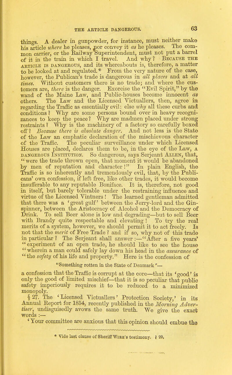 things. A dealer in gunpowder, for instance, must neither make his article where he pleases, ^ior convey it as he pleases. The com- mon carrier, or the Railway Superintendent, must not put a barrel of it in the train in which I travel. And why 1 Because the article is dangerous, and its whereabouts is, therefore, a matter to be looked at and regulated.* From the very nature of the case, however, the Publican’s trade is dangerous in all places and at all times. Without customers there is no trade; and where the cus- tomers are, there is the danger. Exorcise the “Evil Spirit,” by the wand of the Maine Law, and Public-houses become innocent as others. The Law and the Licensed Victuallers, then, agree in regarding the Traffic as essentially evil: else ivhy all these curbs and conditions 1 Why are some persons bound over in heavy recogni- zances to keep the peace ? Why are madmen placed under strong restraints ? Why is the machinery of a factory so carefully boxed off 1 Because there is absolute danger. And not less is the State of the Law an emphatic declaration of the mischievous character of the Traffic. The peculiar surveillance under which Licensed Houses are placed, declares them to be, in the eye of the Law, a dangerous Institution. So dangerous, says Serjeant Allen, that, “were the trade thrown open, that moment it would be abandoned by men of reputation and character! ” In plain English, the Traffic is so inherently and tremendously evil, that, by the Publi- cans’ own confession, if left free, like other trades, it would become insufferable to any reputable Boniface. It is, therefore, not good in itself, but barely tolerable under the restraining influence and virtue of the Licensed Vintners ! The learned gentleman admitted that there was a ‘great gulf’ between the Jerry-lord and the Gin- spinner, between the Aristocracy of Alcohol and the Democracy of Drink. To sell Beer alone is low and degrading—but to sell Beer with Brandy quite respectable and elevating ! To try the real merits of a system, however, we should permit it to act freely. Is not that the merit of Free Trade ? and if so, why not of this trade in particular ? The Serjeant shall answer:—“After a five years’ “ experiment of an open trade, he should like to see the house “wherein a man could safely lay down his head in the assurance of “ the safety of his life and property.” Here is the confession of “Something rotten in the State of Denmark ”— a confession that the Traffic is corrupt at the core—that its ‘good’ is only the good of limited mischief—that it is so peculiar that public safety imperiously requires it to be reduced to a miiiiinized monopoly. §27. The ‘Licensed Victuallers’ Protection Society,’ in its Annual Report for 1854, recently published in the Morning Adver- tiser, undisguisedly avows the same truth. We give the exact words :— ‘ Your committee are anxious that this opinion should ernbue the * Vide last clause of Sheriff Wire's testimony. 5 29,