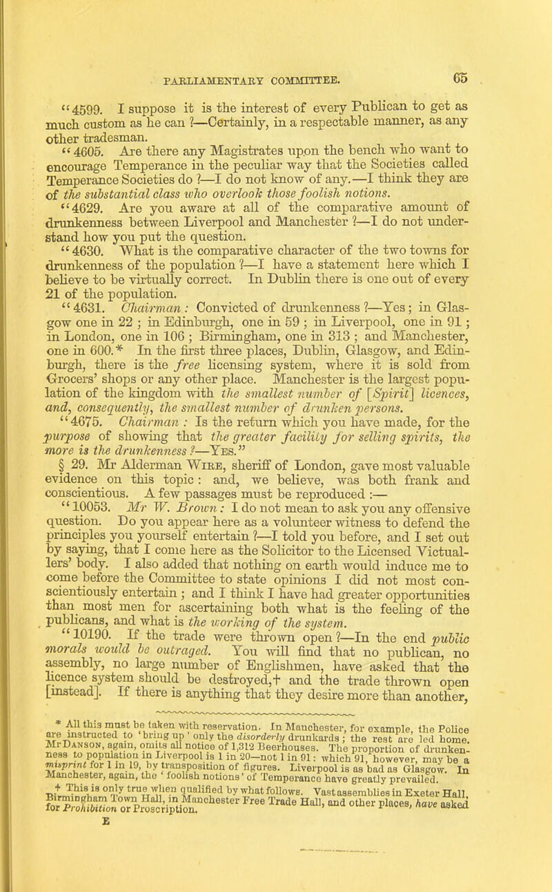 G5 “4599. I suppose it is the interest of every Publican to get as much custom as he can 1—Certainly, in a respectable manner, as any other tradesman. £C 4605. Are there any Magistrates upon the bench who want to encourage Temperance in the peculiar way that the Societies called Temperance Societies do ?—I do not know of any.—I think they are of the substantial class who overlook those foolish notions. “4629. Are you aware at all of the comparative amount of drunkenness between Liverpool and Manchester ?—I do not under- stand how you put the question. “ 4630. What is the comparative character of the two towns for drunkenness of the population ?—I have a statement here which I believe to be virtually correct. In Dublin there is one out of every 21 of the population. “4631. Chairman: Convicted of drunkenness ?—Yes; in Glas- gow one in 22 ; in Edinburgh, one in 59 ; in Liverpool, one in 91; in London, one in 106 ; Birmingham, one in 313 ; and Manchester, one in 600. * In the first three places, Dublin, Glasgow, and Edin- burgh, there is the free licensing system, where it is sold from Grocers’ shops or any other place. Manchester is the largest popu- lation of the kingdom with the smallest number of [Spirit] licences, and, consequently, the smallest number of drunken persons. “4675. Chairman : Is the return which you have made, for the purpose of showing that the greater facility for selling spirits, the more is the drunkenness ?—Yes. ” § 29. Mr Alderman Wire, sheriff of London, gave most valuable evidence on this topic : and, we believe, was both frank and conscientious. A few passages must be reproduced :— “ 10053. Mr W. Brown: I do not mean to ask you any offensive question. Do you appear here as a volunteer witness to defend the principles you yourself entertain ?—I told you before, and I set out by saying, that I come here as the Solicitor to the Licensed Victual- lers’ body. I also added that nothing on earth would induce me to come before the Committee to state opinions I did not most con- scientiously entertain ; and I think I have had greater opportunities than most men for ascertaining both what is the feeling of the publicans, and what is the working of the system. “10190. If the trade were thrown open?—In the end public •morals would be outraged. You will find that no publican, no assembly, no largo number of Englishmen, have asked that the licence system should be destroyed, + and the trade thrown open [instead]. If there is anything that they desire more than another, * All this must be taken with reservation. In Manchester, for example, the Police are instructed to bring up only the disorderly drunkards ; the rest are led home. Mi Danson, again, omits all notice of 1,312 Beerhouses. The proportion of drunken- ness to population in Liverpool is 1 in 20-not 1 in 91: which 91, however, may he a 1 m.19'^y transposition of figures. Liverpool is as bad as Glasgow. In Manchester, again, the ioohsh notions of Temperance have greatly prevailed. ® 0 tru£'n‘en <iValifi,ed ,jy what follows. Vast assemblies in Exeter Hall, Free Trade Hal1’aud otber Places' asked E