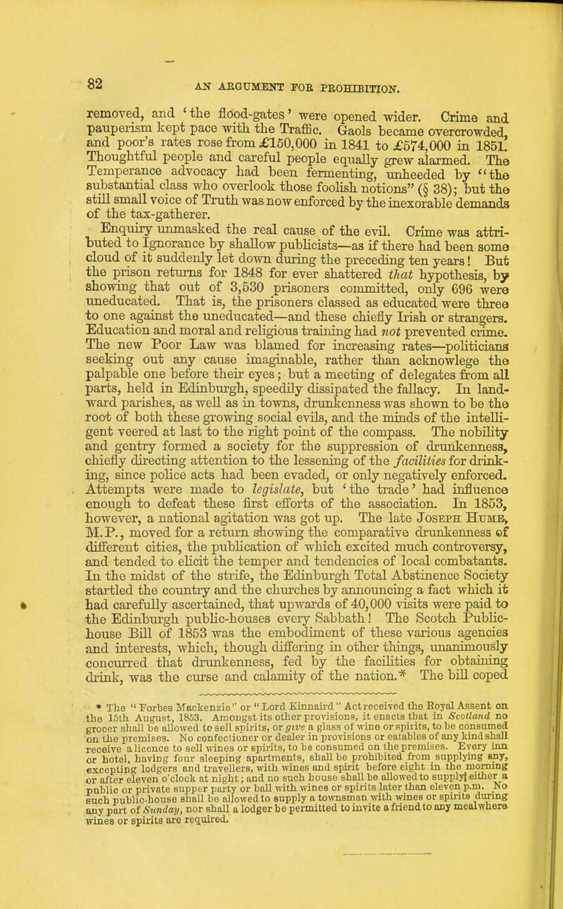 removed, and ‘ the flood-gates ’ were opened wider. Crime and pauperism kept pace with the Traffic. Gaols became overcrowded and poor’s rates rose from £150,000 in 1841 to £574,000 in 1851. Thoughtful people and careful people equally grew alarmed. The Temperance advocacy had been fermenting, unheeded by “tk© substantial class who overlook those foolish notions” (§ 38); but the still small voice of Truth was now enforced by the inexorable demands of the tax-gatherer. Enquiry unmasked the real cause of the evil. Crime was attri- buted to Ignorance by shallow publicists—as if there had been some cloud of it suddenly let down during the preceding ten years! But the prison returns for 1848 for ever shattered that hypothesis, by showing that out of 3,530 prisoners committed, only 696 were uneducated. That is, the prisoners classed as educated were three to one against the uneducated—and these chiefly Irish or strangers. Education and moral and religious training had not prevented crime. The new Poor Law was blamed for increasing rates—politicians seeking out any cause imaginable, rather than acknowlege the palpable one before their eyes; but a meeting of delegates from all parts, held in Edinburgh, speedily dissipated the fallacy. In land- ward parishes, as well as in towns, drunkenness was shown to be the root of both these growing social evils, and the minds of the intelli- gent veered at last to the right point of the compass. The nobility and gentry formed a society for the suppression of drunkenness, chiefly directing attention to the lessening of the facilities for drink- ing, since police acts had been evaded, or only negatively enforced. Attempts were made to legislate, but ‘the trade’ had influence enough to defeat these first efforts of the association. In 1853, however, a national agitation was got up. The late Joseph Hume, M.P., moved for a return showing the comparative drunkenness of different cities, the publication of which excited much controversy, and tended to elicit the temper and tendencies of local combatants. In the midst of the strife, the Edinburgh Total Abstinence Society startled the country and the churches by announcing a fact which it had carefully ascertained, that upwards of 40,000 visits were paid to the Edinburgh public-houses every Sabbath! The Scotch Public- house Bill of 1853 was the embodiment of these various agencies and interests, which, though differing in other things, imanimously concurred that drunkenness, fed by the facilities for obtaining drink, was the curse and calamity of the nation.* The bill coped • The “ Forbes Mackenzie’’ or “ Lord Kinnaird Act received the Royal Assent on. the 15th August, 1853. Amongst its other provisions, it enacts that in Scotland no grocer shall be allowed to sell spirits, or give a glass of wine or spiiits, to be consumed on the premises. No confectioner or dealer in provisions or eatables of any kind shall receive a licence to sell wines or spirits, to be consumed on the premises. Every inn or hotel, having four sleeping apartments, shall be prohibited from supplying any, excepting lodgers and travellers, with wines and spirit before eight in the morning or after eleven o’clock at night; and no such house shall be allowed to supply] either a public or private supper party or ball with wines or spirits later than eleven p.rn. No such public-house shall be allowed to supply a townsman with wines or spirits during any part of Sunday, nor shall a lodger be permitted to invite a friend to any meal where wines or spirits are required.