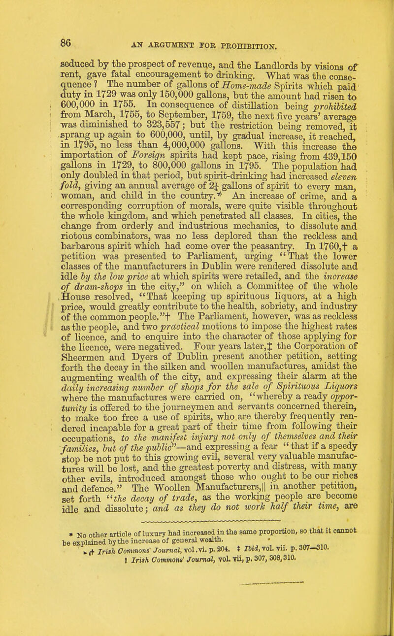 seduced by the prospect of revenue, and the Landlords by visions of rent, gave fatal encouragement to drinking. What was the conse- quence 1 The number of gallons of Home-made Spirits which paid duty in 1729 was only lo0,000 gallons, but the amount had risen to 600,000 in 1755. In consequence of distillation being prohibited from March, 1755, to September, 1759, the next five years’ average was diminished to 323,557; but the restriction being removed, it sprang up again to 600,000, until, by gradual increase, it reached, in 1795, no less than 4,000,000 gallons. With this increase the importation of Foreign spirits had kept pace, rising from 439,150 gallons in 1729, to 800,000 gallons in 1795. The population had only doubled in that period, but spirit-drinking had increased eleven fold, giving an annual average of gallons of spirit to every man, woman, and child in the country.* An increase of crime, and a corresponding corruption of morals, were quite visible throughout the whole kingdom, and which penetrated all classes. In cities, the change from orderly and industrious mechanics, to dissolute and riotous combinators, was no less deplored than the reckless and barbarous spirit which had come over the peasantry. In 1760,f a petition was presented to Parliament, urging “That the lower classes of the manufacturers in Dublin were rendered dissolute and idle by the low price at which spirits were retailed, and the increase of dram-shops in the city,” on which a Committee of the whole House resolved, “That keeping up spirituous liquors, at a high price, would greatly contribute to the health, sobriety, and industry of the common people. ”f The Parliament, however, was as reckless as the people, and two practical motions to impose the highest rates of licence, and to enquire into the character of those applying for the licence, were negatived. Four years later, J the Corporation of Sheermen and Dyers of Dublin present another petition, setting forth the decay in the silken and woollen manufactures, amidst the augmenting wealth of the city, and expressing their alarm at the daily increasing number of shops for the sale of Spirituous Liquors where the manufactures were carried on, “whereby a ready oppor- tunity is offered to the journeymen and servants concerned therein, to make too free a use of spirits, who are thereby frequently ren- dered incapable for a great part of their time from following their occupations, to the manifest injury not only of themselves and their families, but of the public”—and expressing a fear “that if a speedy stop be not put to this growing evil, several very valuable manufac- tures will be lost, and the greatest poverty and distress, with many other evils, introduced amongst those who ought to be our riches and defence.” The Woollen Manufacturers,|| in another petition, set forth “the decay of trade, as the working people are become idle and dissolute; and as they do not work half their time, are * No otlier article of luxury bad increased in the same proportion, so that it cannot be explained by tbe increase of general wealth. * fc (t Irish Commons' Journal, vol .vi. p* 20i. t Ibid, vol. vii. p. 307—310. H Irish Commons' Journal, vol. vii, p. 307, 308,310.