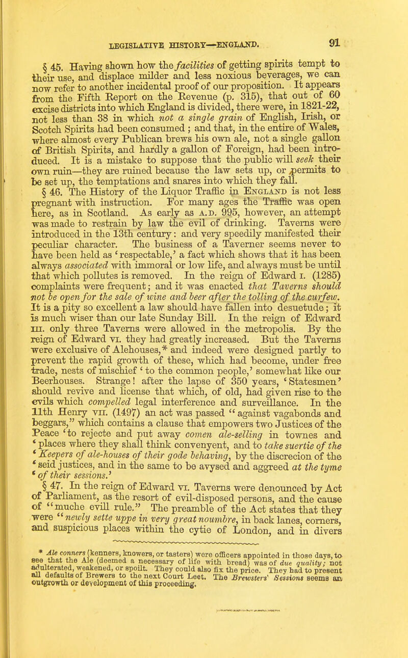 § 45. Having shown how the facilities of getting spirits tempt to their use, and displace milder and less noxious beverages, we can now refer to another incidental proof of our proposition. It appears from the Fifth Report on the Revenue (p. 315), that out of 60 excise districts into which England is divided, there were, in 1821-22, not less than 38 in which not a single grain of English, Irish, or Scotch Spirits had been consumed ; and that, in the entire of Wales, where almost every Publican brews his own ale, not a single gallon of British Spirits, and hardly a gallon of Foreign, had been intro- duced. It is a mistake to suppose that the public will seek their own ruin—they are ruined because the law sets up, or ^permits to be set up, the temptations and snares into which they fall. § 46. The History of the Liquor Traffic in England is not less pregnant with instruction. For many ages the Traffic was open here, as in Scotland. As early as a.d. 995, however, an attempt was made to restrain by law the evil of drinking. Taverns were introduced in the 13th century: and very speedily manifested their peculiar character. The business of a Taverner seems never to have been held as ‘respectable,’ a fact which shows that it has been always associated with immoral or low life, and always must be until that which pollutes is removed. In the reign of Edward I. (1285) complaints were frequent; and it was enacted that Taverns should not he open for the sale of wine and beer after the tolling of the curfew. It is a pity so excellent a law should have fallen into desuetude; it is much wiser than our late Sunday Bill. In the reign of Edward hi. only three Taverns were allowed in the metropolis. By the reign of Edward vr. they had greatly increased. But the Taverns were exclusive of Alehouses,* and indeed were designed partly to prevent the rapid growth of these, which had become, under free trade, nests of mischief ‘ to the common people,’ somewhat like our Beerhouses. Strange! after the lapse of 350 years, ‘Statesmen’ should revive and license that which, of old, had given rise to the evils which compelled legal interference and surveillance. In the 11th Henry vii. (1497) an act was passed “ against vagabonds and beggars,” which contains a clause that empowers two Justices of the Peace ‘to rejecte and put away comen ale-selling in townes and ‘ places where they shall think convenyent, and to take suertie of the * Keepers of ale-houses of their gode behaving, by the discrecion of the * seid justices, and in the same to be avysed and aggreed at the tyme ‘ of their sessions.’ § 47. In the reign of Edward vr. Taverns were denounced by Act of Parliament, as the resort of evil-disposed persons, and the cause of “muche evill rule.” The preamble of the Act states that they were “ newly sette uppe in very great noumbre, in back lanes, comers, and suspicious places within the cytie of London, and in divers ff Bonners (kenners, knowers, or tasters) were officers appointed in tliose days, to see mat the Ale (deemed a necessary of life with bread) was of due quality; not adulterated, weakened, or spoilt. They could also fix the price. They had to present au defaults of Brewers to the next Court Leet. The Brewsters' Sessions seems an outgrowth or development of this proceeding.