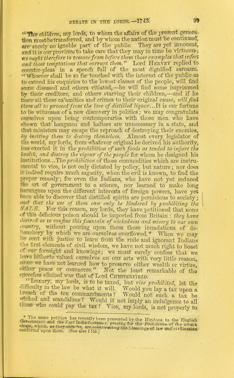 9$ DEBATE IK THE LOBE'S.—1*743. “HiE' children, my lord's, to whom tlie affair’s of the present genera- tion must be transferred, and by Whom the nation must be continued, sti’C surely no ignoble part of the public. They are yet innocent, aind it is our province to take care that they may in time be virtuous ; ire Ought therefore to remove from before them those examples that infect and those temptations that corrupt them. Lord Hervey replied to counter-pleas in a speech full of the most dignified' sarcasm. “ Whoever shall be so far touched with the interest of the public as to extend his enquiries to the lowest classes of the people, will find some diseased and others vitiated,—he will find some imprisoned by their creditors, and others starving their children,—and if he trace' all these ca’amities and crimes to their original cause, will find them all to proceed from the love of distilled liquor... It is our fortune to be witnesses of a new discovery in politics; we may congratulate ourselves upon being contemporaries with those men who have shown that hangmen and halters are unnecessary in a state, and that ministers may escape the reproach of destroying their enemies, by inciting them to destroy themselves. Almost every legislator of the world, my lords, from whatever original he derived his authority, has-exerted it in the prohibition of such foods as tended to injure the health, and destroy the vigour of the people for whom he designed his institutions...The prohibition of those commodities which are instru- mental to wee, is not only dictated by policy, but nature; nor does it indeed' require much sagacity, when the evil is known, to find the proper remedy; for even the Indians, who have not yet reduced the art of government to a science, nor learned to make long harangues upon the different interests of foreign powers, have yet been able to discover that distilled spirits are pernicious to society; and' thait the use of them can only be hindered by prohibiting the SALE. For this reason, my lords, they have petitioned that none of this delicious poison should be imported from Britain : they have desired us to confine this fountain of wickedness and misery to our own country, without pouring upon them those inundations of de- bauchery by which we are ourselves overflowed.* When we may be' sent with justice to leam from the rude and ignorant Indians the first elements of civil wisdom, we have not much right to boast of onr foresight and knowlege; we must surely confess that we have hitherto valued ourselves on our arts with very little reason, since we have not learned how to preserve either wealth or virtue, either peace or commerce.” Not the least remarkable of th© speeches elicited was that of Lord Chesterfield. Luxury, my lords, is to be taxed, but vice prohibited let the difficulty in the law be what it will. Would you lay a tax upon a breach of the ten commandments ? Would not such a tax be wicked and scandalous ? Would it not imply an indulgence to all those who could pay the tax ? Vice, my lords, is not properly to r hf/(l':en*b been presented by the Hindoos lo the E shraf v iH, ! t ™ Im m 0ol,,T«y, praying for the Prohibition of the arrack th° and civilization English arrack