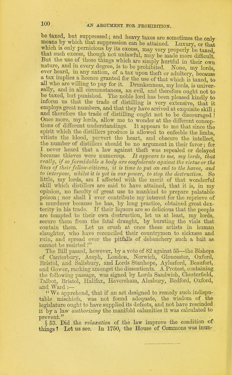 be taxed, bat suppressed; and heavy taxes are sometimes the only means by which that suppression can be attained. Luxury, or that which is only pernicious by its excess, may very properly be taxed, that such excess, though not unlawful, may be made more difficult. But the use of those things which are simply hurtful in their own nature, and in. every degree, is to be prohibited. None, my lords ever heard, hr any nation, of a tax upon theft or adultery, because a tax implies a licence granted for the use of that which is taxed, to all who are willing to pay for it. Drunkenness, my lords, is univer- sally, and in all circumstances, an evil, and therefore ought not to be taxed, but punished. The noble lord has been pleased kindly to inform us that the trade of distilling is very extensive, that it employs great numbers, and that they have arrived at exquisite skill; and therefore the trade of distilling ought not to be discouraged ! Once more, my lords, allow me to wonder at the different concep- tions of different understandings. It appears to me that since the spirit which the distillers produce is allowed to enfeeble the limbs, vitiate the blood, pervert the heart, and obscure the intellect, the number of distillers should be no argument in then favor; for I never heard that a law against theft was repealed or delayed because thieves were numerous. It appears to me, my lords, that really, if so formidable a body are confederate against the virtue or the lives of their fellow-citizens, it is time to put an end to the havoc, and to interpose, whilst it is yet in our power, to stop the destruction. So little, my lords, am I affected with the merit of that wonderful skill which distillers are said to have attained, that it is, in my opinion, no faculty of great use to mankind to prepare palatable poison; nor shall I ever contribute my interest for the reprieve of a murderer because he has, by long practice, obtained great dex- terity in his trade. If their liquors are so delicious that the people are tempted to their own destruction, let us at least, my lords, secure them from the fatal draught, by bursting the vials that contain them. Let us crush at once these artists in human slaughter, who have reconciled then countrymen to sickness and ruin, and spread over the pitfalls of debauchery such a bait as cannot be resisted!” The Bill passed, however, by a vote of 82 against 55—the Bishops of Canterbury, Asaph, London, Norwich, Gloucester, Oxford, Bristol, and Salisbury, and Lords Stanhope, Aylesford, Beaufort, and Gower, ranking amongst the dissentients. A Protest, containing the following passage, was signed by Lords Sandwich, Chesterfield, Talbot, Bristol, Halifax, Haversham, Alesbury, Bedford, Oxford, and Ward :— “We apprehend, that if an act designed to remedy such indispu- table mischiefs, was not found adequate, the wisdom of the legislature ought to have supplied its defects, and not have rescinded it by a law authorizing the manifold calamities it was calculated to prevent.” § 53. Did the relaxation of the law improve the condition of things ? Let us see. In 1750, the House of Commons was inun-