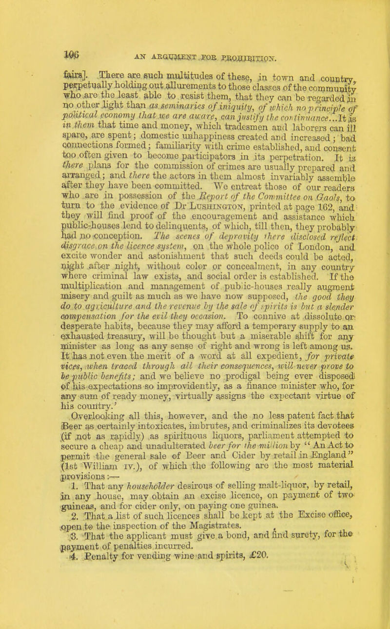 166 to]. There are such multitudes of these, in town and country perpetually holding out allurements to those classes of the community who are the least able to resist them, that they can be regarded in no other ..light than as seminaries of iniquity, of which no principle of political economy that .we are aware, can justify the continuance...It is in .them that time and money, which tradesmen and laborers can ill. spare, are spent; domestic unhappiness created and increased ; bad connections formed; familiarity with crime established, and consent too often given to become participators in its perpetration. It is there plans for the commission of crimes are usually prepared and arranged; and there the actors in them almost invariably assemble after they have been committed. We entreat those of our readers who are in possession of the Report of the Committee on Gaols, to turn to the evidence of Dr Lushington, printed at page 162, and they, will find proof of the encouragement and assistance which public-houses lend to delinquents, of which, till then, they probably bad no conception. The scenes of depravity rhere disclosed reflect disgrace on the licence system, on the whole police of London, and excite wonder and astonishment that such deeds could be acted, night .after night, without color or concealment, in any country where criminal law exists, and social order is established. If the multiplication and management of public-houses really augment misery and guilt as much as we have now supposed, the good they do to agriculture and the revenue by the sale of spirits is but a slender compensation for the evil they occasion. To connive at dissolute or* desperate habits, because they may afford a temporary supply to an exhausted treasury, will be thought but a miserable shift for any minister as long as any sense of right and wrong is left among us. It has not even the merit of a word at all expedient, for private vices, when traced through all their consequences, will never prove to be public benefits; and we believe no prodigal being ever disposed) of his expectations so improvidently, as a finance minister who, for any sum of ready money, virtually assigns the expectant virtue of his country.’ Overlooking all this, however, and the no less patent fact that Beer as certainly intoxicates, imbrutes, and criminalizes its devotees (if .not as rapidly) as spirituous liquors, parliament attempted to secure a cheap and unadulterated beer for the million by “ An Act to permit the general sale of Beer and Cider by retail in England ” (1st William iv.), of which the following are the most material provisions:— 1. That any householder desirous of selling malt-liquor, by retail, in any house, may obtain an excise licence, on payment of two- guineas, and for cider only, on paying one guinea. 2. That a list of such licences shall be kept at the Excise office, .o.pen.t© the inspection of the Magistrates. 3. That the applicant must give a bond, and find surety, for the payment of penalties incurred. 4. Penalty for vending wine and spirits, £20. i