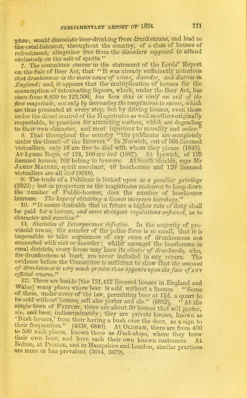 pure ; would dissociate beer-drinking from drunkenness, and lead to the1 establishment, throughout the country, of a class of houses of refreshment, altogether free from the disorders supposed to attend exclusively■ on the sale of spirits.” 7. The committee concur in the statement of the Lords’ Report on the Sale of Beer Act, that “ It was already sufficiently notorious that drunkenness is the main cause of crime, disorder, and distress in England; and, it appears that the multiplication of houses for the consumption of intoxicating liquors, which, imder the Beer Act, has risen from 8,830 to 123,306, has been thus in itself an evil of the first magnitude, not only by increasing the temptations to excess,' which are thus presented at every step, but by driving houses, even those imder the direct control of the Magistrates as well as others originally respectable, to practices for attracting custom, which are degrading to their own character, and most injurious to morality and order.” 8. That throughout the country “the publicans are completely imder the thumb of the Brewers.” In Norwich, out of 566 licensed victuallers, only 18 are free to deal With whom they please (1845). At Lyrnm Regis, of 124, 100 are tied (1867). At Ipswich, of 125 licensed houses, 102 belong to brewers. At South Shields, says Mr James Mather, spirit merchant, 40’ beerhouses and 120' licensed victuallers are all tied (9510). 9. The trade of a Publican is looked upon as a peculiar privilege (2923); but in proportion as the magistrates endeavor to keep down the number of Public-houses, does the number of beerhouses increase. The hope of obtaining a licence increases beershops.” 10. “It seems desirable that in future a higher rate of duty shall be paid for a licence, and more stringent regulations enforced, as to character and sureties.” 11. Statistics of Intemperance defective. In the majority of pro- vincial towns, the number of the police force is so small, that it is impossible to take cognizance of any cases of drunkenness not connected with riot or disorder; whilst amongst the beerhouses in rural districts, every house may have its cluster of drunkards, who, for drunkenness at least, are never included in any return. The evidence before the Committee' is sufficient to show that the amount of drunkenness is very much greater than appears upon the face of any official returns.” 12. I here are beside [the 131,413 licensed houses in England and Wales] many places where'beer is sold without a licence. “Some of them, under cover of the law, permitting beer at Ijd. a quart to be sold without licence, sell also porter and ale. ” (6882) ‘1 At the single town of Fazeley. them are about. 80 tui-’. 1 A.ZELEY, there are about 30 houses that sell porter, ale, and beer, indiscriminately; they are private houses, known as Bush-houses from their having a bush over the door, as a sign to their frequenters.” (4838, 6840). At Oldham, there are from 400 to 500 such places, known there as Hush-shops, where they brew _ eir own >oei, and have each their own known customers. At o oon, at xeston, and in Hampshire and London, similar practices are more or less prevalent (3664, 3679).