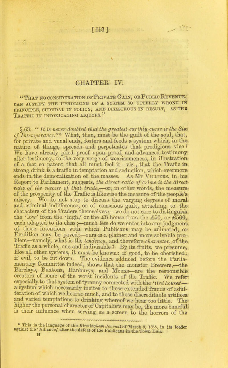 [113] CHAPTER IV. “That ho consideration of Private Gain, or Public Revenue, CAN JUSTIFY THE UPHOLDING OF A SYSTEM SO UTTERLY' WRONG IN PRINCIPLE, SUICIDAL IN POLICY, AND DISASTROUS IN RESULT, AS THB Traffic in intoxicating liquors.” § 63. “It is never doubted that the greatest earthly curse is the Sin• of Intemperance.”* What, then, must be the guilt of the soul, that, for private and venal ends, fosters and feeds a system which, in the nature of things, spreads and perpetuates that prodigious vice ? We have already piled proof upon proof, and advanced testimony after testimony, to the very verge of wearisomeness, in illustration of a fact so patent that all must feel it—viz., that the Traffic in strong drink is a traffic in temptation and seduction, which evermore, ends in the demoralization of the masses. As Mr Villiers, in his Report to Parliament, suggests, the direct ratio of crime is the direct ratio of the success of that trade,—or, in other words, the measure of the prosperity of the Traffic is likewise the measure of the people’s misery. We do not stop to discuss the varying degrees of moral and criminal indifference, or of conscious guilt, attaching to the characters of the Traders themselves;—we do not care to distinguish the ‘low’ from the ‘high,’ or the £8 house from the £50, or £500, each adapted to its class;—much less do we enter into any judgment' of those intentions with which Publicans may be animated, or Perdition may be paved;—ours is a plainer and more solvable pro- blem—namely, what is the tendency, and therefore> character, of the Traffic as a whole, one and indivisable ? By its fruits, we presume, like all other systems, it must be known: if good, to be cherished; if evil, to be ciit down. The evidence adduced before the Parlia- mentary Committee indeed, shows that the monster Brewers,—the Barclays, Buxtons, Hanburys, and Meuxs—are the responsible creators of some of the worst incidents of the Traffic. We refer especially to that system of tyranny connected with the ‘ tied liousef— a system which necessarily incites to those extended frauds of adul- teration of winch we hear so much, and to those discreditable artifices, and varied temptations to drinking whereof we hear too little. The higher the personal character of Capitalists may bo, the more baneful is their influence when serving as a screen to the horrors of the