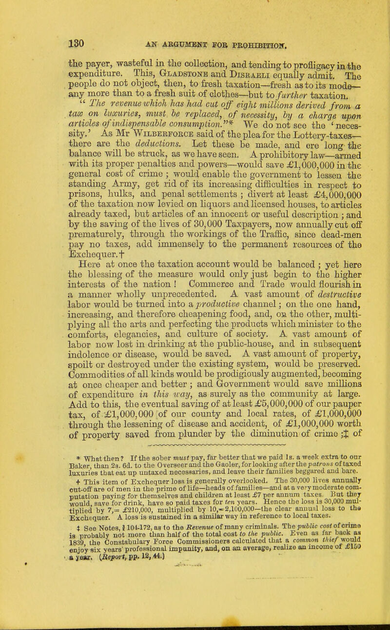 the payer, wasteful in the collection, and tending to profligacy in the expenditure. This, Gladstone and Disraeli equally admit. The people do not object, then, to fresh taxation—fresh as to its mode— any more than to a fresh suit of clothes—but to further taxation. “ The revenue which has had cut off eight millions derived from a tax on luxuries, must be replaced, of necessity, by a charge upon articles of indispensable consumption.”* We do not see the ’ ‘ neces- sity. 5 As Mr Wilberforce said of the plea for the Lottery-taxes— there are the deductions. Let these be made, and ere long the balance will be struck, as we have seen. A prohibitory law—armed with its proper penalties and powers—would save £1,000,000 in the general cost of crime ; would enable the government to lessen the standing Army, get rid of its increasing difficulties in respect to prisons, hulks, and penal settlements ; divert at least £4,000,000 of the taxation now levied on liquors and licensed houses, to articles already taxed, but articles of an innocent or useful description ; and by the saving of the lives of 30,000 Taxpayers, now annually cut off prematurely, through the workings of the Traffic, since dead-men pay no taxes, add immensely to the permanent resources of the Exchequer. + Here at once the taxation account would be balanced ; yet here the blessing of the measure would only just begin to the higher interests of the nation ! Commerce and Trade would flourish in a manner wholly unprecedented. A vast amount of destructive labor would be turned into a productive channel; on the one hand, increasing, and therefore cheapening food, and, on the other, multi- plying all the arts and perfecting the products which minister to the comforts, elegancies, and culture of society. A vast amount of labor now lost in drinking at the public-house, and in subsequent indolence or disease, would be saved. A vast amount of property, spoilt or destroyed under the existing system, would be preserved. Commodities of all kinds would be prodigiously augmented, becoming at once cheaper and better ; and Government would save millions of expenditure in this way, as surely as the community at large. Add to this, the eventual saving of at least £5,000,000 of our pauper tax, of £1,000,000 of our county and local rates, of £1,000,000 through the lessening of disease and accident, of £1,000,000 worth of property saved from plunder by the diminution of crime of * what then ? If the sober must pay, far better that we paid Is. a week extra to onr Baker, than 2s. 6d. to the Overseer and the Gaoler, for looking after the patrons of taxed luxuries that eat up uutaxed necessaries, and leave their families beggared and bare. + This item of Exchequer loss is generally overlooked. The 30,000 lives annually out-off are of men in the prime of life—heads of families—and at a very moderate com- putation paying for themselves and children at least £7 per annum taxes But they would, save for drink, have so paid taxes for ten years. Hence the loss is 30,000 mul- tiplied by 7,= £210,000, multiplied by 10,-2,100,000-lhe clear annual loss to the Exchequer. A loss is sustained in a similar way in reference to local taxes. * See Notes, S 101-172, Q3 to the Revenue of many criminals. The public cost of crime is probably not more than half of the total cost to the public. Even as far back as 1839 the Constabulary Force Commissioners calculated that a common thief would enjoy six years’ professional impunity, and, on on average, realize an income of ilol) a year. (Report, pp. 12,44.)