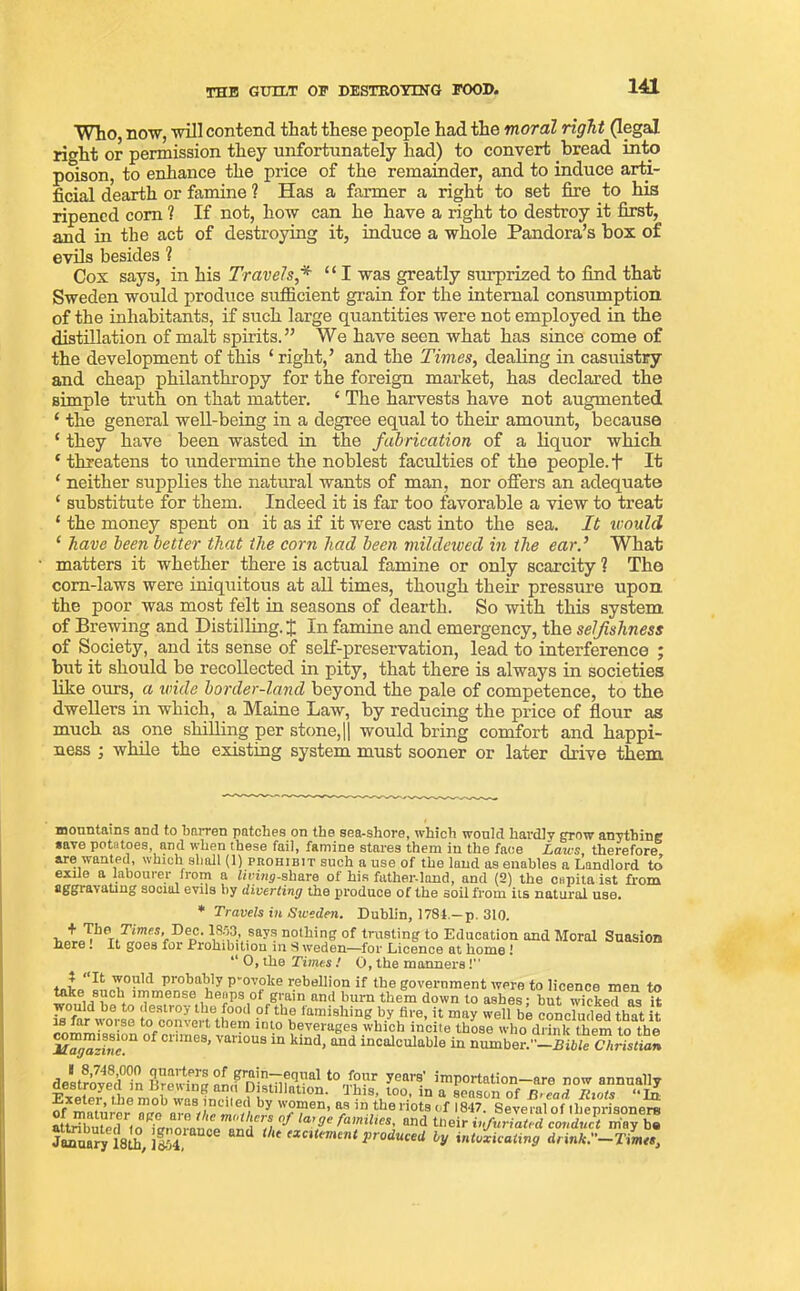 THE GUILT OP DESTROYING POOD. Who, now, will contend that these people had the moral right (legal right or permission they unfortunately had) to convert bread into poison, to enhance the price of the remainder, and to induce arti- ficial dearth or famine ? Has a farmer a right to set fire to his ripened com ? If not, how can he have a right to destroy it first, and in the act of destroying it, induce a whole Pandora’s box of evils besides ? Cox says, in his Travels* ‘ ‘ I was greatly surprized to find that Sweden would produce sufficient grain for the internal consumption of the inhabitants, if such large quantities were not employed in the distillation of malt spirits.” We have seen what has since come of the development of this ‘ right,’ and the Times, dealing in casuistry and cheap philanthropy for the foreign market, has declared the simple truth on that matter. £ The harvests have not augmented ‘ the general well-being in a degree equal to their amount, because ‘ they have been wasted in the fabrication of a liquor which * threatens to undermine the noblest faculties of the people. + It ‘ neither supplies the natural wants of man, nor offers an adequate ‘ substitute for them. Indeed it is far too favorable a view to treat * the money spent on it as if it were cast into the sea. It would ‘ have been better that the corn had been mildewed in the ear.’ What matters it whether there is actual famine or only scarcity ? The corn-laws were iniquitous at all times, though their pressure upon the poor was most felt in seasons of dearth. So with this system of Brewing and Distilling. J In famine and emergency, the selfishness of Society, and its sense of self-preservation, lead to interference ; but it should be recollected in pity, that there is always in societies like ours, a wide border-land beyond the pale of competence, to the dwellers in which, a Maine Law, by reducing the price of flour as much as one shilling per stone,|| would bring comfort and happi- ness ; while the existing system must sooner or later drive them mountains and to barren patches on the sea-shore, which would hardly utow anything save potatoes and when these fail, famine stares them in the face Laws, therefore are wanted, which shall (1) prohibit such a use of the laud as enables a Landlord to exile a labourer from a living-share of his father-lond, and (2) the capita ist from aggravating social evils by diverting the produce of the soil from its natural use. * Travels in Sweden. Dublin, 1781-p. 310. WrP10!,Ti,mT'r 1,8.5,3.’,.say? nothing of trusting to Education and Moral Suasion here. It goes for Prohibition in S weden—for Licence at home ! “ 0, the Times ! 0, the manners! J <<It Probably p-ovoke rebellion if the government were to licence men to ^ace./nob immense heaps ot grain and burn them down to ashes: but wicked as it would be to destroy the food of the famishing by fire, it may well be concluded that it is far worse to convert them iuto beverages which incite those who drink them to the °f Cnme8’ Vmi0US in kind> and ^calculable in Zmbe^ -Pitle C^rLmn deLrovetHn ?lrewhiu amfnisf-lfY-181 t0-p?”r yparB' importation—are now annually destroyed m brewing arm Distillation. Ibis, too, m a season of n>cad Riots “In Exeter, the mob was inciled by women, as in tbe riots of 1817. Several of ibenrisoners attribmed1to'Z “r0 mt\€rS, °f la'ae families' and “’eir Jocmsry 18th, 1654 the excUement produced by indicating drm*.-ZW,