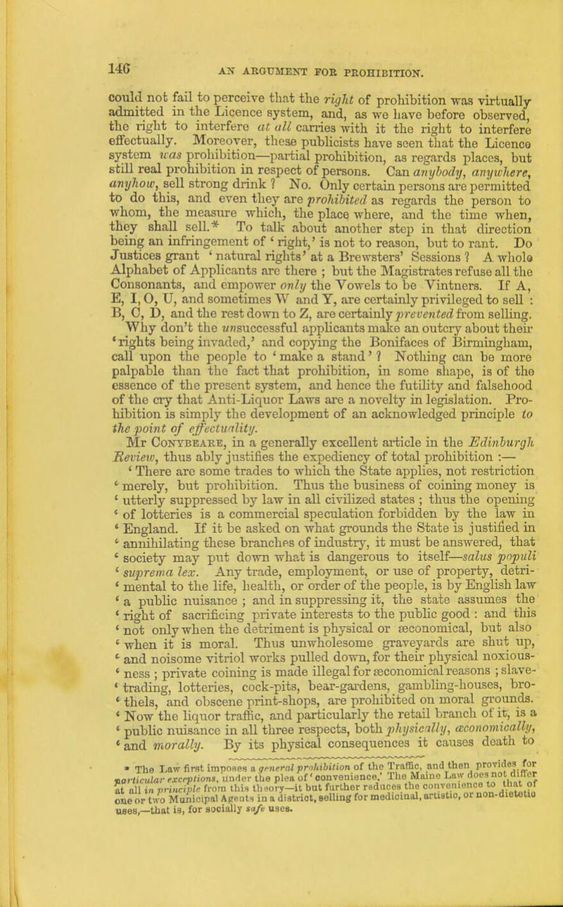 14G could not fail to perceive that the right of prohibition vras virtually admitted in the Licence system, and, as we have before observed, the right to interfere at all carries with it the right to interfere effectually. Moreover, these publicists have seen that the Licence system was prohibition—partial prohibition, as regards places, but still real prohibition in respect of persons. Can anybody, anywhere, anyhow, sell strong drink ? No. Only certain persons are permitted to do this, and even they are prohibited as regards the person to whom, the measure which, the place where, and the time when, they shall sell.* To talk about another step in that direction being an infringement of ‘ right,’ is not to reason, but to rant. Do Justices grant ‘ natural rights’at a Brewsters’ Sessions? A whole Alphabet of Applicants are there ; but the Magistrates refuse all the Consonants, and empower only the Vowels to be Vintners. If A, E, I, O, U, and sometimes W and Y, are certainly privileged to sell : B, 0, D, and the rest down to Z, are certainly pre vented from selling. Why don’t the unsuccessful applicants make an outcry about their * rights being invaded,’ and copying the Bonifaces of Birmingham, call upon the people to ‘make a stand’ ? Nothing can be more palpable than the fact that prohibition, in some shape, is of the essence of the present system, and hence the futility and falsehood of the cry that Anti-Liquor Laws are a novelty in legislation. Pro- hibition is simply the development of an acknowledged principle to the point of effectuality. Mr Conybeare, in a generally excellent article in the Edinburgh Review, thus ably justifies the expediency of total prohibition :— 1 There are some trades to which the State applies, not restriction 4 merely, but prohibition. Thus the business of coining money is ‘ utterly suppressed by law in all civilized states ; thus the opening 4 of lotteries is a commercial speculation forbidden by the law in ‘ England. If it be asked on what grounds the State is justified in 4 annihilating these branches of industry, it must be answered, that 4 society may put down what is dangerous to itself—salus pnpuli 4 suprema lex. Any trade, employment, or use of property, detri- 4 mental to the life, health, or order of the people, is by English law ‘ a public nuisance ; and in suppressing it, the state assumes the « right of sacrificing private interests to the public good : and this 4 not only when the detriment is physical or ^economical, but also c when it is moral. Thus unwholesome graveyards are shut up, 1 and noisome vitriol works pulled down, for their physical noxious- 4 ness ; private coining is made illegal for seconomical reasons ; slave- 4 trading, lotteries, cock-pits, bear-gardens, gambling-houses, bro- 4 thels, and obscene print-shops, are prohibited on moral grounds. 4 Now the liquor traffic, and particularly the retail branch of it, is a 4 public nuisance in all three respects, both physically, (economically, £and morally. By its physical consequences it causes death to * The Law first imposes a general prohibition of tile Traffic, and then provides for particular exceptions, under the plea of' convenience.’ The Maine Law does not i. er at all in principle from this theory—it but further reduces the convenience to t^tof one or two Municipal Agents in a district, selling for medicinal, artistic, oi non-dietetio ug0S)_that is, for socially safe uses.