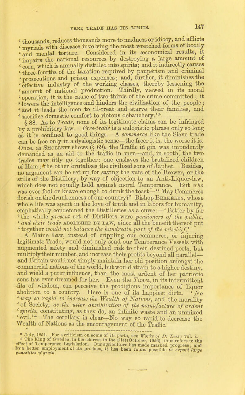 FREE TRADE HAS ITS LIMITS. 4 thousands reduces thousands more to madness or idiocy, and afflicts 4 myriads 'with diseases involving the most -wretched forms of bodily 4 and mental torture. Considered in its economical results, it 4 impairs the national resources by destroying a large amount of 4 corn which is annually distilled into spirits; and it indirectly causes 4 three-fourths of the taxation required by pauperism and criminal 4 prosecutions and prison expenses; and, further, it diminishes the 4 effective industry of the working classes, thereby lessening the ‘amount of national production. Thirdly, viewed in its moral 4 operation, it is the cause of two-thirds of the crime committed ; it 4 lowers the intelligence and hinders the civilization of the people ; 4 and it leads the men to ill-treat and starve their families, and 4 sacrifice domestic comfort to riotous debauchery.3* § 88. As to Trade, none of its legitimate claims can be infringed by a prohibitory law. Free-trade is a eulogistic phrase only so long as it is confined to good things. A commerce like the Slave-trade can be free only in a dyslogistic sense—the freer it is, the worse it is. Once, as Smollett shows (§ 69), the Traffic iff gin was impudently demanded as an aid to the traffic in men—and, in sooth, the two trades may fitly go together: one enslaves the brutalized children of Ham; *fche other brutalizes the civilized sons of Japhet. Besides, no argument can be set up for saving the vats of the Brewer, or the stills of the Distillery, by way of objection to an Anti-Liquor-law, which does not equally hold against moral Temperance. But who was ever fool or knave enough to drink the toast—44 May Commerce florish on the drunkenness of our country?33 Bishop Berkeley, whose whole life was spent in the love of truth and in labors for humanity, emphatically condemned the Distilleries as a curse:—‘Better by far 4 the whole present set of Distillers were pensioners of the public, 4 and their trade abolished by law, since all the benefit thereof put 4 together would not balance the hundredth part of the mischief A Maine Law, instead of crippling our commerce, or injuring legitimate Trade, would not only send our Temperance Vessels with augmented safety and diminished risk to their destined ports, but multiply their number, and increase them profits beyond all parallel— and Britain would not simply maintain her old position amongst the commercial nations of the world, but would attain to a higher destiny, and wield a purer influence, than the most ardent of her patriotic sons has ever dreamed for her. Even the Times, in its intermittent fits of wisdom, can perceive the prodigious importance of liquor abolition to a country. Here is one of its happiest dicta. 4 No 4 way so rapid to increase the Wealth of Nations, and the morality 4 of Society, as the utter annihilation of the manufacture of ardent 4 spirits, constituting, as they do, an infinite waste and an unmixed 4 evil.3f The corollary is clear—No way so rapid to decrease the Wealth of Nations as the encouragement of the Traffic. * July, 1854. For a criticism on some of its parts, sgg Wovlca of Dr Dees / vol. i/ * Sweden, in his address to the Diet (October, 1856), thus refers to the effect of lemperance Legislation. Our agriculture has made marked progress: and by a hotter employment of its produce, it has been found possible to export Ictroe quantities of grain. *