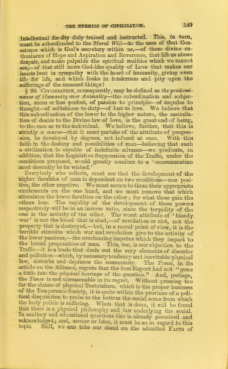 THE ENEMIES OF CIVILIZATION. Intellectual faculty duly trained and instructed. This, in turn, must be subordinated to the Moral Will—to the uses of that Con- science which is God’s secretary within us,—of those divine en- thusiasms of Hope and Aspiration and Reverence, that lift us above despair, and make palpable the spiritual realities which we cannot see,—of that still more God-like quality of Love that makes our hearts beat in sympathy with the heart of humanity, giving even life for life, and which looks in tenderness and pity upon the sufferings of the meanest things ! § 90. Civilization, consequently, may be defined as the 'predomi- nance of Humanity over Animality—the subordination and subjec- tion, more or less perfect, of passion to principle—of impulse to thought—of selfishness to duty—of lust to love. We believe that this subordination of the lower to the higher nature, the assimila- tion of desire to the Divine law of love, is the great end of being, to the race as to the individual. We believe, further, that this is strictly a course—that it must partake of the attribute of progres- sion, be developed by degrees, not infused at once. With this faith in the destiny and possibilities of man—believing that such a civilization is capable of indefinite advance—we predicate, in addition, that the Legislative Suppression of the Traffic, under the conditions proposed, would greatly conduce to a ‘ consummation most devoutly to be wished.’ _ Everybody _ who reflects, must see that the development of the higher faculties of man is dependent on two conditions—one posi- tive, the other negative. We must secure to them their appropriate excitements on the one hand, and we must remove that which stimulates the lower faculties on the other ; for what these gain the others lose. The rapidity of the development of these powers respectively will be in an inverse ratio, since the torpidity of the one is the activity of the other. The worst attribute of ‘ bloody, war ’ is not the blood that is shed,—of revolution or riot, not the property that is destroyed,—but, in a moral point of view, it is the terrible stimulus which war and revolution give to the activity of the lower passions,—the overbearing impetus which they impart to the brutal propensities of man. This, too, is our objection to the Traffic it is a trade that deals out the very elements of disorder and pollution—which, by necessary tendency and inevitable physical law, disturbs and depraves the community. The Himes, in its article on the Alliance, regrets that the first Report had not “gone a little into the physical bearings of the question.” And, perhaps the Times is not unreasonable in its regret. Without pressing too e claims 01 physical Teetotalism, which is the proper business of the temperance Society, it is quite within the province of a poli- tical disquisition to probe to the bottom the social sores from which the body politic is suffering. When that is done, it will be found that there is a physical philosophy and law underlying the social, in sanitary and educational questions this is already perceived and acknowledged; and, sooner or later, it must be so in regard to this nopic. btill, we can take our stand on the admitted Facts of