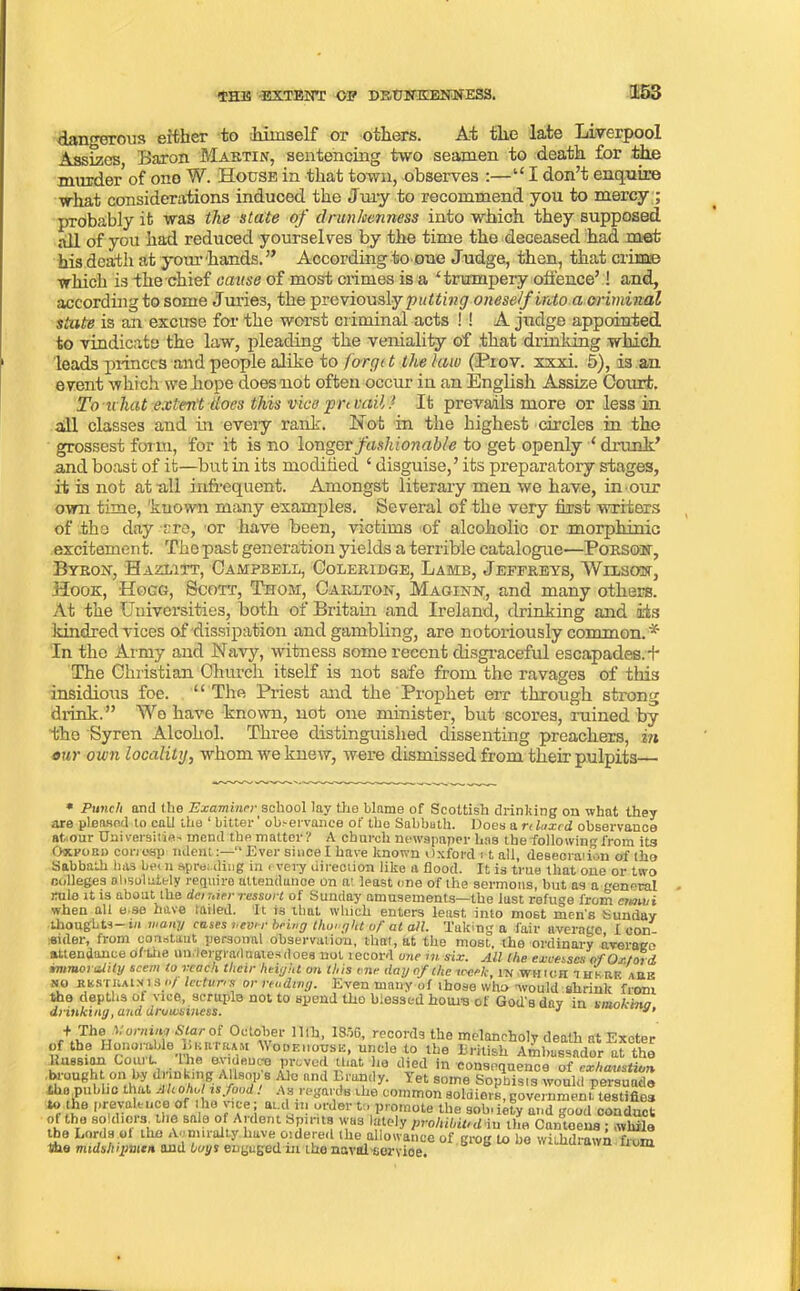 dangerous either to himself or others. At the late Liverpool Assizes Baron Martin, sentencing two seamen to death for the murder of ono W. House in that town, observes :—“I don’t enquire what considerations induced the Jury to recommend you to mercy ; probably it was the state of drunkenness into which they supposed all of you had reduced yourselves by the time the deceased had met his death at your hands. ” According to one Judge, then, that crime which is the chief cause of most crimes is a ‘trumpery offence’! and, according to some Juries, the previously putting oneself into a criminal state is an excuse for the worst criminal acts ! ! A judge appointed to vindicate the law, pleading the veniality of .that drinking which leads princes and people alike to forget the law (Prov. xxxi. 5), is an event which we hope does not often occur in an English Assize Court. To nliat extent does this vice prevail? It prevails more or less in all classes and in every rank. Not in the highest circles in the grossest form, for it is no longer fashionable to get openly ‘ drunk’ and boast of it—but in its modihed ‘ disguise,’ its preparatory stages, it is not at all infrequent. Amongst literary men we have, in our own time, 'known many examples. Several of the very first writers of the day ere, or have been, victims of alcoholic or morphinic excitement. The past generation yields a terrible catalogue—Porson, Byron, Hazlitt, Campbell, Coleridge, Lamb, Jeffreys, Wilson, Hook, Hogg, Scott, Thom, Carlton, Maginn, and many others. At the Universities, both of Britain and Ireland, drinking and its kindred vices of dissipation and gambling, are notoriously common. * In the Army and Navy, witness some recent disgraceful escapades.!' The Christian Church itself is not safe from the ravages of this insidious foe. “ The Priest and the Prophet err through strong drink. ” We have known, not one minister, but scores, ruined by ■the Syren Alcohol. Three distinguished dissenting preachers, in our own locality, whom we knew, were dismissed from their pulpits * Punch and the Examiner school lay the blame of Scottish drinldng on what they are pleased to call the ‘ bitter' observance of the Sabbath. Does a relaxed observance at. our Universities mend the matter ? A church newspaper has the followin'* from its Oxfoei) con osp udent“ Ever since I have known Oxford > t all, desecration of tho Sabbath has be< n spreading in . very direction like a flood. It is true that one or two colleges absolutely require ultendunce on at least one of the sermons, but as a general rule it is about the dernier ressort of Sunday amusements—the iust refuge from ennui when all e.se have tailed. ‘It is that which enters least into most men's Sunday thoughts— m many cases never being thought of at all. Taking a fair average I con eider, from constant personal observation, that, at the most, the ordinary average attendance ofUie undergraduates does not record one in six. All the excesses of Oxford immorality seem to reach their height on this one day of the week, in wmiopt drinking, and drowsiness. the midshipmen and boys engaged in tho naval sorvioe.