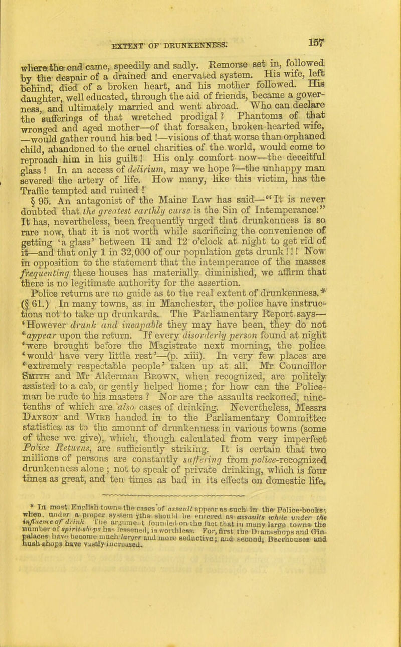 where-the-end came, speedily and sadly. Remorse set in, followed by the despair of a drained and enervated system. His wite, felt behind died of a broken heart, and his mother followed. His daughter, well educated, through the aid of friends, became a gover- ned and ultimately married and went abroad. Who can declare the ^sufferings of that wretched prodigal 1 Phantoms of that wronged and aged mother—of that forsaken, broken-hearted wife, —would gather round his bed !—visions of that worse than orphaned child, abandoned to the cruel charities of the world, would come to reproach him in his guilt! His only comfort now—the deceitful glass ! In an access of delirium, may we hope 1—the unhappy man severed' the artery of life. How many, like this victim, has the Traffic tempted and ruined ! § 95. An antagonist of the Maine' Law has said—“It is never doubted that the greatest earthly curse is the Sin of Intemperance:” It has, nevertheless, been frequently urged that drunkenness is so rare now, that it is not worth while sacrificing the convenience of getting ‘a glass’ between 11 and 12 o’clock at night to get rid of it—and that only 1 in 32,000 of our population gets drunk !!! Now in opposition to the statement that the intemperance of the masses frequenting these houses has materially diminished, we affirm that there is no legitimate authority for the assertion. Police returns are no guide as to the real extent of drunkenness. * (§ 61.) In many towns, as in Manchester, the police have instruc- tions not to take up drunkards. The Parliamentary Report says— ‘However drunk and incapable they may have been, they do not ‘ appear upon the return. If every disorderly person found at night ‘were brought before the Magistrate next morning, the police ‘would have very little rest’—(p. xiii). In very few places are ‘ extremely respectable people ’ taken up at all. Mr Councillor Smith and Mr Alderman Brown, when recognized, are politely assisted to a cab, or gently helped home; for how can the Police- man be rude to his masters ? Nor are the assaults reckoned, nine- tenths of which are also cases of drinking. Nevertheless, Messrs Danson and Wire handed in to the Parliamentary Committee statistics as to the amount of drunkenness in various towns (some of these we give), which, though calculated from very imperfect Police Returns, are sufficiently striking. It is certain that two millions of persons are constantly suffering from po/ice-rocognized drunkenness alone ; not to speak of private drinking, which is four times as great, and ten times as bad in its effects on domestic life. In most English towns the cuses of assault appear as such in the Police-books-, when, under n proper system jfbhs should be emereil ns assault? while under the tnjluene of dnnk l lie argument founded on the Inct that in many large towns the number of spirU-shups has lessened, is worthless. For, first the Dram-shops and Gin- palaces liavo become4 much, laryrr and.more seductive: tuid second; Beerhouses and hush shops have vastly*increased*