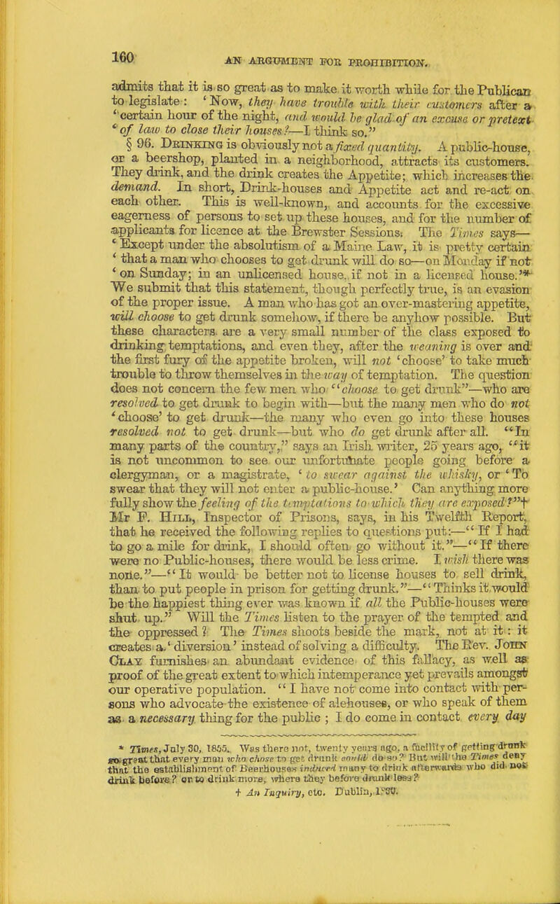 admits that it is so great as to make it worth while for the Publican to legislate : ‘Now, they have trouble with their customers after a 1 certain hour of the night, and would- he glad of an excuse or pretext ‘ of law to close their houses t—I think so. ” § 96. Drinking is obviously not a fixed quantity. A public-house, or a beershop, planted in a neighborhood, attracts its customers. They drink, and the drink creates the Appetite; which increases the. demand. In short, Drmk-houses and Appetite act and re-act on each other. This is well-known, and accounts for the excessive eagerness of persons to set up these houses, and for the number of applicants for licence at the Brewster Sessions: The Times says— ‘ Except under the absolutism of a Maine Law, it is pretty certain * that a man who chooses to get drunk will do so—on Monday if not ‘ on Sunday; in an unlicensed house,, if not in a licensed house.’* We submit that this statement, though perfectly true, is an evasion of the proper issue. A man who has got an over-mastering appetite, will choose to get drunk somehow, if there be anyhow possible. But these characters, are a very small number of the class exposed to drinking temptations, and even they, after the weaning is over and the first fury of the appetite broken, will not ‘choose’ to take much trouble to throw themselves in the way of temptation. The question does not concern the few men who “choose to get drunk”—who are resolved to get drunk to begin with—but the many men who do not ‘ choose’ to get drunk—the many who even go into these houses resolved not to get drunk—but who do get drunk after all. “ In many parts of the country,” says an Irish, writer, 25 years ago, “it is not uncommon to see our unfforthfaate people going before a clergyman, or a magistrate, £ to sircar against the whisky, or ‘ To swear that they will not enter a public-house.’ Can anything more fully show Ohs feeling of the temptations to-which they are exposed'?”+ Mr F. Hill, Inspector of Prisons, says, in his Twelfth Report, that he received the following replies to questions put:—££ If I had to go a mile for drink, I should often go without it.”—“If there were no Public-houses, there would be less crime. I wish there was node.”—“It would-be better not to license houses to sell drink, than to put people in prison for getting drunk.”—“Thinks it would be the happiest thing ever was known if all the Public-houses were shut up.” Will the Times listen to the prayer of the tempted and the oppressed ? The Times shoots beside the mark, not at it: it creates a.‘diversion’instead of solving a difficulty. The Bev. John Clay furnishes- an abundant evidence of this fallacy, as well as proof of the great extent to which intemperance yet prevails amongst our operative population. ‘ ‘ I have not come into contact with per- sons who advocate-the existence of alehouses, or who speak of them a3 a necessary tiling for the public ; I do come in contact every day * Times, July SO, 1805. Was there not, twenty years ago, a facility of getting drunk £Oagr?atthat every man icho chose to g'es drunk oooUb do so? But will'iho Times deny that the establishment, of Beerhouses indnird iminy to drink nfienvHi’ds who aid- no* drink before? or. to drinkmore, where they before drunk less? + An Inquiry, etc. Dublin, T'Vt).