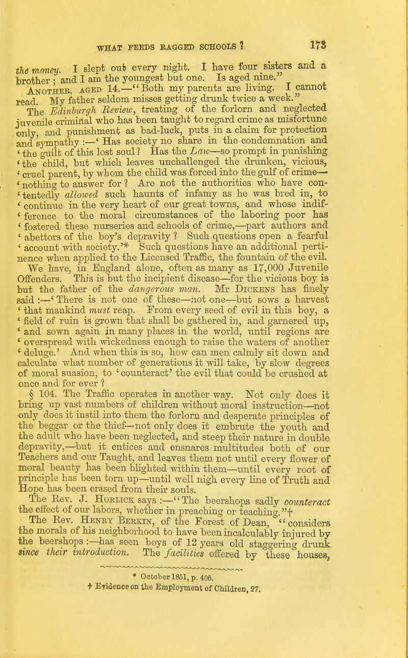 178 WHAT FEEDS BAGGED SCHOOLS 1 the money. I slept out every night. I have four _ sisters and a brother ; and I am the youngest but one. Is aged nine.” Another, aged 14.—“Both my parents are living. I cannot read. My father seldom misses getting drunk twice a week.” Tlie Edinburgh Review, treating of the forlorn and neglected juvenile criminal who has been taught to regard crime as misfortune only, and punishment as bad-luck, puts in a claim for protection and sympathy :—‘ Has society no share in the condemnation and t the guilt of this lost soul? Has the Law—so prompt in punishing (the 'child, but which leaves unchallenged the drunken, vicious, 1 cruel parent, by whom the child was forced into the gulf of crime— £ nothing to answer for ? Are not the authorities who have con- tentedly allowed such haunts of infamy as he was bred in, to < continue in the very heart of our great towns, and whose indif- < ference to the moral circumstances of the laboring poor has ‘ fostered these nurseries and schools of crime,—part authors and * abettors of the boy’s depravity ? Such questions open a fearful ‘ account with society.’* Such questions have an additional perti- nence when applied to the Licensed Traffic, the fountain of the evil. We have, in England alone, often as many as 17,000 Juvenile Offenders. This is but the incipient disease—for the vicious boy is but the father of the dangerous man. Mr Dickens has finely said :—‘ There is not one of these—not one—but sows a harvest ‘ that mankind must reap. From every seed of evil in this boy, a ‘ field of ruin is grown that shall be gathered in, and garnered up, ‘ and sown again in many places in the world, until regions are ‘ overspread with wickedness enough to raise the waters of another ‘ deluge.’ And when this is so, how can men calmly sit down and calculate what number of generations it will take, by slow degrees of moral suasion, to ‘counteract’ the evil that cotdd be crushed at once and for ever ? § 104. The Traffic operates in another way. Not only does it bring up vast numbers of children without moral instruction—not only does it instil into them the forlorn and desperate principles of the beggar or the thief—not only does it embrute the youth and the adult who have been neglected, and steep their nature in double depravity,—but it entices and ensnares multitudes both of our Teachers and our Taught, and leaves them not until every flower of moral beauty has been blighted within them—until every root of principle has been tom up—until well nigh every line of Truth and Hope has been erased from their souls. The Bev. J. Hoklick says :—“The beershops sadly counteract the effect of our labors, whether in preaching or teaching. ”f The Bev. Henry Berkin, of the Forest of Dean, “considers the morals of his neighborhood to have been incalculably injured by the beershops : has seen boys of 12 years old staggering drunk since their introduction. The facilities offered by these houses, * October 1851, p. 406. + Evidence on the Employment of Children, 27.