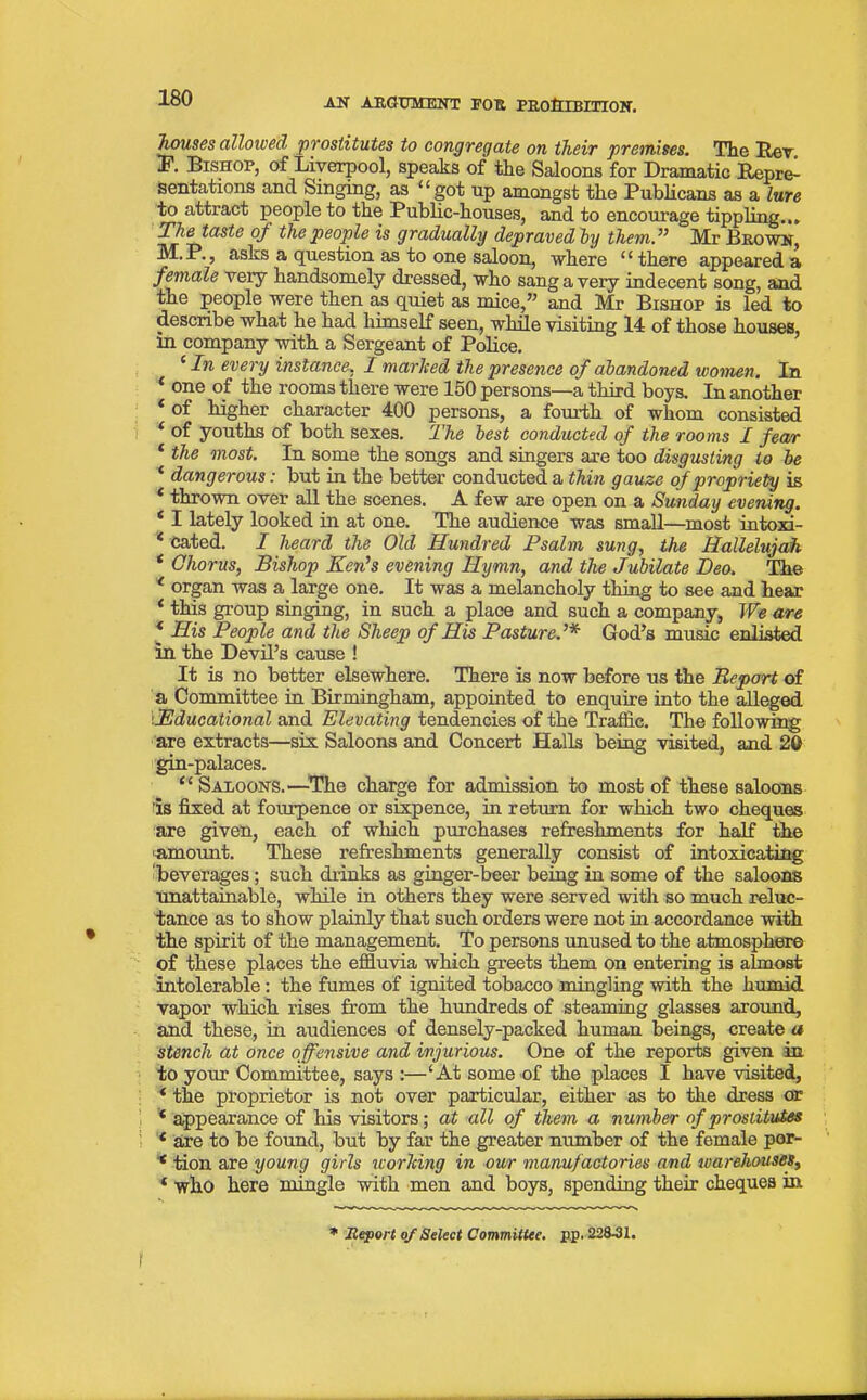 houses allowed prostitutes to congregate on their premises. The Rev. I1. Bishop, of Liverpool, speaks of the Saloons for Dramatic Repre- sentations and Singing, as ‘1 got up amongst the Publicans as a lure to attract people to the Public-houses, and to encourage tippling... The taste oj the people is gradually depraved, by them.” Mr Brown, M.P., asks a question as to one saloon, where “ there appeared a female very handsomely dressed, who sang a very indecent song, and the people were then as quiet as mice,” and Mr Bishop is led to describe what he had himself seen, while visiting 14 of those houses, in company with a Sergeant of Police. ‘ In every instance, I marked the presence of abandoned women. In * one of the rooms there were 150 persons—a third boys. In another * of higher character 400 persons, a fourth of whom consisted ‘ of youths of both sexes. The best conducted of the rooms I fear ‘ the most. In some the songs and singers are too disgusting to be ‘ dangerous: but in the better conducted a thin gauze of propriety is * thrown over all the scenes. A few are open on a Sunday evening. * I lately looked in at one. The audience was small—most intoxi- * cated. I heard the Old Hundred Psalm sung, the Hallelujah * Chorus, Bishop Ken’s evening Hymn, and the Jubilate Deo. The 1 organ was a large one. It was a melancholy thing to see and hear * this group singing, in such a place and such a company, We are * His People and the Sheep of His Pastured* God’s music enlisted in the Devil’s cause ! It is no better elsewhere. There is now before us the Report of a Committee in Birmingham, appointed to enquire into the alleged i.Educational and Elevating tendencies of the Traffic. The following are extracts—six Saloons and Concert Halls being visited, and 20 gin-palaces. “Saloons.—The charge for admission to most of these saloons is fixed at fourpence or sixpence, in return for which two cheques are given, each of which purchases refreshments for half the 'amount. These refreshments generally consist of intoxicating beverages ; such drinks as ginger-beer being in some of the saloons unattainable, while in others they were served with so much reluc- tance as to show plainly that such orders were not in accordance with the spirit of the management. To persons unused to the atmosphere of these places the effluvia which greets them on entering is almost intolerable : the fumes of ignited tobacco mingling with the humid vapor which rises from the hundreds of steaming glasses around, and these, in audiences of densely-packed human beings, create a stench at once offensive and injurious. One of the reports given in to your Committee, says :—‘At some of the places I have visited, ‘ the proprietor is not over particular, either as to the dress or ‘ appearance of his visitors; at all of them a number of prostitutes { are to be found, but by far the greater number of the female por- * tion are young girls working in our manufactories and warehouses, * who here mingle with men and boys, spending their cheques in * Report of Select Committee. p.p. 228-31.