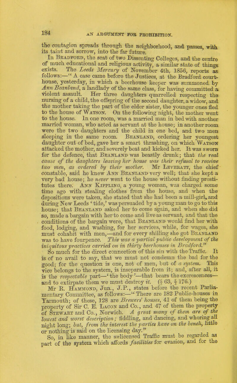 tlie contagion spreads through the neighborhood, and passes, with its taint and sorrow, into the far future. In Bradford, the seat of two Dissenting Colleges, and the centre of much educational and religious activity, a similar state of things exists. The Leeds Mercury of November 4th, 185G, reports as follows:—“ A case came before the Justices, at the Bradford court- house, yesterday, in which a beerhouse keeper was summoned by Ann Beanland, a landlady of the same class, for having committed a violent assault. Her three daughters quarrelled respecting the nursing of a child, the offspring of the second daughter, a widow, and the mother taking the part of the elder sister, the younger ones fled to the house of Watson. On the following night, the mother went to the house. In one room, was a married man in bed with another married woman, who acted as servant at the house; in another room were the two daughters and the child in one bed, and two men sleeping in the same room. Beanland, ordering her youngest daughter out of bed, gave her a smart thrashing, on which Watson attacked the mother, and severely beat and kicked her. It was sworn for the defence, that Beanland was beastly drunk; that the real cause of the daughters leaving her house teas their refusal to receive two men, as ordered by their mother. Mr Levekatt, the chief constable, said he knew Ann Beanland very well; that she kept a very bad house; he never went to the house without finding prosti- tutes there. Ann Kippling, a yomig woman, was charged some time ago with stealing clothes from the house, and when the depositions were taken, she stated that she had been a mill-girl* and during New Leeds ‘ tide,’ was persuaded by a young man to go to this house; that Beanland asked her to come aigain, and when she did so, made a bargain with her to come and live as servant, and that the conditions of the bargain were, that Beanland would find her with food, lodging, and washing, for her services, while, for wages, she must cohabit with men,—and for every shilling she got Beanland was to have fourpence. This was a partial public development of the iniquitous practices carried on in thirty beerhouses in Bradford.” So much for the direct connection of this sin with the Traffic. It is of no avail to say, that we must not condemn the bad for the good; for the question is one, not of men, but of a system. This vice belongs to the system, is inseparable from it; and, after all, it is the respectable part—‘the body’—that bears the excrescences— and to extirpate them we must destroy it. (§ 63, § 176.) Mr R. Hammond, Jim., J.P., states before the recent Parlia- mentary Committee, as follows:—“There are 182 Public-houses in Yarmouth; of these, 128 are Brewers houses, 41 of them being the property of Sir C. E. Lacon and Co., and 47 of them the property of Stewart and Co., Norwich. A great many of them are of the lowest and ivorst description; fiddling, and dancing, and whoring all night long; but, from the interest the parties have on the bench, little or nothing is said on the licensing day.” So in like manner, the unlicensed Traffic must be regarded as paid of the system which affords facilities for evasion, and for the