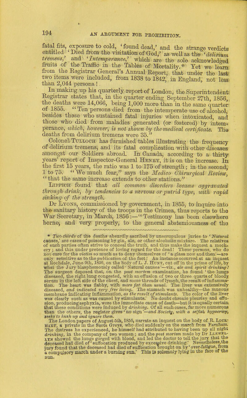 fatal fits, exposure to cold, ‘ found dead,’ and tlie strange verdicts entitled Died from the visitation of God,5 as well as the ‘ delirium tremens and Intemperance > which are the sole acknowledged fruits of the Traffic in the Tables of Mortality.* Yet we learn from the Registrar General’s Annual Report, that under the last' !r° lt®“3Jwere mcluded, from 1838 to 1842, in England, not less than 2,044 persons! In making up his quarterly report of London, the Superintendent: Registrar states that, in the quarter ending September 27th 1856 the deaths were 14,066, being 1,000 more than in the same quarter of 1855. “ Ten persons died from the intemperate use of alcohol, besides those who sustained fatal injuries when intoxicated, and those who died from maladies generated (or fostered) by intem- perance, which, however, is not shown by the medical certificate. The deaths from delirium tremens were 35. ” Colonel Tulloch has furnished tables illustrating the frequency of delirium tremens, and its fatal complication with other diseases amongst our Soldiers abroad. In Canada, according to a thirty years’ report of Inspector-General Henry, it is on the increase. In the first 15 years, the ratio was 1 to 175 of strength; in the second, 1 to 75. “ We much fear,” says the Medico Gkirurgieal Review, “that the same increase extends to other stations.” Lippioh found that all common disorders became aggravated through drink, by tendencies to a nervous or putrid type, with rapid sinking> of the strength. Dr Lyons, commissioned by government, in 1855, to inquire into the sanitary history of the troops in the Crimea, thus reports to the War Secretary, in March, 1856:—“ Testimony has been elsewhere borne, and very properly, to the general abstemiousness of the * Two-thirds of the deaths absurdly ascribed by unscrupulous juries to ‘Natural causes,' are cases of poisoning by gin, ale, or other alcoholics mixture. The relatives of such parties often strive to conceal the truth, and thus make the inquest a mock- ery ; and this under pretence of loving regard for the dead.' These persons, who do not care for the victim so much as to deny themselves of ‘ a glass now aud then'—are only sensitive as to. the publication of the fact! An instance occurred at an inquest at Rochdale, June 9th, 1856, on the body of L. J. Hunt, cut off in the prime of life, by what the Jury blasphemously oalled ■ Natural causes ’—viz., ale and1 spirit drinking! The surgeon deposed that, on the post mortem examination, he found ‘ the lungs diseased, the right lung congested, with an effusion of two or three quarts of bloody serum in the left side of the chest, and some threads of lymph, the result of inflamma- tion. The heart was flabby, with more fat than usual. The liver was extensively diseased, and. indicated very free living.' The stomach was unhealthy—the mucous membrane Indicating inflammation, as the result of stimulants. The color of the liver was clearly such as was caused by stimulants.’ No doubt chronic pleurisy and effu- sion, producing asphyxia, were the immediate oause of death—but it is equally certain that these conditions were induced by drinking. Of all such cases, far more numerous than the others, the register gives ‘ no sign ’—and Society, with a selfish hypocrisy, seeks to hush up and ignore them. The London papers of August 5th, 1856, narrate an inquest on the body of R. Lock- haet, a private in the Scots Greys, who died suddenly on the march from Faraham. The distress he experienced, he himself had attributed to having been up all night drinking, in the company of two women ; and the post mortem made by Dr Lukwkl- nTN showed the lungs gorged with blood, and led the doctor to tell the jury that the deceased had died of ‘ suffocation produced by excessive drinking.' Nevertheless, the jury found that the deceased had died of suffocation brought on by ‘ over-fatigue, from a compulsory march under a burning son,’ This is solemnly lying in the face of the sun. v.