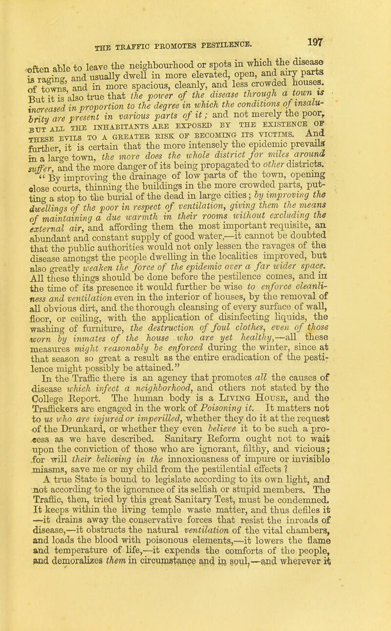 the traffic promotes pestilence. ••often able to leave the neighbourhood or spots in which the disease is racing and usually dwell in more elevated, open, and airy parts of towns, and in more spacious, cleanly, and less crowded houses. T5ut it is also true that the 'power of the disease through a town is inn-eased in proportion to the degree in which the conditions of msaiu- britu are present in various parts of it; and not merely the poorr INHABITANTS are exposed by the existence of but alb the RISK OF BECOMING ITS VICTIMS. And THESE EVILS TO A GREATER . , further it is certain that the more intensely the epidemic prevails in a large town, the more does the whole district for miles around suffer and the more danger of its being propagated to other districts. << By improving the drainage of low parts of the town, opening close courts, thinning the buildings in the more crowded parts, put- ting a stop to the burial of the dead in large cities; by improving the dwellings of the poor in respect of ventilation, giving them the means of maintaining a due warmth in their rooms without excluding the external air, and affording them the most important requisite, an abundant and constant supply of good water,—it cannot be doubted that the public authorities would not only lessen the ravages of the disease amongst the people dwelling in the localities improved, but also greatly wealcen the force of the epidemic over a far wider space. All these things should be done before the pestilence comes, and in the time of its presence it would further be wise to enforce cleanli- ness and ventilation even in the interior of houses, by the removal of all obvious dirt, and the thorough cleansing of every surface of wall, floor, or ceiling, with the application of disinfecting liquids, the washing of furniture, the destruction of foul clothes, even of those worn by inmates of the house who are yet healthy,—all these measures might reasonably be enforced during the winter, since at that season so great a result as the entire eradication of the pesti- lence might possibly be attained.” In the Traffic there is an agency that promotes all the causes of disease which infect a neighborhood, and others not stated by the College Report. The human body is a Living House, and the Traffickers are engaged in the work of Poisoning it. It matters not to us who are injured or imperilled, whether they do it at the request of the Drunkard, or whether they even believe it to be such a pro- cess as we have described. Sanitary Reform ought not to wait upon the conviction of those who are ignorant, filthy, and vicious; .for will their believing in the innoxiousness of impure or invisible miasms, save me or my child from the pestilential effects 1 A true State is bound to legislate according to its own light, and not according to the ignorance of its selfish or stupid members. The Traffic, their, tried by this great Sanitary Test, must be condemned. It keeps within the living temple waste matter, and thus defiles it —it drains away the conservative forces that resist the inroads of disease,—it obstructs the natural ventilation of the vital chambers, and loads the blood with poisonous elements,—it lowers the flame and temperature of life,—it expends the comforts of the people, and demoralizes them in circumstance and in soul,—and wherever it