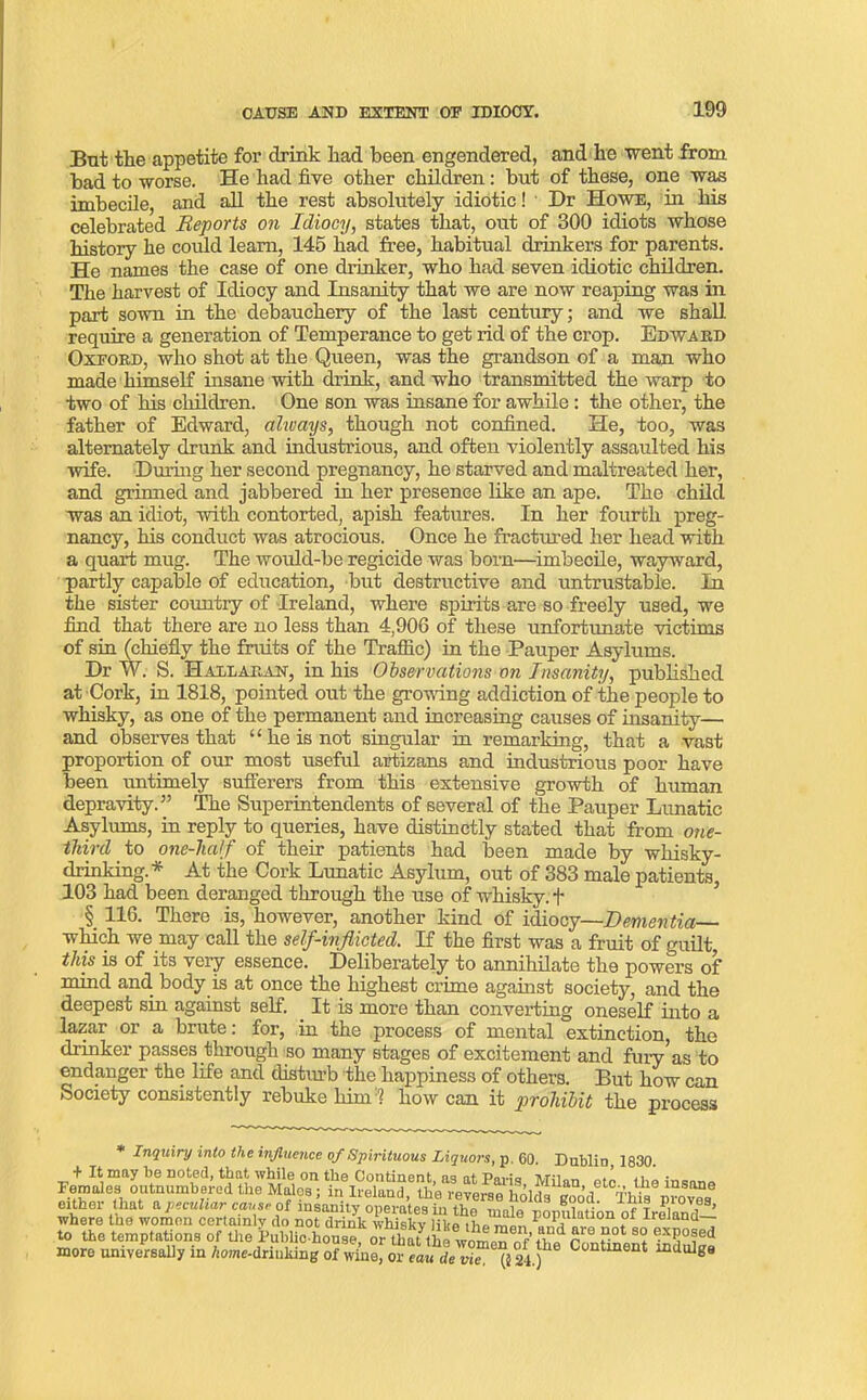 But the appetite for drink had been engendered, and he went from had to worse. He had five other children: but of these, one was imbecile, and all the rest absolutely idiotic! Dr Howe, in his celebrated Reports on Idiocy, states that, out of 300 idiots whose history he could learn, 145 had free, habitual drinkers for parents. He names the case of one drinker, who had seven idiotic children. The harvest of Idiocy and Insanity that we are now reaping was in part sown in the debauchery of the last century; and we shall require a generation of Temperance to get rid of the crop. Edwabd Oxfobd, who shot at the Queen, was the grandson of a man who made himself insane with drink, and who transmitted the warp to two of his children. One son was insane for awhile : the other, the father of Edward, always, though not confined. He, too, was alternately drunk and industrious, and often violently assaulted his wife. During her second pregnancy, he starved and maltreated her, and grinned and jabbered in her presence like an ape. The child was an idiot, with contorted, apish features. In her fourth preg- nancy, his conduct was atrocious. Once he fractured her head with a quart mug. The would-be regicide was born—imbecile, wayward, partly capable of education, but destructive and untrustable. In the sister country of Ireland, where spirits are so freely used, we find that there are no less than 4,906 of these unfortunate victims of sin (chiefly the fruits of the Traffic) in the Pauper Asylums. Dr W. S. Hallaban, in his Observations on Insanity, published at Cork, in 1818, pointed out the growing addiction of the people to whisky, as one of the permanent and increasing causes of insanity— and observes that “he is not singular in remarking, that a vast proportion of our most useful artizans and industrious poor have been untimely sufferers from this extensive growth of human depravity.” The Superintendents of several of the Pauper Lunatic Asylums, in reply to queries, have distinctly stated that from one- tliird to one-half of their patients had been made by whisky- drinking.* At the Cork Lunatic Asylum, out of 383 male patients, 103 had been deranged through the use of whisky. + § 116. There is, however, another kind of idiocy—Dementia which we may call the self-inflicted. If the first was a fruit of guilt this is of its very essence. Deliberately to annihilate the powers of mind and. body is at once the highest crime against society, and the deepest sin against self. It is more than converting oneself into a lazar or a brute: for, in the process of mental extinction, the drinker passes through so many stages of excitement and fury as to endanger the life and distiu’b the happiness of others. But how can Society consistently rebuke himhow can it prohibit the process * Inquiry into the influence of Spirituous Liquors, p. 60. Dublin, 1830. + It may be noted, that while on the Continent »« »t p.,.;. hj;i „ • Feroaiea outnumbered the Halos; in Ireland, the reverse holds ^ril fh^provM either that a peculiar cause of insanity onerates in ttio Proves, where the women certainly do notdrink Sv S ration of Ireland- to the temptations of the Public-house or that the ple ?-0t ®xP°?ed more universally in Wdri,iking of &or eau^lTVuf “dulg8