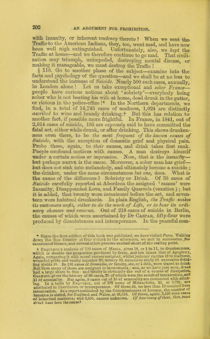 with insanity, or inherent tendency thereto 1 When -we sent the Traffic to the American Indians, they, too, went mad, and have now been well nigh extinguished. Unfortunately, also, we kept the Traffic at home—and we therefore continue to go mad. That civili- zation may triumph, unimpeded, destroying mental disease, or making it manageable, we must destroy the Traffic ! § 118. Go to another phase of the subject—examine into the facts and psychology of the question—and we shall be at no loss to understand the increase of Suicide. Nearly 500 such cases, annually, in London alone ! Let us take exceptional and sober France— people have curious notions about ‘ sobriety’—everybody being sober who is not beating his wife at home, dead drunk in the gutter, or riotous in the police-office !* In the Northern departments, we find, in a total of 14,745 cases of madness, 1,024 are distinctly ascribed to wine and brandy drinking, + But this has relation to another fact, if possible more frightful. In France, hi 1841, out of 2,814 cases of suicide, 185 are expressly said to have committed the fatal act, either while drunk, or after drinking. This shows drunken- ness even there, to be the most frequent of the known causes of Suicide, with the exception of domestic grief and physical pain. Probe these, again, to their causes, and diink takes first rank. People confound motives with causes. A man destroys himself under a certain notion or impression. Now, that is the insanity— but perhaps drink is the cause. Moreover, a sober man has grief— but does not sink into melancholy, and ultimately become a suicide ; the drinker, under the same circumstances but one, does. What is the cause of the difference 1 Sobriety or Drink. Of 38 cases of Suicide carefully reported at Aberdeen the assigned £ causes’ were Insanity, Disappointed Love, and Family Quarrels (vexation) ; but it is added, that twenty were intoxicated before the act, and seven- teen were habitual drunkards. In plain English, the Traffic makes its customers unfit, either to do the work of Life, or to bear its ordi- nary chances and reverses. Out of 218 cases of suicide in Berlin, the causes of which were ascertained by Dr Caspar, fifty-four were produced by dissoluteness and intemperance. In the peaceful com- * Since the first edition of this hook was published, we have visited Paris. Walking down the Rue Censier at four o'clock in the afternoon, we met in succession Jive intoxicated blouses, and several other persons excited short of the reeling point. + Esqtjikol’s analysis of 132 cases of Mania, gives 18, or 1 in 11, to drunkenness, which is double the proportion produced by fever, and ten times that of Apoplexy. Again, comparing it with moral causes assigned, whilst jealousy excites 13tonmdness, wounded pride and vanity together 23, misery 19, excessive study 10. excessive drink- ing yields 18. In 181 cases of Dementia, or fatuity, six, or l-30th, were traoed to drink. But then many of these are assigned to monomania; and, as wo have just seen, dnnk had a large share in that: andfatuityis obviously the end of a course of dissipation. Calmeil gives the history of 62 cases, 20 of which were the resultof intoxication,and 11 of sensuality. But again, 9 cases out of 10 of sensuality are connected with drink- ing. In a table by Esquibol, out of 372 cases of Melancholia, 55, or l-7th, are attributed to libertinism or intemperance. Of these 55, no less than 19 resulted fr0™ intoxication. In a report published by the Commissioners of Lunacy, tho number or lunatics is stated, for England and Wales, at 26,516. Of those, again, 2 526 were cases of inherited madness; and 2,335, causes unknown. Of how many of these, men, must drinic have been the cause ?