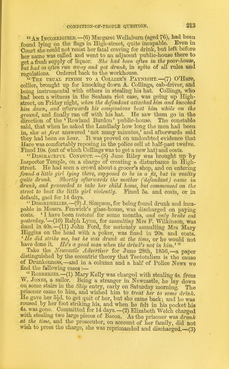 “An Incorrigible.—(6) MargaretWellaburn (aged 76), had been found lying on the flags in High-street, quite incapable. Even in Court she could not resist her fatal craving for drink, but left before her name was called and went to an adjacent public-house there to out a fresh supply of liquor. She had been often in the poor-house, but hacl as often run away and got drunk, in spite of all rules and re<ndations. Ordered back to the workhouse. “The usual finish to a Collier’s Paynight.—(7) O’Hare, collier, brought up for knocking down A. Collings, cab-driver, and being instrumental with others in stealing his hat. Collings, who had been a witness in the Seaham riot case, was going up High- street, on Friday night, when the defendant attacked him and knocked him down, and afterwards his companions beat him while on the ground, and finally ran off with his hat. He saw them go in the direction of the 1 Howland Burdon ’ public-house. The constable said, that when he asked the Landlady how long the men had been in, she at first answered * not many minutes,’ and afterwards said they had been an hour. It was proved on undoubted evidence that Hare was comfortably reposing in the police cell at half-past twelve. Fined 10s. (out of winch Collings was to get a new hat) and costs. “Disgraceful Conduct.—(8) Jane Riley was brought up by Inspector Temple, on a charge of creating a disturbance in High- street. He had seen a crowd about a grocer’s shop, and on entering found a little girl lying there, supposed to be in a fit, but in reality quite drunk. Shortly afterwards the mother (defendant) came in drunk, and proceeded to take her child home, but commenced on the street to beat the little girl violently. Fined 5s. and costs, or in default, gaol for 14 days. “Disorderlies.—(9) J. Simpson, for being found drunk and inca- pable in Messrs. Fenwick’s glass-house, was discharged on paying costs. ‘ I have been teetotal for some months, and only broke out yesterday.’—(10) Ralph Lynn, for assaulting Mrs F. Wilkinson, was fined in 40s.—(11) John Ford, for seriously assaulting Mrs Mary Higgins on the head with a poker, was fined in 20s. and costs. ‘ He did strike me, but he teas drunk at the time, or he would not have done it. He’s a good man when the drink’s not in him.’ ” . Take the Newcastle Advertiser for June 28th, 1856,—a paper distinguished by the eccentric theory that Teetotalism is the cause of Drunkenness,—and in a column and a half of Police News we find the following cases:— “Robberies.—(1) Mary Kelly was charged with stealing 4s. from W. Jones, a sailor. Being a stranger in Newcastle, he lay down on some stairs in the Ship entry, early on Saturday morning. The prisoner came to him, and wished him to treat her to sonie drink. He gave her 5id. to get quit of her, but she came back; and he was roused by her foot striking his, and when he felt in his pocket his 4s. was gone. Committed for 14 days.—(2) Elizabeth Welch charged with stealing two large pieces of Bacon. As the prisoner was drunk at. the time, and the prosecutor, on account of her family, did not wish to press the charge, she was reprimanded and discharged.—(3)