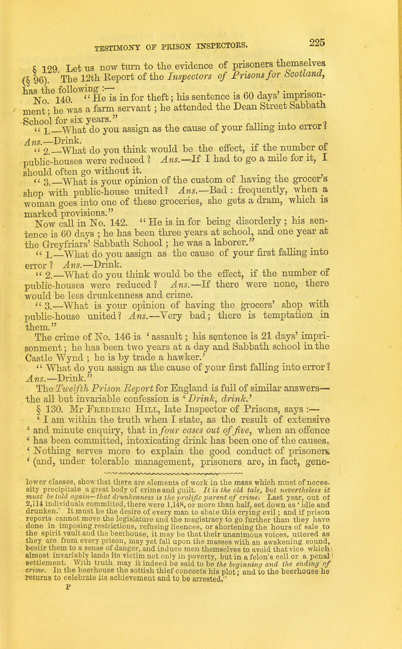 testimony op prison inspectors. c -tog. Let us now turn to the evidence of prisoners themselves (§ 96). The 12th Report of the Inspectors of Prisons for Scotland, ^No 140. <( He is in for theft; his sentence is 60 days’imprison- ment ; he was a farm servant; he attended the Dean Street Sabbath School for six years. ” . « i What do you assign as the cause of your falling into error l ^ Drink. cc 2.—What do you think would be the effect, if the number of public-houses were reduced ? Ans.—If I had to go a mile for it, I should often go without it. . <£ g. What is your opinion of the custom of having the grocers shop with public-house united? Ans.—Bad: frequently, when a woman goes into one of these groceries, she gets a dram, which is marked provisions.” Now call in No. 142. “ He is in for being disorderly ; his sen- tence is 60 days ; he has been three years at school, and one year at the Greyfriars’ Sabbath School ; he was a laborer.” “ i.—What do you assign as the cause of your first falling into error ? Ans.—Drink. “ 2.—What do you think would be the effect, if the number of public-houses were reduced? Ans.—If there were none, there would be less drunkenness and crime. “ 3.—What is your opinion of having the grocers’ shop with public-house united? Ans.—Yery bad; there is temptation in them.” The crime of No. 146 is ‘ assault; his sentence is 21 days’ impri- sonment ; he has been two years at a day and Sabbath school in the Castle Wynd ; he is by trade a hawker.’ 1 ‘ What do you assign as the cause of your first falling into error ? Ans.—Drink.” The Tivelftli Prison Report for England is full of similar answers— the all but invariable confession is ‘Drink, drink.’ § 130. Mr Frederic Hell, late Inspector of Prisons, says :— ‘ I am within the truth when I state, as the result of extensive 1 and minute enquiry, that in four cases out offive, when an offence ‘ has been committed, intoxicating drink has been one of the causes, ‘ Nothing serves more to explain the good conduct of prisoners. ‘ (and, under tolerable management, prisoners are, in fact, gene- lower classes, show that there are elements of work in the mass which must of neces- sity precipitate a great body of crime and guilt. It is the old tale, but nevertheless it must be told again— that drunkenness is tlte prolific parent of crime. Last year, out of 2,114 individuals committed, there were 1,14R, or more than half, set down as ‘ idle and drunken.’ It must he the desire of every man to abate this crying evil; and if prison reports cannot move the legislature and the magistracy to go further than they have done in imposing restrictions, refusing licences, or shortening the hours of sale to the spirit vault and the beerhouse, it may be that their unanimous voices, uttered as they are from every prison, may yet fall upon the masses with an awakening sound, bestir them to a sense of danger, and induce men themselves to avoid that vice which almost invariably lands its victim not only in poverty, but in a felon's coll or a penal' settlement. With truth may it indeed be said to be the beginning and the ending of crime. In the beerhouse the sottish thief concocts his plot: and to the beerhouse he returns to celebrate its achievement and to be arrested,” P