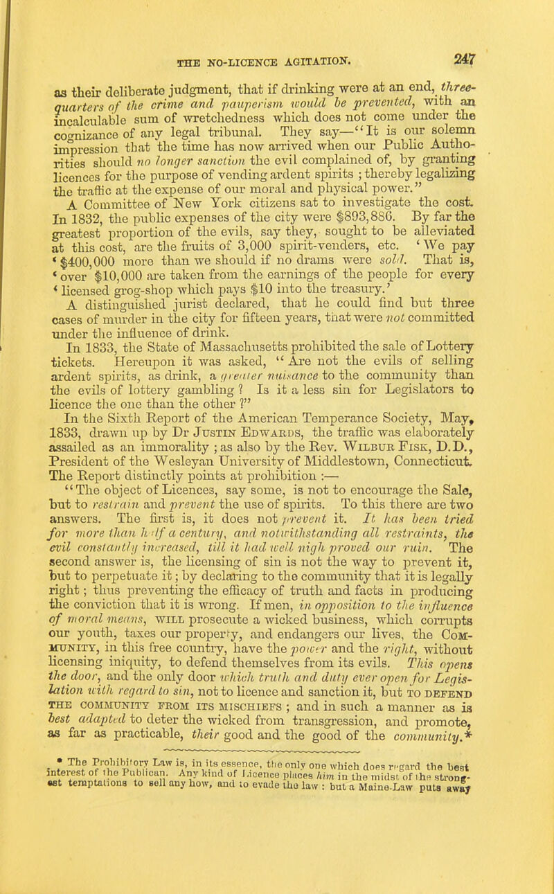 as their deliberate judgment, that if drinking were at an end, three- quarters of the crime and pauperism would he prevented, with an incalculable sum of wretchedness which does not come under the cognizance of any legal tribunal. They say—“It is our solemn impression that the time has now arrived when our Public Autho- rities should no longer sanction the evil complained of, by granting licences for the purpose of vending ardent spirits ; thereby legalizing the traffic at the expense of our moral and physical power.” A Committee of New York citizens sat to investigate the cost. In 1832, the public expenses of the city were $893,880. By far the greatest proportion of the evils, say they, sought to be alleviated at this cost, are the fruits of 3,000 spirit-venders, etc. ‘ We pay ‘$400,000 more than we should if no drains were sold. That is, « over $10,000 are taken from the earnings of the people for every * licensed grog-shop which pays $10 into the treasury.’ A distinguished jurist declared, that he could find but three cases of murder in the city for fifteen years, that were not committed under the influence of drink. In 1833, the State of Massachusetts prohibited the sale of Lottery tickets. Hereupon it was asked, “ Are not the evils of selling ardent spirits, as drink, a grenter nuisance to the community than the evils of lottery gambling ? Is it a less sin for Legislators to licence the one than the other 1” In the Sixth Report of the American Temperance Society, May, 1833, drawn up by Dr Justin Edwards, the traffic was elaborately assailed as an immorality ; as also by the Rev. Wilbur Fisk, D.D., President of the Wesleyan University of Middlestown, Connecticut. The Report distinctly points at prohibition :— “The object of Licences, say some, is not to encourage the Sale, but to restrain and prevent the use of spirits. To this there are two answers. The first is, it does not prevent it. It has been tried for more than li df a century, and notwithstanding all restraints, the evil constantly increased, till it had well nigh proved our ruin. The second answer is, the licensing of sin is not the way to prevent it, but to perpetuate it; by declaring to the community that it is legally right; thus preventing the efficacy of truth and facts in producing the conviction that it is wrong. If men, in opposition to the influence of moral means, will prosecute a wicked business, which corrupts our youth, taxes our properly, and endangers our lives, the Com- munity, in this free country, have the power and the right, without licensing iniquity, to defend themselves from its evils. This opens the door, and the only door which truth and duty ever open for Legis- lation with regard to sin, not to licence and sanction it, but to defend the community from its mischiefs ; and in such a manner as is best adapted to deter the wicked from transgression, and promote, as far as practicable, their good and the good of the community.* . * T*1f I'aw in its essence, the only one which does regard the best interest of he Publican Any kind of I.icence places him in the midst of the strong- set temptations to soil any how, and to evade the law : but a Maine.Law puts away