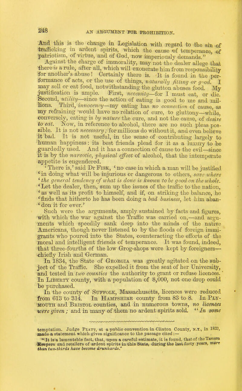 And tills is the change in Legislation with regard to the sin of trafficking in ardent spirits, which the cause of temperance, of patriotism, of virtue, and. of God, now imperiously demands. ” Against the charge of immorality, may not the dealer allege that there is a rule, after all, which will exonerate him from responsibility for another s abuse! Certainly there is. It is found in the per- formance of acts, or the use of things, naturally fitting or g'<od. I may sell or eat food, notwithstanding the glutton abuses food. My justification is ample. First, necessity—for I must eat, or die. Second, utility since the action of eating is good to me and mil- lions. Third, innocennj—my eating has no connection of cause, as my refraining would have no relation of cure, to gluttony—while, conversely, eating is by nature the cure, and not the cause, of desire to eat. Now, in reference to alcohol, there are no such pleas pos- sible. It is not necessary; for millions do without it, and even believe it bad. It is not useful, in the sense of contributing largely to human happiness: its best friends plead for it as a luxury to be guardedly used. And it has a connection of cause to the evil—since it is by the narcotic, physical effect of alcohol, that the intemperate appetite is engendered. ; There is,’ said Dr Fisk, ‘ no case in which a man will be justified e in doing what will be injurious or dangerous to others, save where ‘ the general tendency of what is done is known to be good on the whole. ‘ Let the dealer, then, sum up the issues of the traffic to the nation, ‘ as well as its profit to himself, and if, on striking the balance, he ‘ finds that hitherto he has been doing a bad business, let him aban- ‘ don it for ever.’ Such were the arguments, amply sustained by facts and figures, with which the war against the Traffic was carried on,—and argu- ments which speedily sank deep into the minds of the native Americans, though never listened to by the floods of foreign immi- grants who poured into the States, counteracting the efforts of the moral and intelligent friends of temperance. It was found, indeed, that three-fourths of the low Grog-shops were kept by foreigners— chiefly Irish and German. In 1834, the State of Georgia was greatly agitated on the sub- ject of the Traffic. She expelled it from the seat of her University, and tested in two counties the authority to grant or refuse licences.' In Liberty county, with a population of 8,000, not one drop could he purchased. In the county of Suffolk, Massachusetts, licences were reduced from 013 to 314. In Hampshire county from 83 to 8. In Ply- mouth and Bristol counties, and in numerous towns, no licences were given; and in many of them no ardent spirits sold. ‘ ‘ In some temptation. Judge Platt, at a public convention in Clinton County, n.y., in 1833, made a statement which gives significance to the passage cited:— “ It is a lamentable fact, that, upon a careful estimate, it is found, that,of (heTavem •Keepers and retailers of ardent spirits in this State, during the last forty years, more than tuio-thirds have become drunkards.