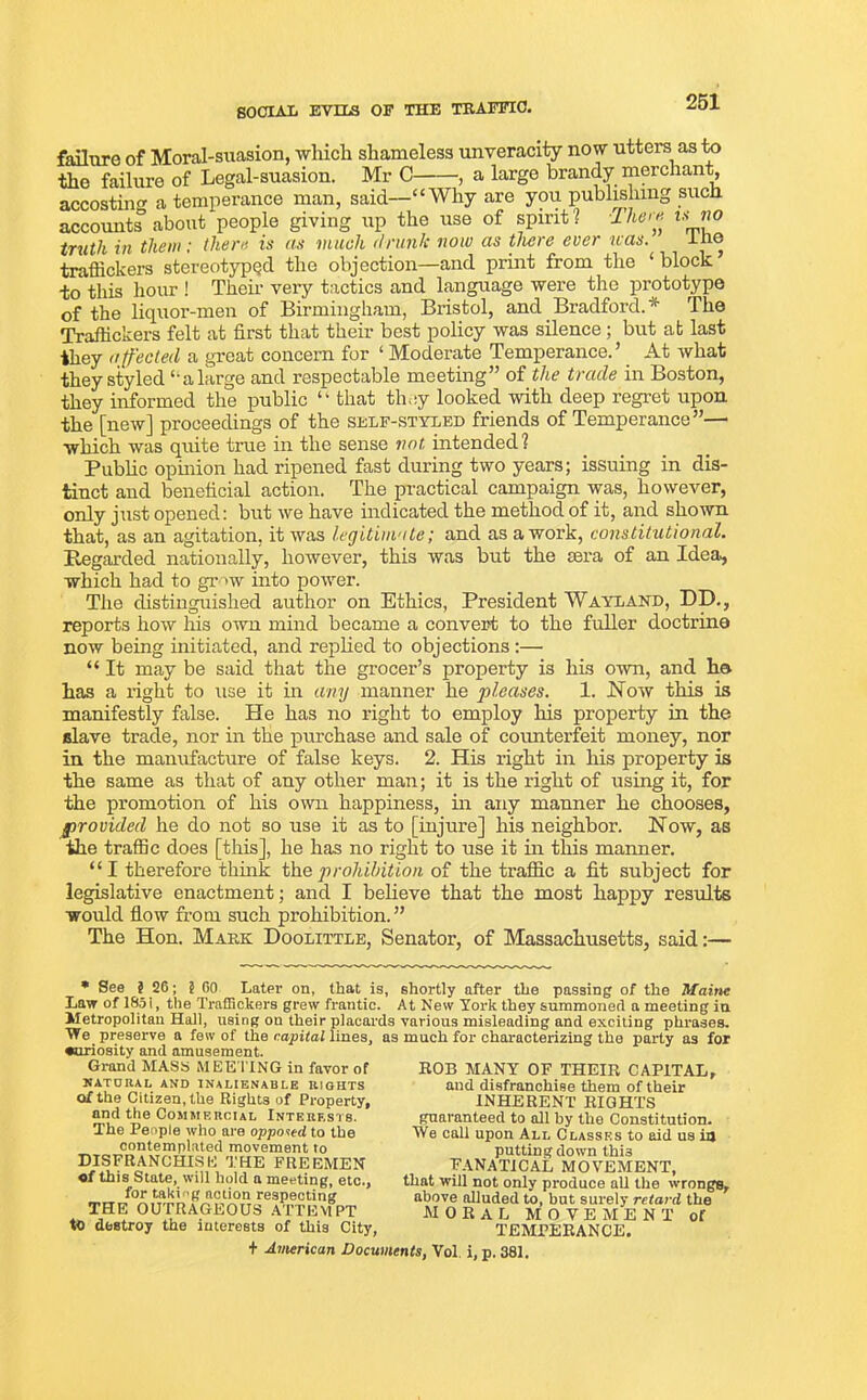 SOCIAL EVILS OF THE TRAFFIC. failure of Moral-suasion, which shameless unveracity now utters as to the failure of Legal-suasion. Mr C , a large brandy merchant, accosting a temperance man, said—“Why are you publishing such accounts about people giving up the use of spirit? -Ike re i*no inith in them; there is as much drunk now as there ever was. ihe traffickers stereotyped the objection—and print from the ‘ block ’ to this hour ! Them very tactics and language were the prototype of the liquor-men of Birmingham, Bristol, and Bradford.* The Traffickers felt at first that their best policy was silence; but at last they affected a great concern for ‘ Moderate Temperance.’ At Avhat they styled “alarg'e and respectable meeting” of the trade in Boston, they informed the public “ that they looked with deep regret upon, the [new] proceedings of the self-styled friends of Temperance”—• which was quite true in the sense not. intended? Public opinion had ripened fast during two years; issuing in dis- tinct and beneficial action. The practical campaign was, however, only just opened: but we have indicated the method of it, and shown that, as an agitation, it was legitimate; and as a work, constitutional. Regarded nationally, however, this was but the sera of an Idea, which had to grow into power. The distinguished author on Ethics, President Wayland, DD., reports how his own mind became a convert to the fuller doctrine now being initiated, and replied to objections :— “ It may be said that the grocer’s property is his own, and he has a right to use it in any manner he pleases. 1. Now this is manifestly false. He has no right to employ his property in the slave trade, nor in the purchase and sale of counterfeit money, nor in the manufacture of false keys. 2. His right in his property is the same as that of any other man; it is the right of using it, for the promotion of his own happiness, in any manner he chooses, provided he do not so use it as to [injure] his neighbor. Now, as the traffic does [this], he has no right to use it in this manner. “ I therefore think the prohibition of the traffic a fit subject for legislative enactment; and I believe that the most happy results would flow from such prohibition.” The Hon. Mark Doolittle, Senator, of Massachusetts, said:— * See ? 26; t GO Later on, that is, shortly after the passing of the Maine Law of 185i, the Traffickers grew frantic. At New York they summoned a meeting in Metropolitan Hall, using on their placards various misleading and exciting phrases. We preserve a few of the capital lines, as much for characterizing the party as for •uriosity and amusement. Grand MASS MEE TING in favor of NATURAL AND INALIENABLE RIGHTS of the Citizen, the Rights of Property, and the Commercial Interests. The People who are opposed to the contemplated movement to DISFRANCHISE THE FREEMEN of this State, will hold a meeting, etc., for taking action respecting THE OUTRAGEOUS ATTEMPT to destroy the interests of this City, ROB MANY OF THEIR CAPITAL, and disfranchise them of their INHERENT RIGHTS guaranteed to all by the Constitution. We call upon All Classes to aid us ia putting down this FANATICAL MOVEMENT, that will not only produce all the wrongs, above alluded to, but surely retard the MORAL MOVE M ENT of TEMPERANCE.