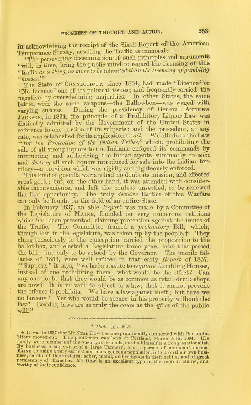 progress op thought and action. in acknowledging the receipt of the Sixth Report of the Amencan Temperance Society, assailing the Ti’affic as immoral:— ‘ The persevering dissemination of such principles and arguments ‘■will, in time, bring the public mind to regard the licensing of this < traffic as a thing no more to he tolerated than the licensing of gambling t houses. ^ The State of Connecticut, since 1834, had made ‘ Licence’ or ‘No-Licence’ one of its political issues; and frequently carried the negative by overwhelming majorities. In other States, the same battle, with the same weapons—the Ballot-box—was waged with varying success. During the presidency of General Andrew Jackson, in 1834, the principle of a Prohibitory Liquor Law was distinctly admitted by the Government of the United States in reference to one portion of its subjects : and the precedent, at any rate, was established for its application to all. We allude to the Law 11 for the Protection of the Indian Tribes,” which, prohibiting the sale of all strong liquors to the Indians, enforced its commands by instructing and authorizing the Indian agents summarily to seize and destroy all such liquors introduced for sale into the Indian ter- ritory—a provision which was rigidly and righteously enforced. Tins kind of guerilla warfare had no doubt its mission, and effected great good; but, on the other hand, it was attended with consider- able inconvenience, and left the contest unsettled, to be renewed the first opportunity. The truly decisive Battles of this Warfare can only be fought on the field of an entire State. In February 1831, an able Report was made by a Committee of the Legislature of Maine, fomided on very numerous petitions which had been presented, claiming protection against the issues of the Traffic. The Committee framed a prohibitory Bill, which, though lost in the legislature, was taken up by the people, f They clung tenaciously to the conception, earned the proposition to the ballot-box, and elected a Legislature three years later that passed the bill; but only to be vetoed by the Governor. The puerile fal- lacies of 1856, were well refuted in that early Report of 1837- ‘ ‘ Suppose, ” it says, ‘ ‘ we had a statute to regulate Gambling Houses, instead of one prohibiting them; what would be the effect ? Can any one doubt that they would be as common as retail drink-shops are now ? It is in vain to object to a law, that it cannot prevent the offence it prohibits. We have a law against theft; but have we no larceny ? Yet who would be secure in his property without the: law ? Besides, laws are as truly the cause as the effect of the public will.” * Ibid. pp. 386-7. + It was in 1837 that Mr Neal Dow became prominently connected with the prohi- bitory movement. This gentleman was bom at Portland, March -JOth, 1804. His mmily were members of the Society of Friends, but he himself is a Congregationalist. By business, a supervisor of a large Tannery; and a person of abundant means. Maine contains a very earnest and homogeneous population, intent on their own busi- ness, careful of their estates, sober, moral, and religious in their habits, and of great persistency of character. Mr Dow is an excellent type of the men of Maine, and worthy of their confidence.