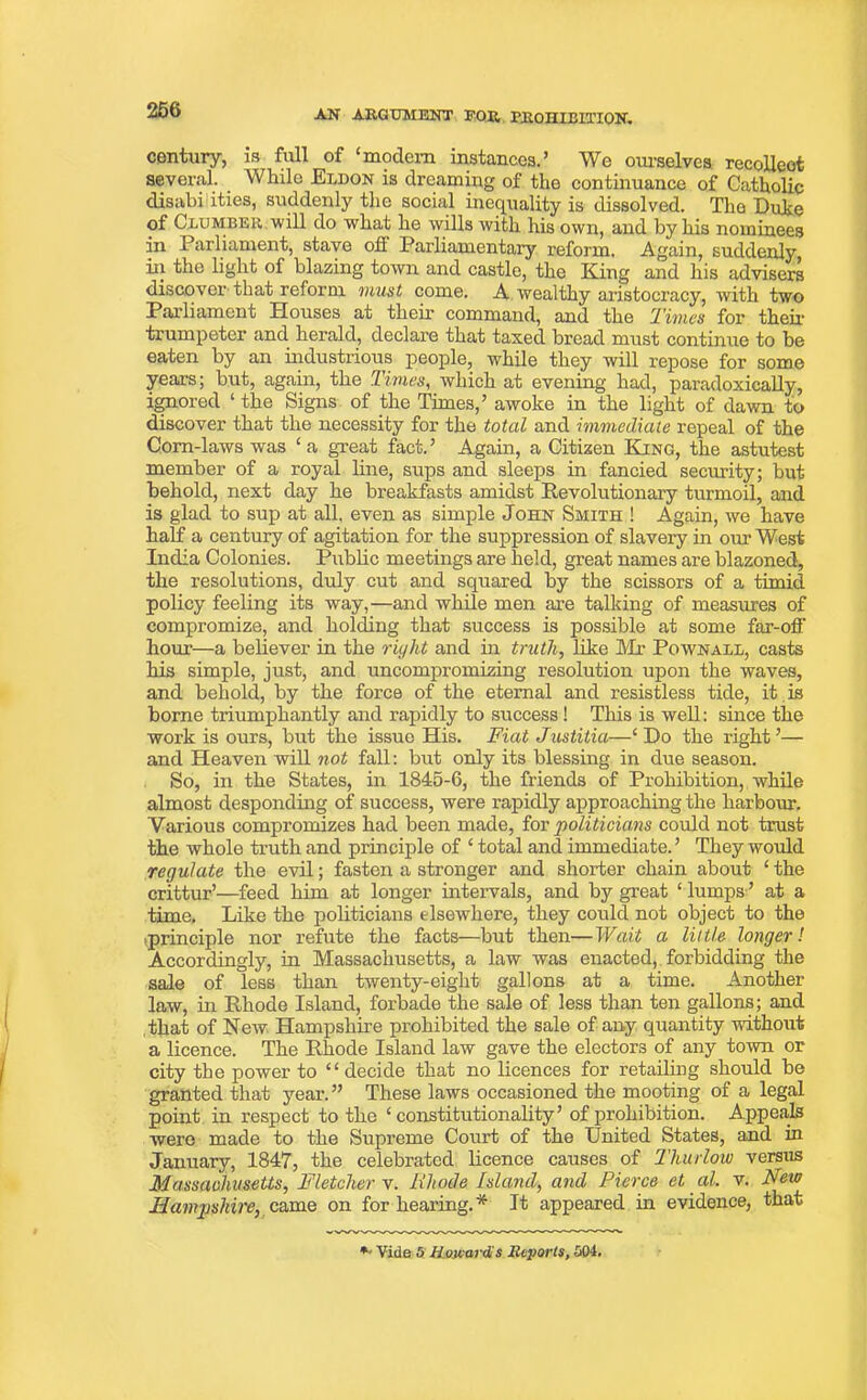 century, is full of ‘modem instances.’ We ourselves recollect several. While Eldon is dreaming of the continuance of Catholic disabi ities, suddenly the social inequality is dissolved. The Dube of Clumber, will do what he wills with his own, and by his nominees in Parliament, stave oh Parliamentary reform. Again, suddenly iii the light of blazing town and castle, the King and his advisers discover that reform must come. A wealthy aristocracy, with two Parliament Houses at their command, and the Times for then- trumpeter and herald, declare that taxed bread must continue to be eaten by an industrious people, while they will repose for some years; but, again, the Times, which at evening had, paradoxically, ignored ‘ the Signs of the Times,’ awoke in the light of dawn to discover that the necessity for the total and immediate repeal of the Corn-laws was £a great fact.’ Again, a Citizen King, the astutest member of a royal line, sups and sleeps in fancied security; but behold, next day he breakfasts amidst Revolutionary turmoil, and is glad to sup at all, even as simple John Smith ! Again, we have half a century of agitation for the suppression of slavery in our West India Colonies. Public meetings are held, great names are blazoned, the resolutions, duly cut and squared by the scissors of a timid policy feeling its way,—and while men are talking of measures of compromize, and holding that success is possible at some far-off hour—a believer in the riyht and in truth, like Mr Pownall, casts his simple, just, and uncompromizing resolution upon the waves, and behold, by the force of the eternal and resistless tide, it is borne triumphantly and rapidly to success ! This is well: since the woi’k is ours, but the issue His. Fiat Justitia—‘ Do the right ’— and Heaven will not fall: but only its blessing in due season. So, in the States, in 1845-6, the friends of Prohibition, while almost desponding of success, were rapidly approaching the harbour. Various compromizes had been made, for politicians could not trust the whole truth and principle of ‘ total and immediate. ’ They would regulate the evil; fasten a stronger and shorter chain about ‘ the crittur’—feed him at longer intervals, and by great ‘ lumps ’ at a time. Like the politicians elseivhere, they could not object to the tprinciple nor refute the facts—but then—Wait a little longer! Accordingly, in Massachusetts, a law was enacted, forbidding the sale of less than twenty-eight gallons at a time. Another law, hi Rhode Island, forbade the sale of less than ten gallons; and that of New Hampshire prohibited the sale of any quantity without a licence. The Rhode Island law gave the electors of any town or city the power to “ decide that no licences for retailing should be granted that year. ” These laws occasioned the mooting of a legal point in respect to the ‘constitutionality’ of prohibition. Appeals were made to the Supreme Court of the United States, and in January, 1847, the celebrated licence causes of Thurlow versus Massachusetts, Fletcher v. Rhode Island, and Pierce et al. v. New Hampshire, came on forbearing.* It appeared in evidence, that *' Vide 5 Howard s Reports, 504.