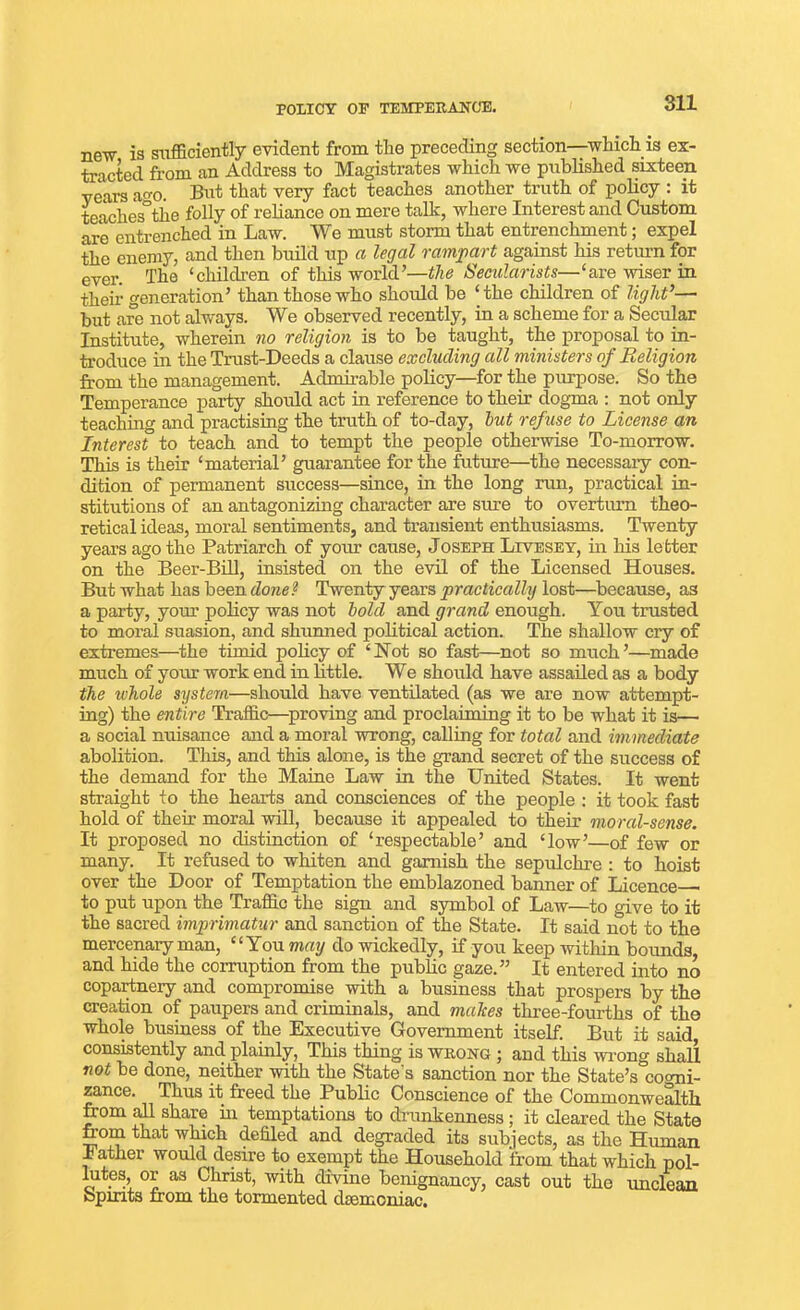 POLICY OP TEMPERANCE. new is sufficiently evident from the preceding section—-which is ex- tracted from an Address to Magistrates which we published sixteen years am But that very fact teaches another truth of policy : it teaches°the folly of reliance on mere talk, where Interest and Custom are entrenched in Law. We must storm that entrenchment; expel the enemy, and then build up a legal rampart against his return for ever. The ‘children of this world’—the Secularists—‘are wiser in their generation’ than those who should be ‘ the children of light’—• but are not always. We observed recently, in a scheme for a Secular Institute, wherein no religion is to be taught, the proposal to in- troduce in the Trust-Deeds a clause excluding all ministers of Religion from the management. Admirable policy—for the purpose. So the Temperance party should act in reference to their dogma : not only teaching and practising the truth of to-day, but refuse to License an Interest to teach and to tempt the people otherwise To-morrow. This is their ‘material’ guarantee for the future—the necessaiy con- dition of permanent success—since, in the long run, practical in- stitutions of an antagonizing character are sure to overturn theo- retical ideas, moral sentiments, and transient enthusiasms. Twenty years ago the Patriarch of your cause, Joseph Livesey, in his letter on the Beer-Bill, insisted on the evil of the Licensed Houses. But what has been done1 Twenty years practically lost—because, as a party, your policy was not bold and grand enough. You trusted to moral suasion, and shunned political action. The shallow cry of extremes—the timid policy of ‘Not so fast—not so much’—made much of your work end in little. We should have assailed as a body the whole system—should have ventilated (as we are now attempt- ing) the entire Traffic—proving and proclaiming it to be what it is— a social nuisance and a moral wrong, calling for total and immediate abolition. This, and this alone, is the grand secret of the success of the demand for the Maine Law in the United States. It went straight to the hearts and consciences of the people : it took fast hold of their moral will, because it appealed to their moral-sense. It proposed no distinction of ‘respectable’ and ‘low’—of few or many. It refused to whiten and garnish the sepulchre : to hoist over the Door of Temptation the emblazoned banner of Licence to put upon the Traffic the sign and symbol of Law—to give to it the sacred imprimatur and sanction of the State. It said not to the mercenary man, “You may do wickedly, if you keep within bounds, and hide the corruption from the public gaze.” It entered into no copartnery and compromise with a business that prospers by the creation of paupers and criminals, and makes three-fourths of the whole business of the Executive Government itself. But it said consistently and plainly, This thing is wrong ; and this wrong shall not be done, neither with the State’s sanction nor the State’s cornii- zance. Thus it freed the Public Conscience of the Commonwealth from all share in temptations to drunkenness; it cleared the State from that which defiled and degraded its subjects, as the Human Father would desire to exempt the Household from that which pol- hites, or as Christ, with divine benignancy, cast out the unclean Spirits from the tormented dsemoniac.