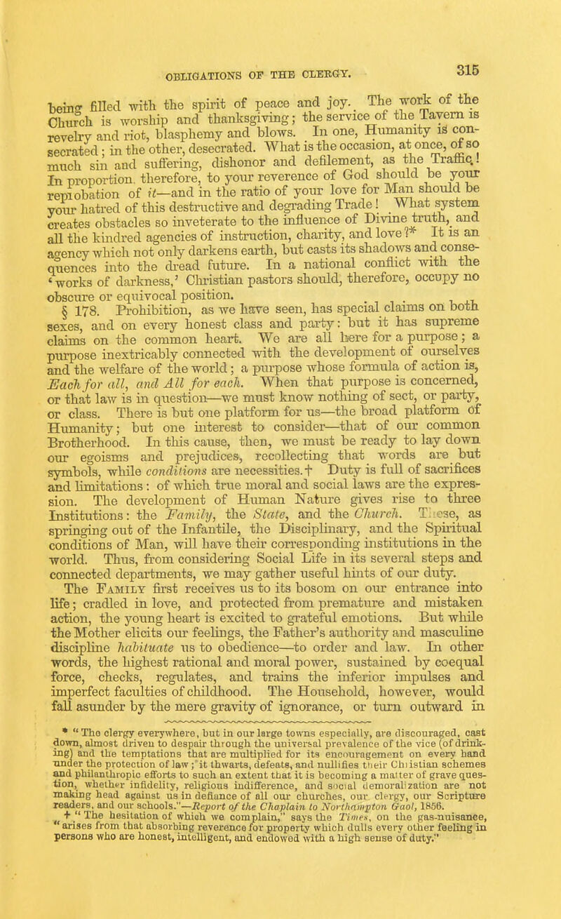 OBLIGATIONS OF THE CLERGY. The work of the being filled with the spirit of peace and joy.. Church is worship and thanksgiving; the service of the Tavern is revelry and riot, blasphemy and blows. . In one, Humanity lS con- coom-hpfl • in the other, desecrated. What is the occasion, at once, ot so secrated; in the other, desecrated. , much sin and suffering, dishonor and defilement, as the Traffic,. In proportion, therefore, to your reverence of God should be your reprobation of it—and in the ratio of your love for Man should be your hatred of this destructive and degrading Trade ! . What system creates obstacles so inveterate to the influence of Divine truth, and all the kindred agencies of instruction, charity, and love ( It is an agency which not only darkens earth, but casts its shadows ana conse- quences into the dread future. In a national conflict, with t e ‘works of darkness/ Christian pastors should, therefore, occupy no obscure or equivocal position. § 178. Prohibition, as we have seen, has special claims on both sexes, and on every honest class and party: but it has supreme claims on the common heart. W e are all here for a purpose; a purpose inextricably connected with the development of ourselves and the welfare of the world; a purpose whose formula of action is, Each for all, and All for each. When that purpose is concerned, or that law is in question—we must know nothing of sect, or party, or class. There is but one platform for us—the broad platform Of Humanity; but one interest to consider—that of our common Brotherhood. In this cause, then, we must be ready to lay down our egoisms and prejudices, recollecting that words are but symbols, while conditions are necessities. + Duty is full of sacrifices and limitations: of which true moral and social laws are the expres- The development of Human Nature gives rise to three sion. as Institutions: the Family, the State, and the Church. These, springing out of the Infantile, the Disciplinary, and the Spiritual conditions of Man, will have their corresponding institutions in the world. Thus, from considering Social Life in its several steps and connected departments, we may gather useful hints of our duty. The Family first receives us to its bosom on our entrance into life; cradled in love, and protected from premature and mistaken action, the young heart is excited to grateful emotions. But while the Mother elicits our feelings, the Father’s authority and masculine discipline habituate us to obedience—to order and law. In other words, the highest rational and moral power, sustained by coequal force, checks, regulates, and trains the inferior impulses and imperfect faculties of childhood. The Household, however, would fall asunder by the mere gravity of ignorance, or turn outward in * “ Tho clergy everywhere, but in our large towns especially, are discouraged, cast down, almost driven to despair through the universal prevalence of the vice (of drink- ing) and the temptations that are multiplied for its encouragement on every hand under the protection of law; it thwarts, defeats, and nullifies their Christian schemes and philanthropic efforts to such an extent that it is becoming a matter of grave ques- tion, whether infidelity, religious indifference, and social demoralization are not making head against us in defiunce of all our churches, our clergy, our Scripture readers, and our schools.—Report of the Chaplain to Northampton Gaol, 1856. + “ The hesitation of which we complain,” says the Times, on the gas-nuisance, ‘ arises from that absorbing reverence for property which dulls every other feeling in persons who are honest, intelligent, and endowed with a high sense of duty.