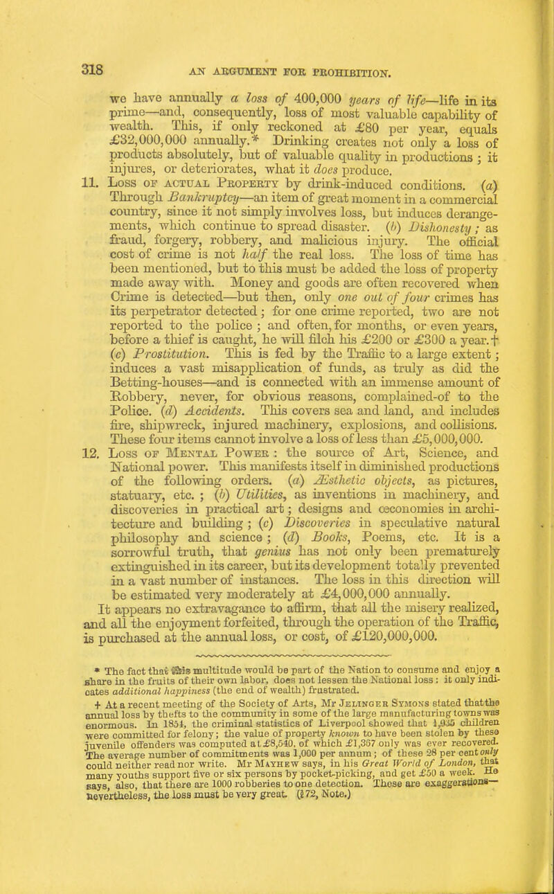 we have annually a loss of 400,000 years of life—life in its prime—and, consequently, loss of most valuable capability of wealth. This, if only reckoned at £80 per year, equals £32,000,000 annually. * Drinking creates not only a loss of products absolutely, but of valuable quality hi productions ; it injures, or deteriorates, what it does produce. 11. Loss OF ACTUAL Property by drink-induced conditions, (a) Through Bankruptcy—an item of great moment hi a commercial country, since it not simply involves loss, but induces derange- ments, which continue to spread disaster. {!>) Dishonesty ; as fraud, forgery, robbery, and malicious injury. The official cost of crime is not half the real loss. The loss of time has been mentioned, but to this must be added the loss of property made away with. Money and goods are often recovered when Crime is detected—but then, only one out of four crimes has its perpetrator detected ; for one crime reported, two are not reported to the police ; and often, for months, or even years, before a thief is caught, he will filch his £200 or £300 a year, f (c) Prostitution. This is fed by the Traffic to a large extent; induces a vast misapplication of funds, as truly as did the Betting-houses—and is connected with an immense amoimt of Bobbery, never, for obvious reasons, complained-of to the Police. (d) Accidents. This covers sea and land, and includes fire, shipwreck, injured machinery, explosions, and collisions. These four items cannot involve a loss of less than £5,000,000. 12. Loss of Mental Power : the source of Art, Science, and National power. This manifests itself in diminished productions of the following orders, (a) Aesthetic objects, as pictures, statuary, etc. ; (b) Utilities, as inventions in machinery, and discoveries in practical art; designs and eeconomies hi archi- tecture and building ; (e) Discoveries in speculative natural philosophy and science; (d) Books, Poems, etc. It is a sorrowful truth, that genius has not only been prematurely extinguished in its career, but its development totally prevented in a vast number of instances. The loss in this direction will be estimated very moderately at £4,000,000 annually. It appears no extravagance to affirm, that all the misery realized, and all the enjoyment forfeited, through the operation of the Traffic, is purchased at the annual loss, or cost, of £120,000,000. * The fact that 'Sis multitude would he part of the Nation to consume and enjoy a share in the fruits of their own labor, does not lessen the National loss: it only indi- cates additional happiness (the end of wealth) frustrated. + At a recent meeting of the Society of Arts, Mr Jelinger Symons stated that the annual loss by thefts to the community in some of the large manufacturing towns was enormous. In 1851, the criminal statistics of Liverpool showed that 1,955 children were committed for felony; the value of property known to have been stolen by these juvenile offenders was computed at£8,540. of which L'1,357 only was ever recovered. The average number of commitments was 1,000 per annum ; of these 28 per cent only could neither read nor write. Mr Miyhkw says, in his Great World of London, that many youths support five or six persons by pocket-picking, and get £00 a week. He says, also, that there are 1000 robberies to one detection. These are exaggerations nevertheless, the loss must be very great. (2 72, Note.)