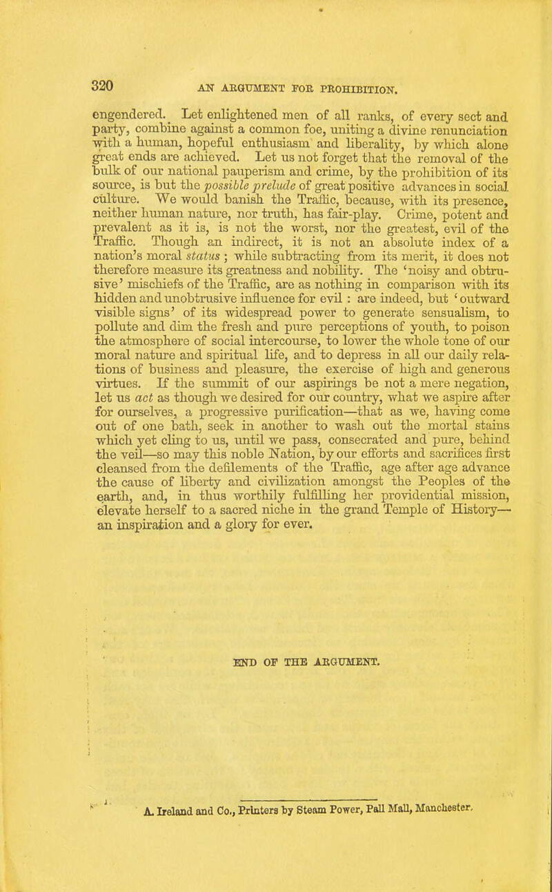 engendered. _ Let enlightened men of all ranks, of every sect and party, combine against a common foe, uniting a divine renunciation ■with a human, hopeful enthusiasm and liberality, by which alone great ends are achieved. Let us not forget that the removal of the bulk of our national pauperism and crime, by the prohibition of its source, is but the possible prelude of great positive advances in social culture. We would banish the Traffic, because, with its presence, neither human nature, nor truth, has fair-play. Crime, potent and prevalent as it is, is not the worst, nor the greatest, evil of the Traffic. Though an indirect, it is not an absolute index of a nation’s moral status ; while subtracting from its merit, it does not therefore measure its greatness and nobility. The ‘noisy and obtru- sive’ mischiefs of the Traffic, are as nothing in comparison with its hidden and unobtrusive influence for evil : are indeed, but ‘ outward visible signs’ of its widespread power to generate sensualism, to pollute and dim the fresh and pure perceptions of youth, to poison the atmosphere of social intercourse, to lower the whole tone of our moral nature and spiritual life, and to depress in all our daily rela- tions of business and pleasure, the exercise of high and generous virtues. If the summit of our aspirings be not a mere negation, let us act as though we desired for our country, what we aspire after for ourselves, a progressive purification—that as we, having come out of one bath, seek in another to wash out the mortal stains which yet cling to us, until we pass, consecrated and pure, behind the veil—so may this noble Nation, by our efforts and sacrifices first cleansed from the defilements of the Traffic, age after age advance the cause of liberty and civilization amongst the Peoples of the earth, and, in thus worthily fulfilling her providential mission, elevate herself to a sacred niche in the grand Temple of History— an inspiration and a glory for ever. END OF THE AEGUMENT. i . A. Ireland and Co., Printers by Steam Power, Pall Mall, Manchester, i